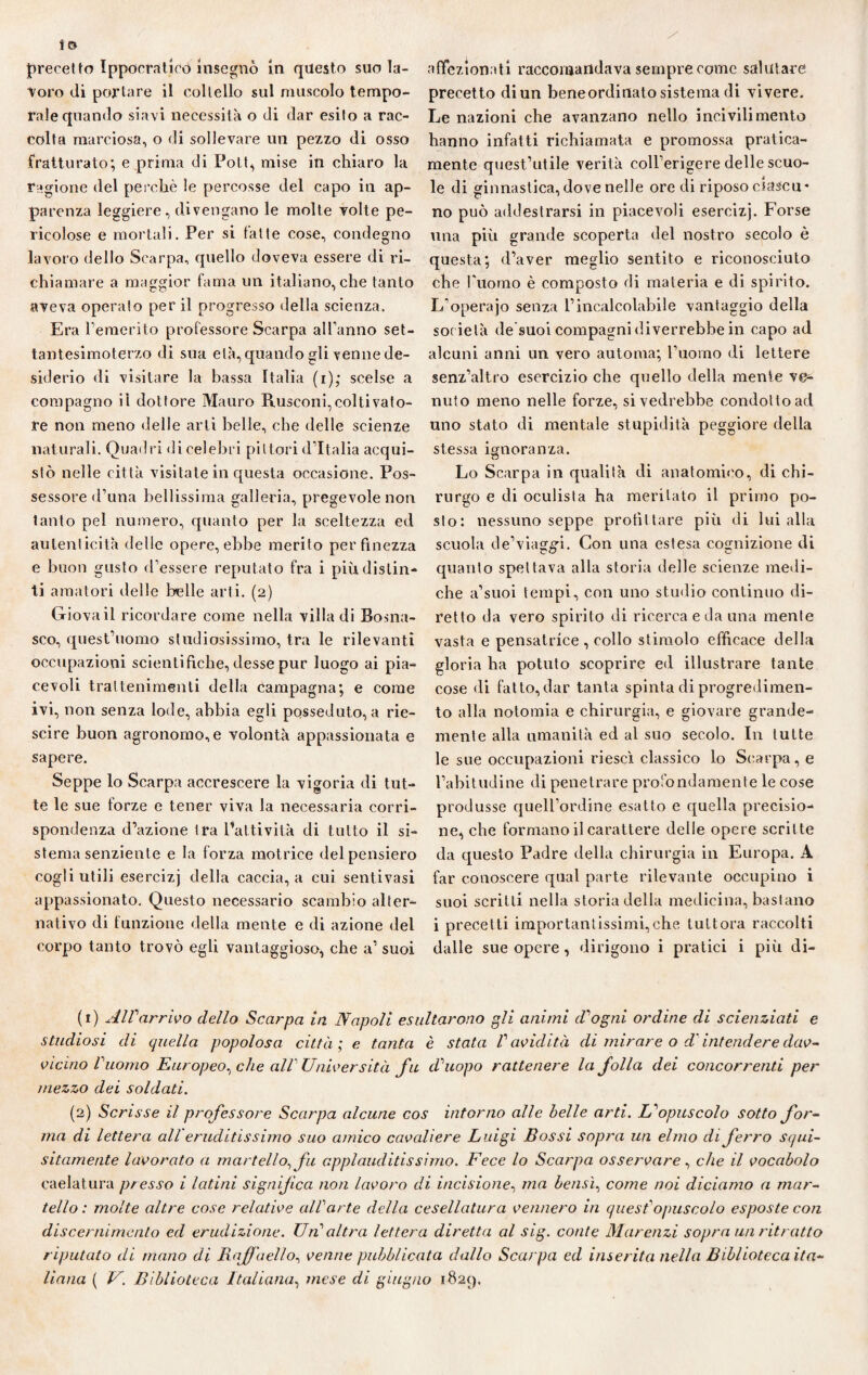 io precetto Ippocratico insegnò in questo suo la¬ voro di portare il coltello sul muscolo tempo¬ rale quando siavi necessità o di dar esito a rac¬ colta marciosa, o di sollevare un pezzo di osso fratturato; e prima di Pott, mise in chiaro la ragione del perchè le percosse del capo in ap¬ parenza leggiere, divengano le molte volte pe¬ ricolose e mortali. Per si latte cose, condegno lavoro dello Scarpa, quello doveva essere di ri¬ chiamare a maggior fama un italiano, che tanto aveva operato per il progresso della scienza. Era Femerito professore Scarpa alFanno set- tantesimoterzo di sua età, quando gli venne de¬ siderio di visitare la bassa Italia (r); scelse a compagno il dottore Mauro Rusconi,coltivato¬ re non meno delle arti belle, che «Ielle scienze naturali. Quadri di celebri pittori d’Italia acqui¬ stò nelle città visitate in questa occasione. Pos¬ sessore d’una bellissima galleria, pregevole non tanto pel numero, quanto per la sceltezza ed autenticità delle opere, ebbe merito per Finezza e buon gusto d’essere reputato fra i più distin¬ ti amatori delle belle arti. (2) Giova il ricordare come nella villa di Bosna- sco, quest’uomo studiosissimo, tra le rilevanti occupazioni scientifiche, desse pur luogo ai pia¬ cevoli trattenimenti della campagna; e come ivi, non senza lode, abbia egli posseduto, a rie- scire buon agronomo, e volontà appassionata e sapere. Seppe lo Scarpa accrescere la vigoria di tut¬ te le sue forze e tener viva la necessaria corri¬ spondenza d’azione tra Patti vita di tutto il si¬ stema senziente e la forza motrice del pensiero cogli utili esercizj della caccia, a cui sentivasi appassionato. Questo necessario scambio alter¬ nativo di funzione della mente e di azione del corpo tanto trovò egli vantaggioso, che a’ suoi affezionati raccomandava sempre come salutare precetto di un beneordinato sistema di vivere. Le nazioni che avanzano nello incivilimento hanno infatti richiamata e promossa pratica- mente quest’utile verità coll’erigere delle scuo¬ le di ginnastica, dove nelle ore di riposo ciascu* no può addestrarsi in piacevoli esercizj. Forse una più grande scoperta del nostro secolo è questa; d’aver meglio sentito e riconosciuto che l'uomo è composto di materia e di spirito. L’operajo senza l’incalcolabile vantaggio della soc ietà de suoi compagni diverrebbe in capo ad alcuni anni un vero automa; l’uomo di lettere senz’altro esercizio che quello della mente ve¬ nuto meno nelle forze, si vedrebbe condotto ad uno stato di mentale stupidità peggiore della stessa ignoranza. Lo Scarpa in qualità di anatomico, di chi¬ rurgo e di oculista ha meritato il primo po¬ sto: nessuno seppe profit tare più di lui alla scuola de’viaggi. Con una estesa cognizione di quanto spettava alla storia delle scienze medi¬ che a’suoi tempi, con uno studio continuo di¬ retto da vero spirito di ricerca e da una mente vasta e pensatrice, collo stimolo efficace della gloria ha potuto scoprire ed illustrare tante cose di fatto, dar tanta spinta di progredimen¬ to alla notomia e chirurgia, e giovare grande¬ mente alla umanità ed al suo secolo. In tutte le sue occupazioni riesci classico lo S«;arpa, e l’abitudine di penetrare profondamente le cose produsse quell’ordine esatto e quella precisio¬ ne, che formano il carattere delle opere scritte da questo Padre della chirurgia in Europa. A far conoscere qual parte rilevante occupino i suoi scritti nella storia della medicina, bastano i precetti importantissimi,che tuttora raccolti dalle sue opere, dirigono i pratici i più di- (1) AlVarrivo dello Scarpa in Napoli esultarono gli animi d'ogni ordine di scienziati e studiosi di quella popolosa città ; e tanta è stata Pavidità di mirare o d'intendere dav- vicino Vuomo Europeo, che alV Università fu d'uopo rattenere la folla dei concorrenti per mezzo dei soldati. (2) Scrisse il professore Scarpa alcune cos intorno alle belle arti. L^opuscolo sotto for¬ ma di lettera all eruditissimo suo amico cavaliere Luigi Bossi sopra un elmo di ferro squi¬ sitamente lavorato a martello, fu applauditissimo. Fece lo Scarpa osservare, che il vocabolo caelatura presso i latini significa noti lavoro di incisione, ma bensì, come noi diciamo a mar¬ tello : molte altre cose relative alParte della cesellatura vennero in quest1 2opuscolo esposte con discernimento ed erudizione. Un'altra lettera diretta al sig. conte Marenzi sopra un ritratto riputato di mano di Raffaello, venne pubblicata dallo Scarpa ed inserita nella Biblioteca ita¬
