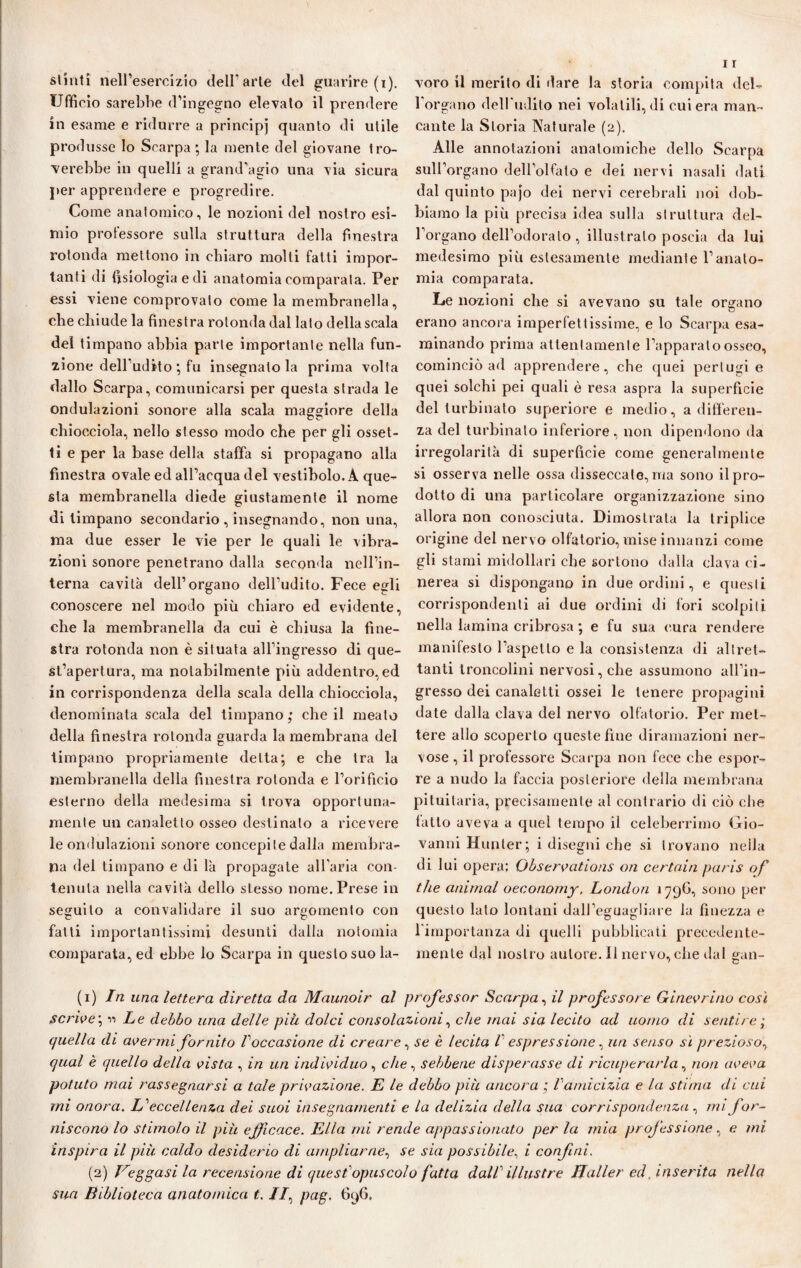 stinti nell’esercizio dell'arie del guarire (i). Ufficio sarebbe d’ingegno elevato il prendere in esame e ridurre a principi quanto di utile produsse lo Scarpa ; la mente del giovane tro¬ verebbe in quelli a grand'agio una via sicura per apprendere e progredire. Come anatomico, le nozioni del nostro esi¬ mio professore sulla struttura della finestra rotonda mettono in chiaro molti fatti impor¬ tanti di tisiologia e di anatomia comparata. Per essi viene comprovato come la membranella, che chiude la finestra rotonda dal lato della scala del timpano abbia parte importante nella fun¬ zione dell’udito ; fu insegnato la prima volta dallo Scarpa, comunicarsi per questa strada le ondulazioni sonore alla scala maggiore della chiocciola, nello stesso modo che per gli osset- ti e per la base della staffa si propagano alla finestra ovale ed all’acqua del vestibolo. A que¬ sta membranella diede giustamente il nome di timpano secondario, insegnando, non una, ma due esser le vie per le quali le vibra¬ zioni sonore penetrano dalla seconda nell’in¬ terna cavità dell’organo dell’udito. Fece egli conoscere nel modo più chiaro ed evidente, che la membranella da cui è chiusa la fine¬ stra rotonda non è situata all’ingresso di que¬ st’apertura, ma notabilmente più addentro, ed in corrispondenza della scala della chiocciola, denominata scala del timpano; che il meato della finestra rotonda guarda la membrana del timpano propriamente delta; e che tra la membranella della finestra rotonda e l’orifìcio esterno della medesima si trova opportuna¬ mente un canaletto osseo destinalo a ricevere le ondulazioni sonore concepite dalla membra¬ na del timpano e di là propagate all'aria con¬ tenuta nella cavità dello stesso nome. Prese in seguito a convalidare il suo argomento con fatti importantissimi desunti dalla notomia comparata, ed ebbe lo Scarpa in questo suo la¬ voro il merito di dare la storia compita del¬ l'organo dell'udito nei volatili, di cui era man¬ cante la Storia Naturale (2). Alle annotazioni anatomiche dello Scarpa sull’organo dell’olfato e dei nervi nasali dati dal quinto pajo dei nervi cerebrali noi dob¬ biamo la più precisa idea sulla struttura del¬ l'organo dell’odorato , illustralo poscia da lui medesimo più estesamente mediante l’anato¬ mia comparata. Le nozioni che si avevano su tale orbano erano ancora imperfettissime, e lo Scarpa esa¬ minando prima attentamente l’apparato osseo, cominciò ad apprendere, che quei pertugi e quei solchi pei quali è resa aspra la superficie del turbinato superiore e medio, a differen¬ za del turbinalo inferiore, non dipendono da irregolarità di superficie come generalmente si osserva nelle ossa disseccate, ma sono il pro¬ dotto di una particolare organizzazione sino allora non conosciuta. Dimostrala la triplice origine del nervo olf'atorio, mise innanzi come gli stami midollari che sortono dalla clava ci¬ nerea si dispongano in due ordini, e questi corrispondenti ai due ordini di fori scolpiti nella lamina cribrosa ; e fu sua cura rendere manifesto l’aspello e la consistenza di altret¬ tanti troncolini nervosi, che assumono all’in¬ gresso dei canaletti ossei le tenere propagini date dalla clava del nervo olfatorio. Per met¬ tere allo scoperto queste fine diramazioni ner¬ vose , il professore Scarpa non fece che espor¬ re a nudo la faccia posteriore della membrana pituitaria, precisamente al contrario di ciò che fatto aveva a quel tempo il celeberrimo Gio¬ vanni Hunler; i disegni che si trovano nella di lui opera; Observations ori certain paris of thè animai oeconomy, London 179G, sono per quest o lato lontani dall'eguaglia re la finezza e l'importanza di quelli pubblicati precedente- mente dal nostro autore. Il nervo, che dal gan- (1) In una lettera diretta da Maunoir al professor Scarpa, il professore Ginevrino così Scrive ; 11 Le debbo una delle piti dolci consolazioni, che inai sia lecito ad uomo di sentire ; quella di avermi fornito Voccasione di creare, se è lecita 1 espressione, un senso sì prezioso, qual è quello della vista , in un individuo, che, sebbene disperasse di ricuperarla, non aveva potuto mai rassegnarsi a tale privazione. E le debbo più ancora ; l'amicizia e la stima di cui mi onora. L'eccellenza dei suoi insegnamenti e la delizia della sua corrispondenza, mi for¬ niscono lo stimolo il piu efficace. Ella mi rende appassionato per la mia professione, e mi inspira il più caldo desiderio di ampliarne, se sia possibile, i confini. (2) leggasi la recensione di quest opuscolo fatta dall illustre JJaller ed, inserita nella sua Biblioteca anatomica t. //, pag. G9G.
