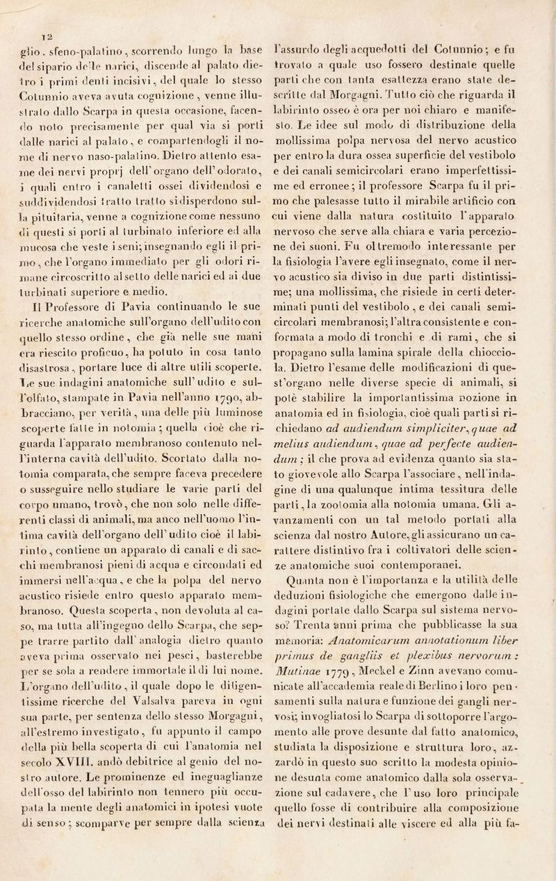 gìio. sfeno-palatino, scorrendo lungo la base de! sipario dc’le narici, discende al palalo die¬ tro i primi denti incisivi, del quale lo stesso Cotunnio aveva avuta cognizione , venne illu¬ stralo dallo Scarpa in questa occasione, facen¬ do noto precisamente per qual via si porti dalle narici al palato, e compartendogli il no¬ me di nervo naso-palatino. Dietro attento esa¬ me dei nervi proprj dell’organo dell’odorato, i quali entro i canaletti ossei dividendosi e suddividendosi tratto tratto si disperdono sul¬ la pituitaria, venne a cognizione come nessuno di questi si porli al turbinato inferiore ed alla mucosa che veste i seni; insegnando egli il pri¬ mo , che Porgano immediato per gli odori ri¬ mane circoscrit to al setto delle narici ed ai due turbinali superiore e medio. Il Professore di Pavia continuando le sue ricerche anatomiche sull’organo dell’udito con quello stesso ordine , che già nelle sue mani era riescilo proficuo, ha potuto in cosa tanto disastrosa, portare luce di altre utili scoperte. De sue indagini anatomiche sull’udito e sul- l’olfato, stampate in Pavia nell’anno 1790, ab¬ bracciano, per verità, una delle più luminose scoperte latte in nolomia ; quella (ioè die ri¬ guarda l’apparato membranoso contenuto nel- Pinterna cavità dell udito. Scortato dalla no¬ lomia comparata,che sempre faceva precedere o susseguire nello studiare le varie parti del corpo umano, trovò, che non solo nelle diffe¬ renti classi di animali, ma anco nell’uomo Fin- lima cavità dell’organo dell’udito cioè il labi¬ rinto, contiene un apparalo di canali e di sac- chi membranosi pieni di acqua e circondati ed immersi nell'acqua, e che la polpa del nervo acustico risiede entro questo apparato mem¬ branoso. Questa scoperta , non devoluta al ca¬ so, ma tutta all’ingegno dello Scarpa, che sep¬ pe trarre partito dall’analogia dietro quanto aveva prima osservalo nei pesci, basterebbe per se sola a rendere immortale il di lui nome. L’organo dell’udito, il quale dopo le diligen¬ tissime ricerche del Valsalva pareva in ogni sua parte, per sentenza dello stesso Morgagni, all’estremo investigato, fu appunto i! campo della più bella scoperta di cui l’anatomia nel secolo XVIII. andò debitrice al genio del no¬ stro autore. Le prominenze ed ineguaglianze dell’osso del labirinto non tennero più occu¬ pala la mente degli anatomici in ipotesi vuote di senso* scomparve per sempre dalla scienza l’assurdo degli acquedotti del Cotunnio; e fu trovato a quale uso fossero destinate quelle parli che con tanta esattezza erano state de¬ scrìtte dal Morgagni. Tutto ciò che riguarda il labirinto osseo è ora per noi chiaro e manife¬ sto. Le idee sul modo di distribuzione della mollissima polpa nervosa del nervo acustico per entro la dura ossea superficie del vestibolo e dei canali semicircolari erano imperfettissi¬ me ed erronee ; il professore Scarpa fu il pri¬ mo che palesasse tutto il mirabile artificio con cui viene dalla natura costituito l'apparalo nervoso che serve alla chiara e varia percezio¬ ne dei suoni. Fu oltremodo interessante per la fisiologia l’avere egli insegnato, come il ner¬ vo acustico sia diviso in due parti distintissi¬ me; una mollissima, che risiede in certi deter¬ minali punti del vestibolo , e dei canali semi- circolari membranosi; l’altra consistente e con¬ formata a modo di tronchi e di rami, che si propagano sulla lamina spirale della chioccio¬ la. Dietro l’esame delle modificazioni di que¬ st’organo nelle diverse specie di animali, si potè stabilire la importantissima nozione in anatomia ed in fisiologia, cioè quali partisi ri¬ chiedano ad audiendurn simpliciter^quae ad meliu s audiendum, quae ad perfecte audien- dum ; il che prova ad evidenza quanto sia sta¬ to giovevole allo Scarpa l’associare, nellinda- gine di una qualunque intima tessitura delle parti,la zootomia alla nolomia umana. Gli a- vanzamenti con un tal metodo portati alla scienza dal nostro Autore,gli assicurano un ca¬ rattere distintivo fra i coltivatori delle scien¬ ze anatomiche suoi contemporanei. Quanta non è l’importanza e la utilità delle deduzioni fisiologiche che emergono dalle in¬ dagini portale dallo Scarpa sul sistema nervo¬ so? Trenta anni prima che pubblicasse la sua memoria: Anatomicarum annotationum liber primus de gaagliis el plexibus nereorum : Mutinae 1779, Meckel e Zinn avevano comu¬ nicate all’accademia reale di Berlino i loro pen¬ samenti sulla natura e funzione dei gangli ner¬ vosi; invogliatosi lo Scarpa di sottoporre l'argo¬ mento alle prove desunte dal fatto anatomico, studiatala disposizione e struttura loro, az¬ zardò in questo suo scritto la modesta opinio¬ ne desunta come anatomico dalla sola osserva¬ zione sul cadavere, che l’ uso loro principale quello fosse di contribuire alla composizione dei nervi destinali alle viscere ed alla più fa-