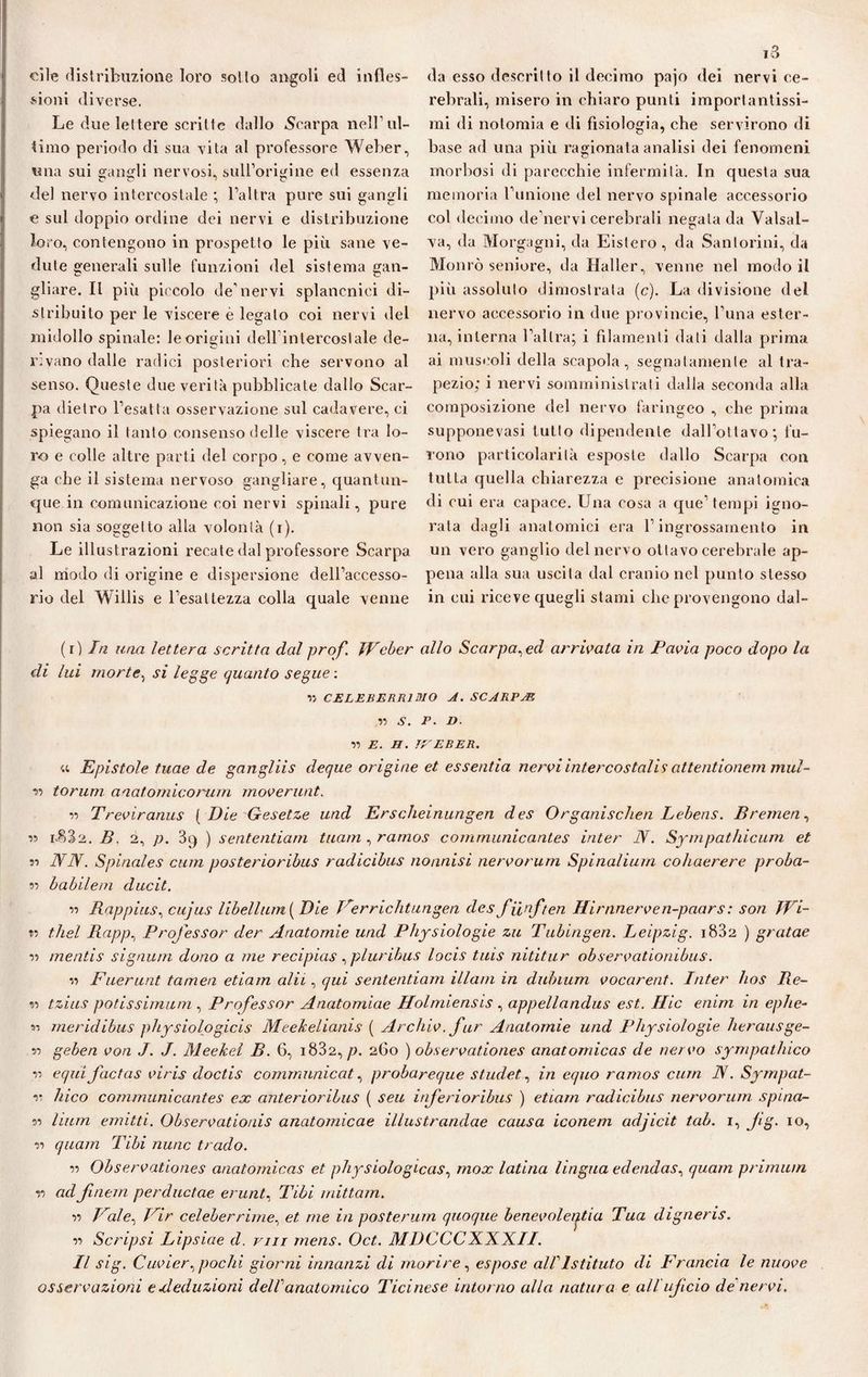 cile distribuzione loro sotto angoli ed infles¬ sioni diverse. Le due lettere scritte dallo Scarpa nell ul¬ timo periodo di sua vita al professore Weber, una sui gangli nervosi, sull’origine ed essenza del nervo intercostale ; l’altra pure sui gangli e sul doppio ordine dei nervi e distribuzione loro, contengono in prospetto le più sane ve¬ dute generali sulle funzioni del sistema gan¬ gliare. II più piccolo de’nervi splancnici di¬ stribuito per le viscere è legato coi nervi del midollo spinale: le origini dellintercostale de- r:vano dalle radici posteriori che servono al senso. Queste due verità pubblicate dallo Scar¬ pa dietro l’esatta osservazione sul cadavere, ci spiegano il tanto consenso delle viscere tra lo¬ ro e colle altre parti del corpo, e come avven¬ ga che il sistema nervoso gangliare, quantun¬ que in comunicazione coi nervi spinali, pure non sia soggetto alla volontà (i). Le illustrazioni recate dal professore Scarpa al modo di origine e dispersione dell’accesso¬ rio del Wiilis e l’esattezza colla quale venne i3 da esso descritto il decimo pajo dei nervi ce¬ rebrali, misero in chiaro punti importantissi¬ mi di nolomia e di fisiologia, che servirono di base ad una più ragionata analisi dei fenomeni morbosi di parecchie infermità. In questa sua memoria l’unione del nervo spinale accessorio col decimo de’nervi cerebrali negata da Valsal- va, da Morgagni, da Eistero, da Santorini, da Monrò seniore, da Haller, venne nel modo il più assoluto dimostrata (c). La divisione del nervo accessorio in due provincie, l’una ester¬ na, interna l’altra; i filamenti dati dalla prima ai muscoli della scapola, segnatamente al tra¬ pezio; i nervi somministrati dalla seconda alla composizione del nervo faringeo , che prima supponevasi tutto dipendente dall’ottavo; fu¬ rono particolarità esposte dallo Scarpa con tutta quella chiarezza e precisione anatomica di cui era capace. Una cosa a que’ tempi igno¬ rata dagli anatomici era l’ingrossamento in un vero ganglio del nervo ottavo cerebrale ap¬ pena alla sua uscita dal cranio nel punto stesso in cui riceve quegli stami che provengono dal- (r ) In una lettera scritta dal prof. Weber allo Scarpa, ed arrivata in Pavia poco dopo la di lui morte, si legge quanto segue : v, CELEBERRIMO A. SCARPAR n V. P. D. •>•> E. H. TVEBER. a Epistole tuae de gangliis deque origine et essentia nervi inter costalis attentionem mul- ■m forum, anatomicorum moverunt. r> Treviranus ( Die Gesetze und Erscheinungen des Organischen Lebens. Bremen, 1.832. B. 2, p. 3q ) sententiarn tuam, ramos communicantes inter N. Sympathicum et ìi NN. Spinales cum posterioribus radicibus nonnisi nervorum Spinaliurn cohaerere proba¬ ra babilem ducit. •a Rappius, cujus libell uni ( Die Perrichtungen des fiinften Hirnnerven-paars : son Wi- t? tliel Rapp, Professor der Anatomie und Physiologie zu Tubingen. Leipzig. i832 ) gratae w mentis signu/n dono a me recipias, plurihus locis tuis nititur observationibus. -a Fuerunt tamen etiam alii, qui sententiarn Ulani in dubium vocarent. Inter hos Re¬ ta tzius potissimum , Professor Anatomiae Holmiensis , appellandus est. Hic enim in epite¬ li meridibus physiologicis Meekelianis ( Archiv. far Anatomie und Physiologie herausge¬ li geben von J. J. Meefcel B. 6, i832, p. 260 ) observationes anatomicas de nervo sympatluco a equi factas viris doctis cornrnnnicat, probareque stildet, in equo ramos cum IV. Sympat- r Ideo communicantes ex anterioribus ( seu inferioribus ) etiam radicibus nervorum spina¬ la lium enutti. Observationis anatomicae illustrandae causa iconem adjicit tab. 1, Jig. io, •a quam Tibi nane trado. a Observationes anatomicas et physiologicas, inox latina lingua edendas, quam primum r> ad fniem perductae erunt, Tibi mittam. a Pale, Vir celeberrime, et me in posterum quoque benevoleijtia Tua digneris. a Scripsi Lipsiae d. mi rnens. Oct. MDCCCX.XX.il. Il sig. Cuvier, pochi giorni innanzi di morire, espose al!Istituto di Francia le nuove osservazioni e deduzioni dell’anatomico Ticinese intorno alla natura e all ujicio de nervi.