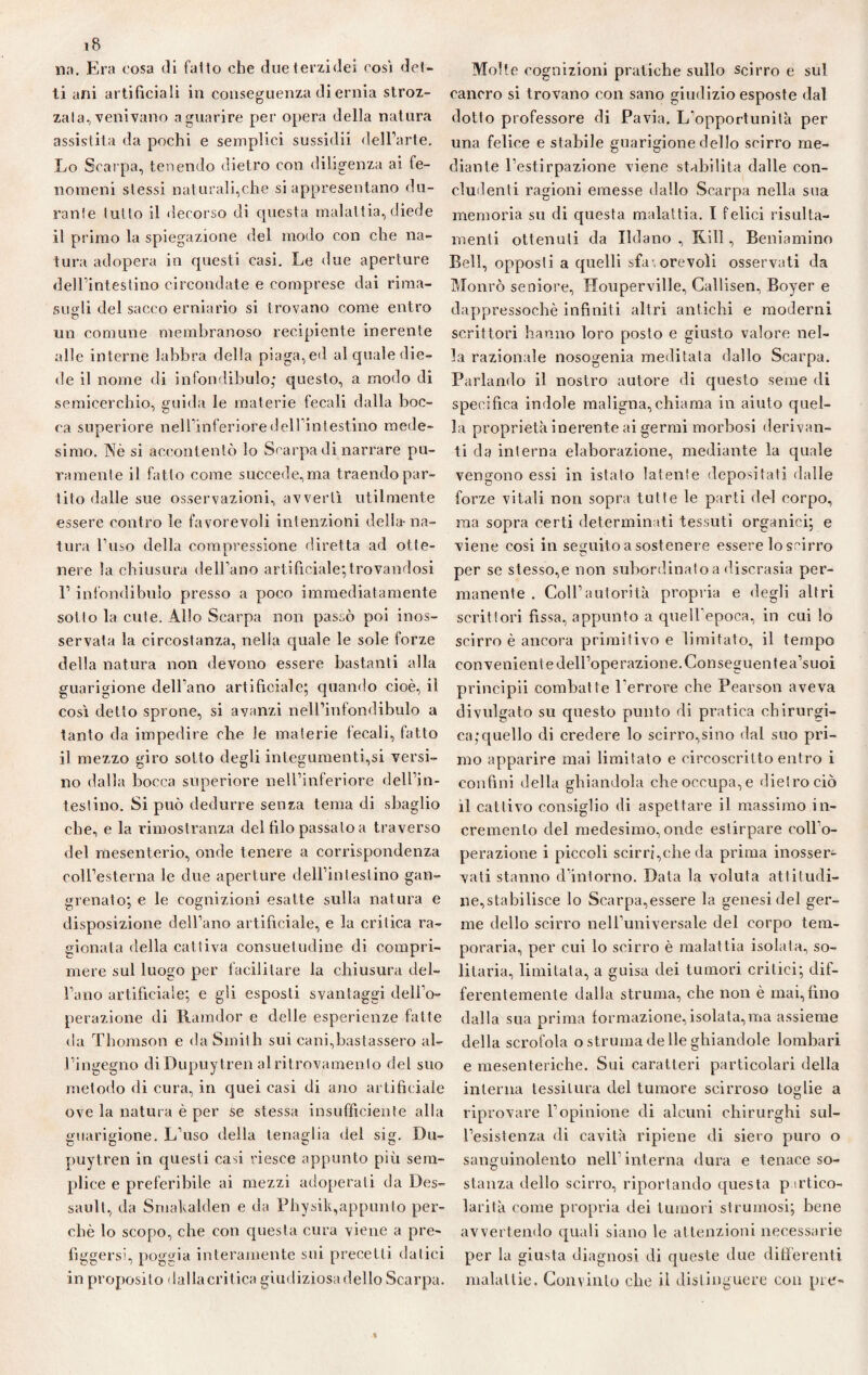 na. Era cosa di fallo che due terzi dei così del¬ ti ani artificiali in conseguenza di ernia stroz¬ zata, venivano a guarire per opera della natura assistita da pochi e semplici sussidii dell’arte. Lo Scarpa, tenendo dietro con diligenza ai fe¬ nomeni stessi naturali,che si appresentano du¬ rante lutto il decorso di questa malattia,diede il primo la spiegazione del modo con che na¬ tura adopera in questi casi. Le due aperture dell’intestino circondate e comprese dai rima¬ sugli del sacco erniario si trovano come entro un comune membranoso recipiente inerente alle interne labbra della piaga, ed al quale die¬ de il nome di infondibulo; questo, a modo di semicerchio, guida le materie fecali dalla boc¬ ca superiore nell’inferiore dell’intestino mede¬ simo. Nò si accontentò lo Scarpa di narrare pu¬ ramente il fatto come succede,ma traendo par¬ tito dalle sue osservazioni, avvertì utilmente essere contro le favorevoli intenzioni della-na¬ tura l’uso della compressione diretta ad otte¬ nere la chiusura dell’ano artificiale;trovandosi l’infondibulo presso a poco immediatamente sotto la cute. Allo Scarpa non passò poi inos¬ servata la circostanza, nella quale le sole forze della natura non devono essere bastanti alla guarigione dell’ano artificiale; quando cioè, il così detto sprone, si avanzi nell’infondibulo a tanto da impedire che le materie fecali, fatto il mezzo giro sotto degli integumenti,si versi¬ no dalla bocca superiore nell’inferiore dell’in¬ testino. Si può dedurre senza tema di sbaglio che, e la rimostranza del filo passalo a traverso del mesenterio, onde tenere a corrispondenza coll’esterna le due aperture deU’inteslino gan- grenato; e le cognizioni esatte sulla natura e disposizione dell’ano artificiale, e la critica ra¬ gionata della cattiva consuetudine di compri¬ mere sul luogo per facilitare la chiusura del¬ l’ano artificiale; e gli esposti svantaggi dell’o¬ perazione di Ramdor e delle esperienze fatte da Thomson e da Smith sui cani,bastassero al¬ l’ingegno diDupuytren al ritrovamento del suo metodo di cura, in quei casi di ano artificiale ove la natura è per se stessa insufficiente alla guarigione. L’uso della tenaglia del sig. Du- puytren in questi casi riesce appunto più sem¬ plice e preferibile ai mezzi adoperati da Des- saull, da Smakalden e da Physik,appunto per¬ chè lo scopo, che con questa cura viene a pre¬ figgersi, poggia interamente sui precetti datici in proposito dallacritica giudiziosa dello Scarpa. Molte cognizioni pratiche sullo scirro e sul cancro si trovano con sano giudizio esposte dal dotto professore di Pavia. L'opportunità per una felice e stabile guarigione dello scirro me¬ diante l’estirpazione viene stabilita dalle con¬ cludenti ragioni emesse dallo Scarpa nella sua memoria su di questa malattia. I felici risulta- menti ottenuti da Ildano , Kill, Beniamino Bell, opposti a quelli sfa-,orevoli osservati da Monrò seniore, Houperville, Callisen, Boyer e dappressochè infiniti altri antichi e moderni scrittori hanno loro posto e giusto valore nel¬ la razionale nosogenia meditata dallo Scarpa. Parlando il nostro autore di questo seme di specifica indole maligna, chiama in aiuto quel¬ la proprietà inerente ai germi morbosi derivan¬ ti da interna elaborazione, mediante la quale vengono essi in istato latente depositati dalle forze vitali non sopra tutte le parti del corpo, ma sopra certi determinati tessuti organici; e viene cosi in seguito a sostenere essere lo scirro per se stesso,e non subordinato a discrasia per¬ manente . Coll’autorità propria e degli altri scrittori fissa, appunto a quell’epoca, in cui lo scirro è ancora primitivo e limitato, il tempo con veniente dell’operazione. Conseguentea’suoi principii combatte l’errore che Pearson aveva divulgato su questo punto di pratica chirurgi¬ ca,-quello di credere lo scirro,sino dal suo pri¬ mo apparire mai limitato e circoscritto entro i confini della ghiandola che occupa, e dietro ciò il cattivo consiglio di aspettare il massimo in¬ cremento del medesimo, onde estirpare coll'o¬ perazione i piccoli scirri,che da prima inosser¬ vati stanno d’intorno. Data la voluta attitudi¬ ne,stabilisce lo Scarpa,essere la genesi del ger¬ me dello scirro nell’universale del corpo tem¬ perarla, per cui lo scirro è malattia isolata, so¬ litaria, limitata, a guisa dei tumori critici; dif¬ ferentemente dalla struma, che non è mai,fino dalla sua prima formazione,isolata,ma assieme della scrofola o stimma de Ile ghiandole lombari e mesenteriche. Sui caratteri particolari della interna tessitura del tumore scirroso toglie a riprovare l’opinione di alcuni chirurghi sul¬ l’esistenza di cavità ripiene di siero puro o sanguinolento nell’interna dura e tenace so¬ stanza dello scirro, riportando questa pirtieo- larità come propria dei tumori stiminosi; bene avvertendo quali siano le attenzioni necessarie per la giusta diagnosi di queste due differenti malattie. Convinto che il distinguere con pie-