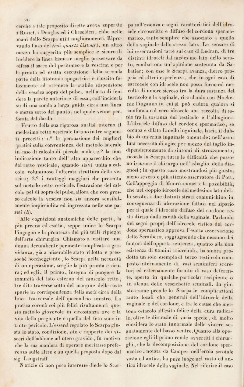 cerche ?» tale proposito dirette aveva superato i Rosse*., i Douglas ed i Cheselden, ebbe nelle mani dello Scarpa utili miglioramenti. Ripro¬ vando l’uso del troi-cjucirts bistourì, un altro mezzo ha suggerito più semplice e sicuro di incidere la linea bianca e meglio preservare da offesa il sacco del peritoneo e la vescica; e per Ja pronta ed esatta esecuzione della seconda parte della litotomia ipogastrica è riuscito fe¬ licemente ad ottenere la stabile sospensione della vescica sopra del pube, neH’atto di fen¬ dere la parete anteriore di essa , colf inciderla su di una sonda a larga guida circa una linea e mezza sotto del punto, nel quale venne per¬ forata dal dardo. Frutto della sua rigorosa analisi intorno il medesimo retto vescicale furono in t re seguen¬ ti precetti: i.° la persuasione dei migliori pratici sulla convenienza del metodo laterale in caso di calcolo di piccola mole; 2.0 la non indicazione tanto dell’ alto apparecchio che del retto vescicale, quando siavi unita a cal¬ colo voluminoso l’alterata struttura della ve¬ scica ; 3.° i vantaggi maggiori che presenta sul metodo retto vescicale, l’estrazione del cal¬ colo pel di sopra ilei pul>e, allora che con gros¬ so calcolo la vescica non sia ancora sensibil¬ mente impicciolita ed ingrossata nelle sue pa¬ reti (h). Alle cognizioni anatomiche delle parti, la più precisa ed esatta, seppe unire lo Scarpa l’ingegno e la prontezza dei più utili ripieghi dell’arte chirurgica. Chiamato a visitare una donna decumbente per ascile complicata a gra¬ vidanza, già a miserabile stato ridotta e pres¬ soché boccheggiante , lo Scarpa nella necessità di un operazione, sceglie la più pronta e sicu¬ ra ; ed egli, il primo, insegna di pungere la sommità del lato esterno del muscolo retto, tre dita traverse sotto del margine delle coste spurie in corrispondenza della metà circa della linea trasversale dell’ipocondrio sinistro. La pratica coronò coi più felici risultamenti que¬ sto metodo giovevole in circostanza ove e la vita della pregnante e quella del feto sono in tanto pericolo. L’essersi regolato lo Scarpa giu¬ sta Io stato, condizione, sito e rapporto dei vi¬ sceri dell’addome ad utero gravido, fu motivo che la sua maniera di operare meritasse prefe¬ renza sulle altre e su quella proposta dopo dal sig. Langstraff. A otizie di non poco interesse diede lo Scar¬ pa sull’essenza e segni caratteristici dell’idro¬ cele circoscritto e diffuso del cordone sperma- malico, tanto semplice che associato a quello della vaginale dallo stesso lato. Le sensate «li lui osservazioni fatte sul caso di Ledran, di tre distinti idroceli dal medesimo lato dello scro¬ to, combatlono un’opinione sostenuta da Sa- batier; con esse lo Scarpa avanza, dietro pro¬ pria ed altrui esperienza, che in ogni caso di sarcocele con idrocele non possa formarsi rac¬ colta di umore sieroso tra la dura sostanza del testicolo e la vaginale, ricordando con Moeke- nio l’inganno in cui si può cadere qualora si confonda col vero idrocele una raccolta di sa¬ nie fra la sostanza del testicolo e l’albuginea. L idrocele diffuso del cordone spermatico, se occupa e dilata l’anello inguinale, lascia il dub¬ bio di un’ernia inguinale omenlale; nell’asso¬ luta necessità di agire per mezzo del taglio in¬ dipendentemente da sintomi di strozzamento, ricorda lo Scarpa tutte le difficoltà che posso¬ no iscusare il chirurgo nell’ isbaglio della dia¬ gnosi ; in questo caso mostrandosi più giusto, meno severo e più attento osservatore di Pott. Coll’appoggio di Monrò ammette la possibilità, che nel doppio idrocele del medesimo lato del¬ lo scroto, i due distinti strati comunichino in conseguenza di ulcerazione fattasi nel sipario per il quale l’idrocele ditiuso del cordone re¬ sta diviso dalla cavità della vaginale. Parlando dei segni proprj dell’idrocele cistico del cor¬ done spermatico approva l’esatta osservazione dello Scraibero; soggiugnendoche nessuno dei fautori delfopposta sentenza, quanto alla non esistenza di uomini triorchidi, ha sinora pro¬ dotto un solo esempio di terzo testi colo com¬ posto internamente di vasi seminiferi secre¬ tori ed esternamente fornito di vaso deferen¬ te, aperto in qualche particolar recipiente o in alcuna delle vescichette seminali. In giu- slo esame prende lo Scarpa le complicazioni tanto locali che generali dell’idrocele della vaginale e del cordone; e fra le cause che met¬ tono ostacolo all’esito telice della cura radica¬ le, oltre le discrasie di varia specie , di molto considera lo stato innormale delle viscere se¬ gnatamente del basso ventre.Quanto alla ope¬ razione egli il primo rende avvertiti i chirur¬ ghi , che la decomposizione del cordone sper¬ matico , notata da Camper nell’ernia scrotale vasta ed antica, ha pure luogo nel vasto ed an¬ tico idrocele della vaginale. Nel riferire il caso