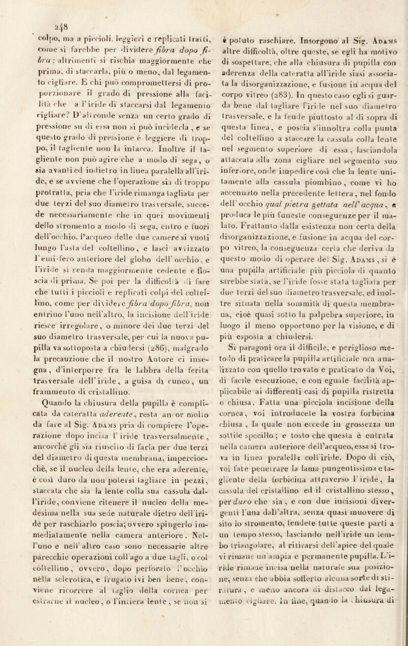 2 48 colpo, ma a piccioli, leggieri e replicati traili, come si farebbe per dividere fibra dopo fì- Ira ; altrimenti si rischia maggiormente che prima, di staccarla, più o meno, dal lega men¬ to cigliare. E chi può compromettersi di pro¬ porzionare il grado di pressione alla faci¬ lita che a l'iride di staccarsi dal legamento cigliare? D'altronde senza un certo grado di pressione su di essa non si può inciderla , e se questo grado di pressione è leggiere di trop¬ po, il tagliente non la intacca. Inoltre il ta¬ gliente non può agire che a modo di sega, o sia avanti ed indietro in linea paralella all’iri¬ de, e se avviene che l’operazione sia di troppo protratta, pria che l’iride rimanga tagliata per due terzi del suo diametro trasversale, succe¬ de necessariamente che in quei movimenti dello stromenlo a modo di sega, entro e fuori dell' occhio, l’acqueo delle due camere si vuoti lungo l’asta del coltellino, e lasci avvizzalo remi-fero anteriore del globo dell'occhio, e l’iride si renda maggiormente cedente elio- scia di prima. Se poi per la difficoltà di fare che tulli i piccioli e replicati colpi del coltel¬ lino, come per dividej a fibra dopo Jibra.: non entrino l’uno neil’allro, la incisione dell’iride riesce irregolare, o minore dei due terzi del suo diametro trasversale, per cui la nuova pu¬ pilla va sottoposta a chiudersi (286), malgrado la precauzione che il nostro Autore ci inse¬ gna, d’interporre fra le labbra della ferita trasversale dell’iride, a guisa di cuneo, un frammento di cristallino. Quando la chiusura della pupilla è compli¬ cata da cateratta aderente, resta ancor mollo da fare al Sig. Adams pria di compiere l’ope¬ razione dopo incisa l’iride trasversalmente, ancorché gli sia riuscito di farla per due terzi del diametro di questa membrana, impercioc¬ ché, se il nucleo della lente, che era aderente, è così duro da non potersi tagliare in pezzi, staccala che sia la lente colla sua cassida dal¬ l’iride, conviene ritenere il nucleo della me¬ desima nella sua sede naturale dietro dell iri¬ de per raschiarlo poscia;ovvero spingerlo im¬ mediatamente nella camera anteriore. Nel¬ l’uno e nell’altro ca^o sono necessarie altre parecchie operazioni coll ago a due tagli, o col coltellino, ovvero, dopo perforato l’occhio nelìa sclerotica, e frugato ivi ben bene, con¬ viene ricorrere al taglio delia cornea per è potuto raschiare. Insorgono al Sig. Adams altre difficoltà, oltre queste, se egli ha motivo di sospettare, che alla chiusura di pupilla con aderenza della cateratta all’iride siasi associa¬ ta la disorganizzazione, e fusione in acqua del corpo viireo (283). In questo caso egli si guar¬ da bene dal tagliare l’iride nel suo diametro trasversale, e la fende piuttosto al di sopra di questa linea, e poscia s’innoltra colla punta del coltellino a staccare la cassala colla leale nel segmento superiore di essa, lasciandola attaccala alla zona cigliare nel segmento suo inferiore, onde impedire così che la lente uni¬ tamente alia cassula piombino , come vi ho accennato nella precedente lettera, nel fondo dell’occhio qual pietra gettata nell'acqua^ e prò duca le più funeste conseguenze per il ma¬ lato. Frattanto dalla esistenza non certa della disorganizzazione, e fusione in acqua del cor¬ po vitreo, la conseguenza certa che deriva da questo modo di operare dei Sig. Adams , si è una pupilla artificiale più picciola ili quanto sarebbe stata, se l’iride fosse stata tagliata per due terzi dei suo diametro trasversale, ed inol¬ tre situata nella sommità di questa membra¬ na, cioè quasi sotto la palpebra superiore, in luogo il meno opportuno per la visione, e di più esposta a chiudersi. Si paragoni ora il difficile, e periglioso me¬ todo di praticare la pupilla artificiale ora ana¬ lizzato con quello trovato e praticato da Voi, di facile esecuzione, e con eguale facilità ap¬ plicabile ai differenti casi di pupilla ristretta 0 chiusa. Fatta una picciola incisione della cornea, voi introducete la vostra forbicina chiusa , la quale non eccede in grossezza un sottile specillo ; e tosto che questa è entrata nella camera anteriore dell’aequeo,essa si tro¬ va in linea paralella coli iride. Dopo di ciò, voi fate penetrare la lama pungentissima e ta¬ gliente delia forbicina attraverso l’iride, la cassula del cristallino ed il cristallino stesso, perc/«roche sia, e con due incisioni diver¬ genti l una dall’altra, senza quasi muovere di sito io stromento, fendete tutte queste parti a un tempo stesso, lasciando nell’iride un lem¬ bo triangolare, al ritirarsi dell’apice del (piale vi rimane un'ampia e permanente pupilla. L’i¬ ride rimane incisa uelia naturale sua posizio¬ ne, senza che abbia sofferto alcuna sorte di sti¬ ratura, e meno ancora di distacco dal lega¬