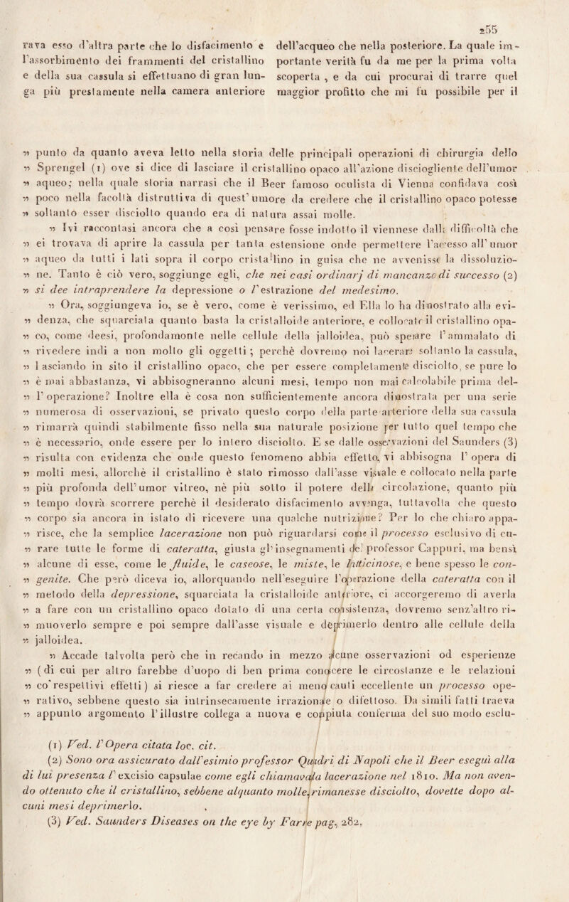 rava esso d’altra parte che lo disfacimento e ra.ssorbimento dei frammenti del cristallino e della sua cassula si effettuano di gran lun¬ ga più prestamente nella camera anteriore dell’acqueo che nella posteriore. La quale im¬ portante verità fu da me per la prima volta scoperta , e da cui procurai di trarre quel maggior profitto che mi fu possibile per il w punto da quanto aveva letto nella storia delle principali operazioni di chirurgia dello v> Sprengel (i) ove si dice di lasciare il cristallino opaco ablazione disciogliente del rumor •» aqueo; nella quale storia narrasi che il Beer famoso oculista di Vienna confidava così r> poco nella facoltà distruttiva di quest’umore da credere che il cristallino opaco potesse ?» soltanto esser disciolto quando era di natura assai molle. 17 Ivi raccontasi ancora ohe a così pensare fosse indotto il viennese dall; difficoltà ohe •e ei trovava di aprire la cassula per tanta estensione onde permettere l’accesso all’umor ii aqueo da tutti i lati sopra il corpo cristallino in guisa che ne avvenisse la dissoluzio- ii ne. Tanto è ciò vero, soggiunge egli, che nei casi ordinarj di mancanza di successo (2) 77 si dee intraprendere la depressione o V estrazione del medesimo. 77 Ora, soggiungeva io, se è vero, come è verissimo, ed Ella lo ha dinostrato alla evi- i7 (lenza, che squarciata quanto basta la cristalloide anteriore, e collocate il cristallino opa¬ li co, come deesi, profondamonte nelle cellule della jalloidea, può sperare l’ammalato di 71 rivedere indi a non mollo gli oggetti; perchè dovrernp noi lacerare soltanto la cassula, il 1 asciando in sito il cristallino opaco, che per essere completamente disciolto, se pure lo 71 è mai abbastanza, vi abbisogneranno alcuni mesi, tempo non mai calcolabile prima del- 7i l’operazione? Inoltre ella è cosa non sufficientemente ancora dimostrala per una serie 77 numerosa di osservazioni, se privato questo corpo della parte anteriore della sua cassula 17 rimarrà quindi stabilmente fìsso nella sua naturale posizione fer tutto quel tempo che il è necessario, onde essere per lo intero disciolto. E se dalle osservazioni del Saunders (3) 77 risulta con evidenza che onde questo fenomeno abbia effetto, vi abbisogna 1’ opera di 77 molti mesi, allorché il cristallino è stato rimosso dall’asse vistale e collocato nella parte si più profonda dell’umor vitreo, nè più sotto il potere dell* circolazione, quanto più 17 tempo dovrà scorrere perchè il desiderato disfacimento avvenga, tutta volta che questo il corpo sia ancora in islato di ricevere una qualche nutrizione? Per lo che chiaro appa- 77 risce, che la semplice lacerazione non può riguardarsi come il processo esclusivo di cu¬ li rare tutte le forme di cateratta, giusta gl’insegnamenti de? professor Cappuri, ma bensì il alcune di esse, come le fluide, le caseose, le miste, le Intticinose, e bene spesso le co/2- 17 genite. Che però diceva io, allorquando nell’eseguire l’operazione della cateratta con il 77 metodo della depressione, squarciata la cristalloide anteriore, ci accorgeremo di averla li a fare con un cristallino opaco dotalo di una certa consistenza, dovremo senz’altro ri- 17 muoverlo sempre e poi sempre dall’asse visuale e deprimerlo dentro alle cellule della 17 jalloidea. 77 Accade talvolta però che in recando in mezzo alcune osservazioni od esperienze 11 (di cui per altro farebbe d’uopo di ben prima conoscere le circostanze e le relazioni 17 co'respettivi effetti) si riesce a far credere ai meno cauti eccellente un processo ope- 17 rativo, sebbene questo sia intrinsecamente irrazionale o difettoso. Da simili fatti traeva 77 appunto argomento l’illustre collega a nuova e compiuta conferma del suo modo esclu- (1) Ved. V Opera citata /oc. cit. (2) Sono ora assicurato dall'esimio professor Quadri di Napoli che il Beer eseguì alla di lui presenza l excisio capsulae come egli chiamatala lacerazione nel 1810. Ma non aten¬ do ottenuto che il cristallino, sebbene alquanto molle,rimanesse disciolto, dot ette dopo al¬ cuni mesi deprimevo. (3) Ved. Saunders Diseases on thè eye by Farie pag, 282,