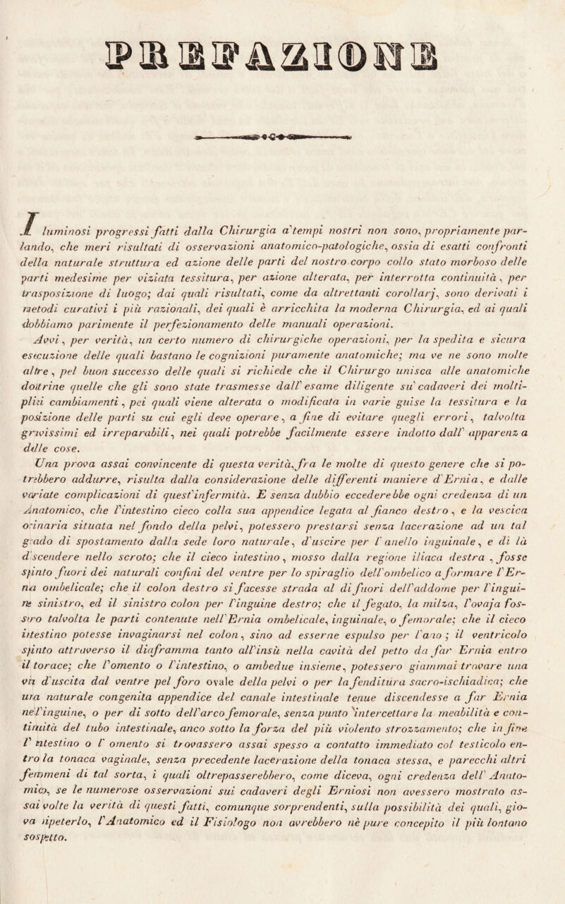 ip ir a u n a a ® u ® m 1 luminosi progressi fatti dalla Chirurgia attempi nostri non sono, propriamente par¬ lando, c/2e meri risultati di osservazioni anatomico-patologiche, owia di esatti confronti della naturale struttura ed azione delle parti del nostro corpo collo stato morboso delle parti medesime per viziata tessitura, per azione alterata, per interrotta continuità , per trasposizione di luogo; dai quali risultati, come c/a altrettanti corollarj, sono derivati i metodi curativi i più razionali, dei quali è arricchita la moderna Chirurgia, ed ai quali dobbiamo parimente il perfezionamento delle manuali operazioni. Avvi, per verità, certo numero di chirurgiche operazioni, per la spedita e sicura esecuzione delle quali bastano le cognizioni puramente anatomiche; ma ve ne sono molte altre , /?e/ buon successo delle quali si richiede che il Chirurgo unisca alle anatomiche dottrine quelle che gli sono state trasmesse dall' esame diligente su cadaveri dei molfi- pliù cambiamenti , pei quali viene alterata o modificata in varie guise la tessitura e la posizione delle parti su cui egli deve operare , a fine di evitare quegli errori, talvolta gravissimi ed irreparabili, /2e/ quali potrebbe facilmente essere indotto dall apparenz a ddle cose. Una prova assai convincente di questa verità, fra le molte di questo genere che si po¬ trebbero addurre, risulta dalla considerazione delle differenti maniere d Ernia, e dalle variate complicazioni di quest infermità. E senza dubbio eccederebbe ogni credenza di un Anatomico, che Vintestino cieco colla sua appendice legata al fianco destro , e la vescica orinaria situata nel fondo della pelvi, potessero prestarsi senza lacerazione ad un tal grado di spostamento dalla sede loro naturale, d uscire per l'anello inguinale, e di là d scendere nello scroto; che il cieco intestino, mosso dalla regione iliaca destra , fosse Sfinto fuori dei naturali confai del ventre per lo spiraglio dell ombelico a formare l Er¬ mi ombelicale; che il colon destro si facesse strada al di fuori dell'addome per Vingui- m sinistro, ed il sinistro colon per l'inguine destro; che il fegato, la milza, Vovaja fos¬ sero talvolta le parti contenute nell Ernia ombelicale, inguinale, o femorale; che il cieco i/testino potesse invaginarsi nel colon, sino ad esserne espulso per Vano; il ventricolo Sfinto attraverso il diaframma tanto all'insù nella cavità del petto da far Ernia entro il torace; che Vomento o Vintestino, o ambedue insieme, potessero giammai trovare una vn d uscita dal ventre pel foro ovale della pelvi o per la fenditura sacro-ischiadica; che una naturale congenita appendice del canale intestinale tenue discendesse a far Ernia nel'inguine, o per di sotto dell'arco femorale, senza punto 'intercettare la meabilità e con- tindtà del tubo intestinale, anco sotto la forza del più violento strozzamento; che in fine V intestino o /' omento si trovassero assai spesso a contatto immediato col testicolo en¬ tro la tonaca vaginale, senza precedente lacerazione della tonaca stessa, e parecchi altri femmeni di tal sorta, i quali oltrepasserebbero, come diceva, ogni credenza dell Anato¬ mico, se le numerose osservazioni sui cadaveri degli Erniosi non avessero mostrato as¬ sai volte la verità di questi fatti, comunque sorprendenti, sulla possibilità dei quali, gio¬ va npeterlo, l'Anatomico ed il Fisiologo non avrebbero nè pure concepito il più lontano sospetto.