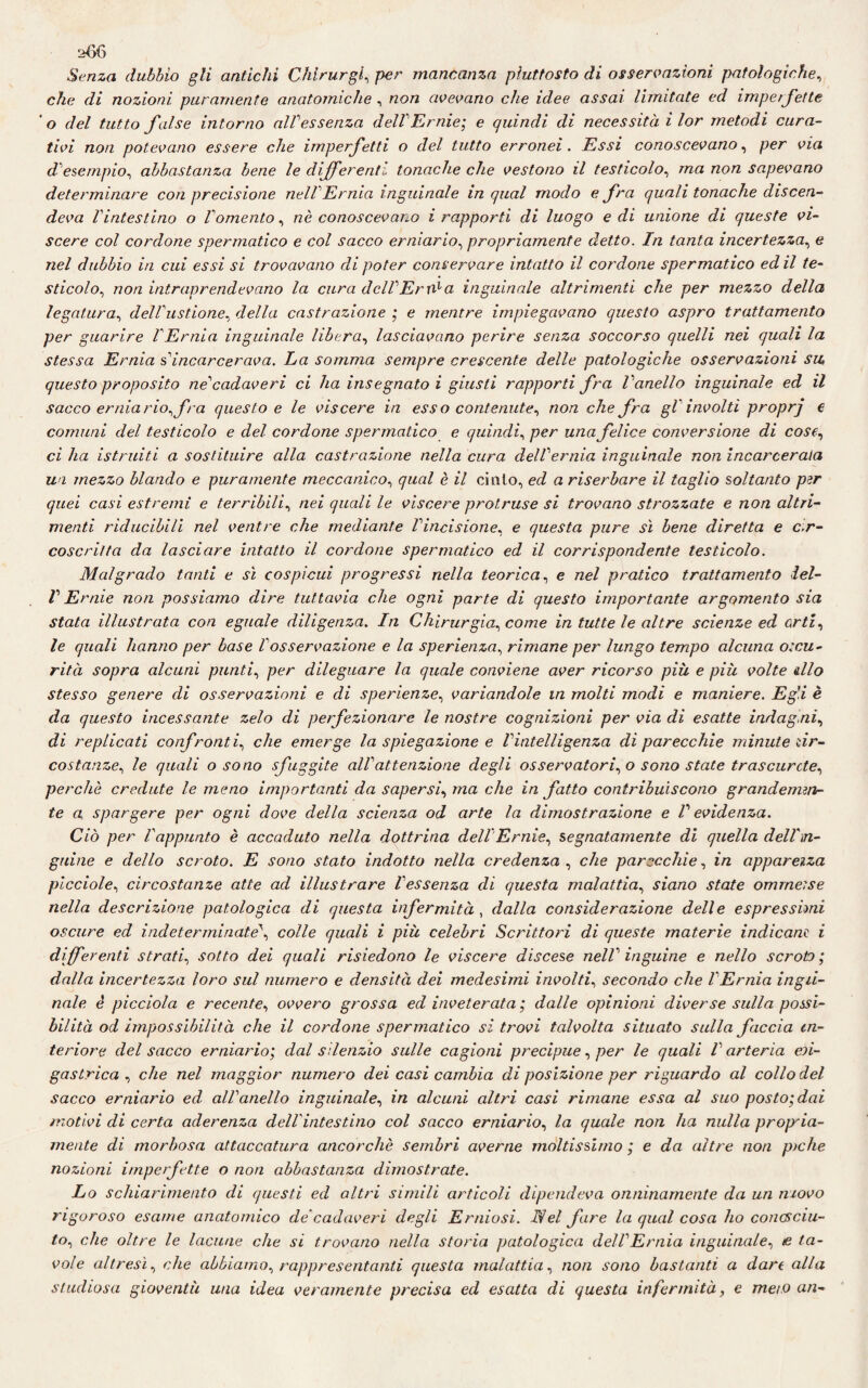 Senza dubbio gli antichi Chirurgo per mancanza piuttosto di osservazioni patologiche, che di nozioni puramente anatomiche , non avevano che idee assai limitate ed imperfette ' o del tutto false intorno alVessenza dell'Ernie', e quindi di necessità i lor metodi cura¬ tivi non potevano essere che imperfetti o del tutto erronei. Essi conoscevano, per via d esempio, abbastanza bene le differenti tonache che vestono il testicolo, ma non sapevano determinare con precisione nell1 Ernia inguinale in qual modo e fra quali tonache discen¬ deva l'intestino o l'omento, nè conoscevano i rapporti di luogo e di unione di queste vi¬ scere col cordone spermatico e col sacco erniario, propriamente detto. In tanta incertezza, e nel dubbio in cui essi si trovavano di poter conservare intatto il cordone spermatico ed il te¬ sticolo, non intraprendevano la cura dell1 Era1 a inguinale altrimenti che per mezzo della legatura, dell'ustione, della castrazione ; e mentre impiegavano questo aspro trattamento per guarire VErnia inguinale libera, lasciavano perire senza soccorso quelli nei quali la stessa Ernia s' incarcerava. La somma sempre crescente delle patologiche osservazioni su, questo proposito ne1 cadaveri ci ha insegnato i giusti rapporti fra l'anello inguinale ed il sacco ernia rio, fra questo e le viscere in esso contenute, non che fra gl'involti proprj e comuni del testicolo e del cordone spermatico e quindi, per una felice conversione di cose, ci ha istruiti a sostituire alla castrazione nella cura dell'ernia inguinale non incarcerata un mezzo blando e puramente meccanico, qual è il cinto, ed a riserbare il taglio soltanto per quei casi estremi e terribili, nei quali le viscere protruse si trovano strozzate e non altri¬ menti riducibili nel ventre che mediante l'incisione, e questa pure sì bene diretta e cir¬ coscritta da lasciare intatto il cordone spermatico ed il corrispondente testicolo. Malgrado tanti e sì cospicui progressi nella teorica, e nel pratico trattamento lel- V Ernie non possiamo dire tuttavia che ogni parte di questo importante argomento sia stata illustrata con eguale diligenza. In Chirurgia, come in tutte le altre scienze ed erti, le quali hanno per base l'osservazione e la sperienza, rimane per lungo tempo alcuna o:cu- rità sopra alcuni punti, per dileguare la quale conviene aver ricorso più e più volte dio stesso genere di osservazioni e di sperienze, variandole in molti modi e maniere. Eg'.i è da questo incessante zelo di perfezionare le nostre cognizioni per via di esatte indag ai, di replicati confronti, che emerge la spiegazione e l'intelligenza di parecchie minute ìir- costanze, le quali o sono sfuggite all'attenzione degli osservatori, o sono state trascurcte, perchè credute le meno importanti da sapersi, ma che in fatto contribuiscono grandemen¬ te a spargere per ogni dove della scienza od arte la dimostrazione e V evidenza. Ciò per l'appunto è accaduto nella dottrina dell Ernie, segnatamente di quella dell'in¬ guine e dello scroto. E sono stato indotto nella credenza , che parecchie, in apparenza picciole, circostanze atte ad illustrare l'essenza di questa malattia, siano state omrneise nella descrizione patologica di questa infermità , dalla considerazione delle espressimi oscure ed indeterminate', colle quali i più celebri Scrittori di queste materie indicane i differenti strati, sotto dei quali risiedono le viscere discese nell' inguine e nello scroto; dalla incertezza loro sul numero e densità dei medesimi involti, secondo che l'Ernia ingd- nale è picciola e recente, ovvero grossa ed inveterata ; dalle opinioni diverse sulla possi¬ bilità od impossibilità che il cordone spermatico si trovi talvolta situato sulla faccia in¬ teriore del sacco erniario; dal silenzio sulle cagioni precipue, per le quali V arteria eri- gastrica , che nel maggior numero dei casi cambia di posizione per riguardo al collo del sacco erniario ed all'anello inguinale, in alcuni altri casi rimane essa al suo posto; dai motivi di certa aderenza del!intestino col sacco erniario, la quale non ha nulla propria¬ mente di morbosa attaccatura ancorché sembri averne moltissimo ; e da altre non piche nozioni imperfette o non abbastanza dimostrate. Lo schiarimento di questi ed altri simili articoli dipendeva onninamente da un movo rigoroso esame anatomico de'cadaveri degli Erniosi. Nel fare la qual cosa ho conosciu¬ to, che oltre le lacune che si trovano nella storia patologica dell'Ernia inguinale, e ta¬ vole altresì, che abbiamo, rappresentanti questa malattia, non sono bastanti a dare alla studiosa gioventù una idea veramente precisa ed esatta di questa infermità, e mei.o an-