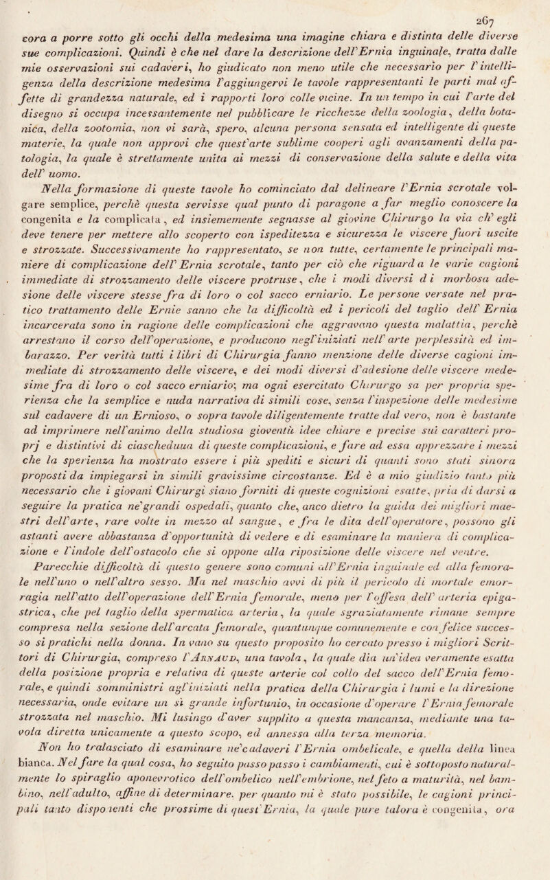 coro a porre sotto gli occhi della medesima una imagine chiara e distinta delle diverse sue complicazioni. Quindi è che nel dare la descrizione delVErnia inguinale, tratta dalle mie osservazioni sui cadaveri, ho giudicato non meno utile che necessario per l' intelli¬ genza della descrizione medesima raggiungervi le tavole rappresentanti le parti mal af¬ fette di grandezza naturale, ed i rapporti loro colle vicine. In un tempo in cui Parte del disegno si occupa incessantemente nel pubblicare le ricchezze deila zoologia, della bota¬ nica, della zootomia, non vi sarà, spero, alcuna persona sensata ed intelligente di queste materie, la quale non approvi che questuarle sublime cooperi agli avanzamenti della pa¬ tologia, la quale è strettamente unita ai mezzi di conservazione della salute e della vita delf uomo. Nella formazione di queste tavole ho cominciato dal delincare l'Ernia scrotale vol¬ gare semplice, perchè questa servisse qual punto di paragone a far meglio conoscere la congenita e la complicata , ed insiememente segnasse al giovine Chirurgo la via clC egli deve tenere per mettere allo scoperto con ispeditezza e sicurezza le viscere fuori uscite e strozzate. Successivamente ho rappresentato, se non tutte, certamente le principali ma¬ niere di complicazione dell Ernia scrotale, tanto per ciò che riguarda le varie cagioni immediate di strozzamento delle viscere protruse, che i modi diversi di morbosa ade¬ sione delle viscere stesse fra di loro o col sacco erniario. Le persone versate nel pra¬ tico trattamento delle Ernie sanno che la difficoltà ed i pericoli del taglio dell' Ernia incarcerata sono in ragione delle complicazioni che aggravano questa malattia, perchè arrestano il corso del!operazione, e producono negl'iniziati nell' arte perplessità ed im¬ barazzo. Per verità tutti i libri di Chirurgia fanno menzione delle diverse cagioni im¬ mediate di strozzamento delle viscere, e dei modi diversi d'adesione delle viscere mede¬ sime fra di loro o col sacco erniario; ma ogni esercitato Chirurgo sa per propria spe- rienza che la semplice e nuda narrativa di simili cose, senza l'inspezione delle medesime sul cadavere di un Ernioso, o sopra tavole diligentemente tratte dal vero, non è bastante ad imprimere nell'animo della studiosa gioventù idee chiare e precise sui caratteri pro- prj e distintivi di ciascheduna di queste complicazioni, e fare ad essa apprezzare i mezzi che la sperienza ha mostrato essere i più spediti e sicuri di quanti sono stati sinora proposti da impiegarsi in simili gravissime circostanze. Ed è a mio giudizio tanto più necessario che i giovani Chirurgi siano forniti di queste cognizioni esatte, pria di darsi a seguire la pratica ne'grandi ospedali, quanto che, anco dietro la guida dei migliori mae¬ stri dell'arte, rare volte in mezzo al sangue, e fra le dita dell'operatore, possono gli astanti avere abbastanza d'opportunità di vedere e di esaminare la maniera di complica¬ zione e l'indole dell'ostacolo che si oppone alla riposizione delle viscere nel ventre. Parecchie difficoltà di questo genere sono comuni all'Ernia inguinale ed alla femora¬ le nell'uno o nell'altro sesso. Ma nel maschio avvi di più il pericolo di mortale emor¬ ragia nell'atto dell'operazione dell'Ernia femorale, meno per l'offesa dell' arteria epiga¬ strica , che pel taglio della spermatica arteria, la quale sgraziatamente rimane sempre compresa nella sezione dell' arcata femorale, quantunque comunemente e con felice succes¬ so si pratichi nella donna. In vano su questo proposito ho cercato presso i migliori Scrit¬ tori di Chirurgia, compreso VArnaud, una tavola, la quale dia un'idea veramente esatta della posizione propria e relativa di queste arterie col collo del sacco dell'Ernia femo¬ rale, e quindi somministri agl'iniziati nella pratica della Chirurgia i lumi e la direzione necessaria, onde evitare un sì grande infortunio, in occasione d'operare V Ernia femorale strozzata nel maschio. Mi lusingo d aver supplito a questa mancanza, mediante una ta¬ vola diretta unicamente a questo scopo, ed annessa alla terza memoria. Non ho tralasciato di esaminare ne'cadaveri l'Ernia ombelicale, e quella della linea bianca. Nel fare la qual cosa, ho seguito passo passo i cambiamenti, cui è sottoposto natural¬ mente lo spiraglio aponevrotico dell' ombelico nell' embrione, nel feto a maturità, nel bam¬ bino, nell adulto, affine di determinare, per quanto mi è stato possibile, le cagioni princi¬ pali tanto disponenti che prossime di quest Ernia, la quale pure talora è congenita, ora
