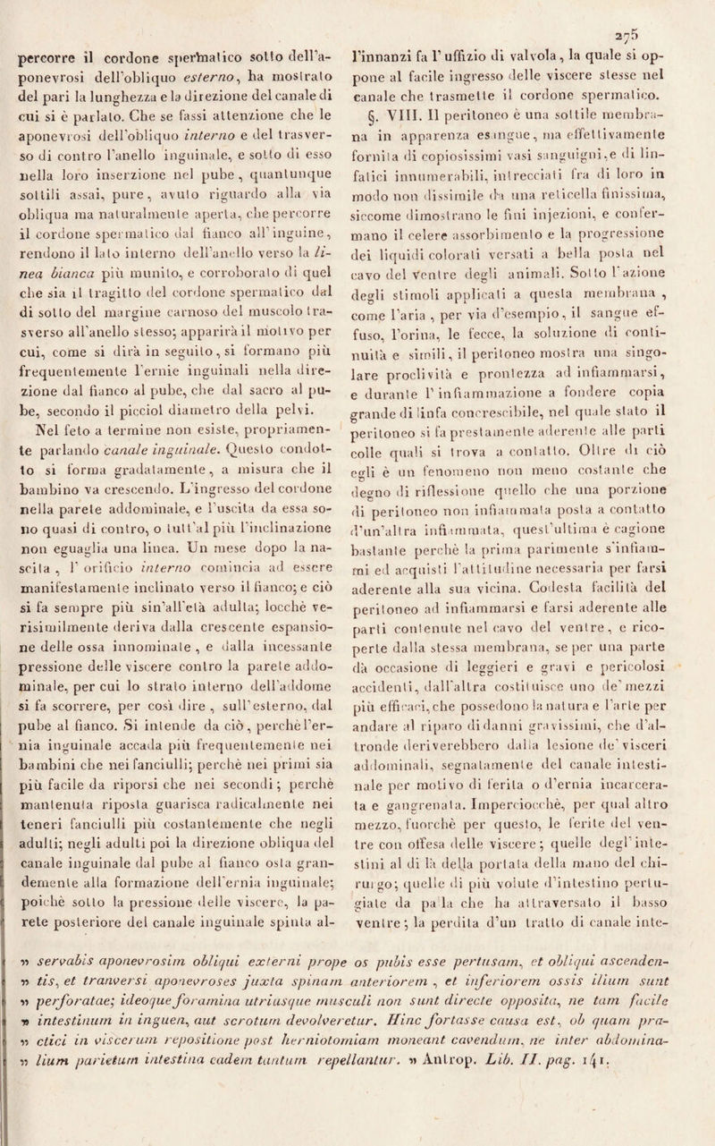 ponevrosi dell’obliquo esterno, ha moslralo del pari la lunghezza e la direzione del canale di cui si è parlalo. Che se tassi attenzione che le aponevrosi delFobliquo interno e del trasver¬ so di contro Fanello inguinale, e sotto di esso nella loro inserzione nel pube, quantunque sottili assai, pure, avuto riguardo alla via obliqua raa naturalmente aperta, che percorre il cordone spermatico dal fianco all’inguine, rendono il lato interno delFanello verso la li¬ nea bianca più munito, e corroboralo di quel che sia il tragitto del cordone spermatico dal di sotto del margine carnoso del muscolo tra¬ sverso all'anello stesso; apparirà il motivo per cui, come si dirà in seguilo, si formano più frequentemente 1 ernie inguinali nella dire¬ zione dal fianco al pube, che dal sacro al pu¬ be, secondo il picciol diametro della pelvi. Nel feto a termine non esiste, propriamen¬ te parlando canale inguinale. Questo condot¬ to si forma gradatamente, a misura che il bambino va crescendo. L’ingresso del cordone nella parete addominale, e l’uscita da essa so¬ no quasi di contro, o lutt’al più l’inclinazione non eguaglia una linea. Un mese dopo la na¬ scila , F orifìcio interno comincia ad essere manifestamente inclinato verso il fianco; e ciò si fa sempre più sin’all'elà adulta; locchè ve- risimilmente deriva dalla crescente espansio¬ ne delle ossa innominate , e dalla incessante pressione delle viscere contro la parete addo¬ minale, per cui lo strato interno dell’addome si fa scorrere, per così «lire , sull’esterno, dal pube al fianco. Si intende da ciò, perchè l’er¬ nia inguinale accada più frequentemente nei bambini che nei fanciulli; perchè nei primi sia più facile da riporsi che nei secondi ; perchè mantenuta riposta guarisca radicalmente nei teneri fanciulli più costantemente che negli adulti; negli adulti poi la direzione obliqua del canale inguinale dal pube al fianco osta gran¬ demente alla formazione dell’ernia inguinale; poiché sotto la pressione delle viscere, la pa¬ rete posteriore del canale inguinale spinta al- pone al facile ingresso delle viscere stesse nel canale che trasmette il cordone spermatico. §. Vili. Il peritoneo è una sottile membra¬ na in apparenza esangue, ma effettivamente fornita di copiosissimi vasi sanguigni,e di lin¬ fatici innumerabili, intrecciati fra di loro in modo non dissimile da una reticella finissima, siccome dimostrano le fini injezioni, e confer¬ mano il celere assorbimento e la progressione dei liquidi colorali versati a bella posta nel cavo del ventre degli animali. Sotto l azione degli stimoli applicali a questa membrana , come l’aria , per via d’esempio, il sangue ef¬ fuso, Forina, le fecce, la soluzione di conti¬ nuità e simili, il peritoneo mostra una singo¬ lare proclività e prontezza ad infiammarsi, e durante F infiammazione a fondere copia grande di linfa concrescibile, nel quale stato il peritoneo si fa prestamente aderente alle parti colle quali si trova a contatto. Oltre di ciò egli è un fenomeno non meno costante che degno di riflessione quello che una porzione di peritoneo non infiammata posta a contatto d'un’altra infiammata, quesFultiraa è cagione bastante perchè la prima parimente s'infiam¬ mi ed acquisti l'attitudine necessaria per farsi aderente alla sua vicina. Codesta facilità dei peritoneo ad infiammarsi e farsi aderente alle parti contenute nel cavo del ventre, e rico¬ perte dalla stessa membrana, se per una parte dà occasione di leggieri e gravi e pericolosi accidenti, dall'altra costi!nisce uno de'mezzi più efficaci, che possedono la nat ura e Farle per andare al riparo di danni gravissimi, che d’al¬ tronde deriverebbero dalia lesione de’visceri addominali, segnatamente del canale intesti¬ nale per motivo di ferita o d’ernia incarcera¬ ta e gangrenata. Imperciocché, per qual altro mezzo, fuorché per questo, le ferite del ven¬ tre con offesa delle viscere; quelle degl inte¬ stini al di là della portala della mano del chi¬ rurgo; quelle di più volute d’intestino pertu¬ giale da pa la che ha attraversato il basso ventre; la perdila d’un tratto di canale inte- •>-> servabis aponevrosim obliqui externi prope os pubis esse pertusarn, et obliqui ascenden¬ ti tis% et tranversi aponevroses juxta spinata anteriorem , et inferiorem ossis iliurn sunt ? a perforatae; ideoque forarniria utriusque rnusculi non sunt directe opposita, ne latti fucile tì intestinum in inguen, aut scrotturi devolveretur. Ilinc fortasse causa est, oh quatti pra- \ v> etici in vis ce rum repositione post herniotorniam moneant cavendinn, ne inter abdomina- r> lium parieturn intestina cadetti tantum repellantur. a Anlrop. Lib. II. pag. i\i.