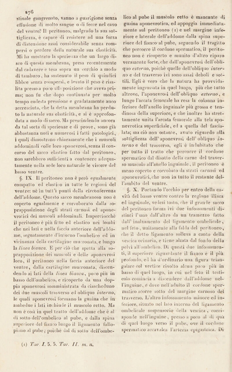 S7& stinaie gangrenato, vanno a guarigione senza effusione «li molto sangue o «li fecce nel cavo del ventre? Il peritoneo, malgrado la sua sot¬ tigliezza, è capace di resistere ad una forza di distensione assai considerabile senza rom¬ persi o perdere della naturale sua elasticità. Mi h a mostrato la sperienza che un largo di¬ sco di questa membrana, presa recentemente dal cadavere e tesa sopra un cerchio a modo di tamburo, ha sostenuto il peso di quindici libbre senza rompersi, e levato il peso è risa¬ lita presso a poco alla posizione che aveva pri¬ ma; non fu che dopo continuata per molto tempo codesta pressione e gradatamente anco accresciuta, che la detta membrana ha perdu¬ to la naturale sua elasticità, e si è approfon¬ data a modo di sacco. Ma prescindendo ancora da tal sorta di sperienze e di prove, sono già abbastanza noli e numerosi i fatti patologici, i (piali dimostrano chiaramente che i muscoli addominali colle loro aponevrosi, senza il con¬ corso del sacco elastico fatto dal peritoneo, non sarebbero sufficienti a contenere adequa- tamente nella sede loro naturale le viscere del basso ventre. § IX II peritoneo non è però egualmente compatto ed elastico in tutte le regioni del ventre: nè in tult’i punti della circonferenza dell’addome. Questo sacco membranoso non è coperto egualmente e corroborato dalla so¬ prapposizione degli strali carnosi ed apone- vrotici dei muscoli addominali. Imperciocché il peritoneo è più fiì to ed elastico nei lombi che nei lati e nella faccia anteriore dell’addo¬ me, segnatamente d’intorno l’ombelico ed in vicinanza della cartilagine mucronata, e lungo la lìnea bianca. E per ciò che spetta alla so¬ prapposizione dei muscoli e delle aponevrosi loro, il peritoneo nella faccia anteriore del ventre, dalla cartilagine mucronata, discen¬ dendo ai lati della linea bianca, poco più in basso dell’ombelico, e ricoperto da una dop¬ pia aponevrosi somministrata da ciascheduno dei due muscoli trasverso ed obliquo interno, le quali aponevrosi formano la guaina che in ambedue i lati inchiude il muscolo retto. Ma non è così in quel trailo dell'addome che è al di sotto deH’ombelieo al pube, e dalla spina superiore del fianco lungo il ligamenlo fallo- pi.aio al pube; poiché dal di sotto dell’ombe¬ lico al pube il muscolo retto è mancante di guaina aponevrotica, ed appoggia immediata¬ mente sul peritoneo (i)enel margine infe¬ riore e laterale dell’addome dalla spina supe¬ riore del fianco al pube, seguendo il tragitto che percorre il cordone spermatico, il perito¬ neo non è ricoperto e munito d’altro riparo veramente forte, che dalTaponevrosi dell’obli- quo esterno, poiché quelle dell’obliquo inter¬ no e del trasverso ivi sono assai deboli e sot¬ tili. Egli è vero che la natura ha provvida¬ mente ingrossata in quel luogo, più che tutto altrove, l’aponevrosi delT obliquo esterno, e lungo l’arcata femorale ha resa la colonna in¬ feriore dell’anello inguinale più grossa e len¬ dinosa della superiore, e che inoltre ha stret¬ tamente unita l’arcata femorale alla tela apo¬ nevrotica superficiale, ed a quella del fascia¬ lata; ma ciò non ostante, avuto riguardo alla sottigliezza dell’ aponevrosi dell’ obliquo in¬ terno e del trasverso, egli è indubitato che per tutto il tratto che percorre il cordone spermatico dal disotto della carne del traver¬ so muscolo all’anello inguinale, il peritoneo è meno coperto e corrobato da strati carnosi ed a pone vrotici, che non in tutto il restante del¬ l’ambito del ventre. §. X. Portando l’occhio per entro della ca¬ vità del basso ventre contro la regione iliaca ed inguinale, ve ìesi tosto, che il grati le sacco del peritoneo forma ivi due infossamenti di¬ stinti l’uno dalbaltro da un tramezzo fatto dall’ inalzamenlo del ligamenlo ombelicale , nel feto , unitamente alla falda del peritoneo, che il detto ligamenlo solleva a canto della vescica orinaria, e tiene alzata dal fondo della pelvi all ombelicò. Di questi due infossamen¬ ti, il superiore riguardante il fianco è il più profondo, ed ha d’ordinario una figura trian¬ golare col vertice rivolto alcun poco più in basso di quel luogo, in cui nel feto il testi¬ colo comincia a discendere dall'addome nel¬ l’inguine, é dove neliadulto il cordone sper¬ matico scorre sotto del margine carnoso del trasverso. L’altro infossamento minore ed in¬ teriore, situato nel lato interno del filamento ombelicale sospensorio della vescica , corri¬ sponde nell’inguine, presso a poco al «li qua di quel luogo verso i! pube, ove il cordone spermatico accavalca l’arteria epigastrica. Di