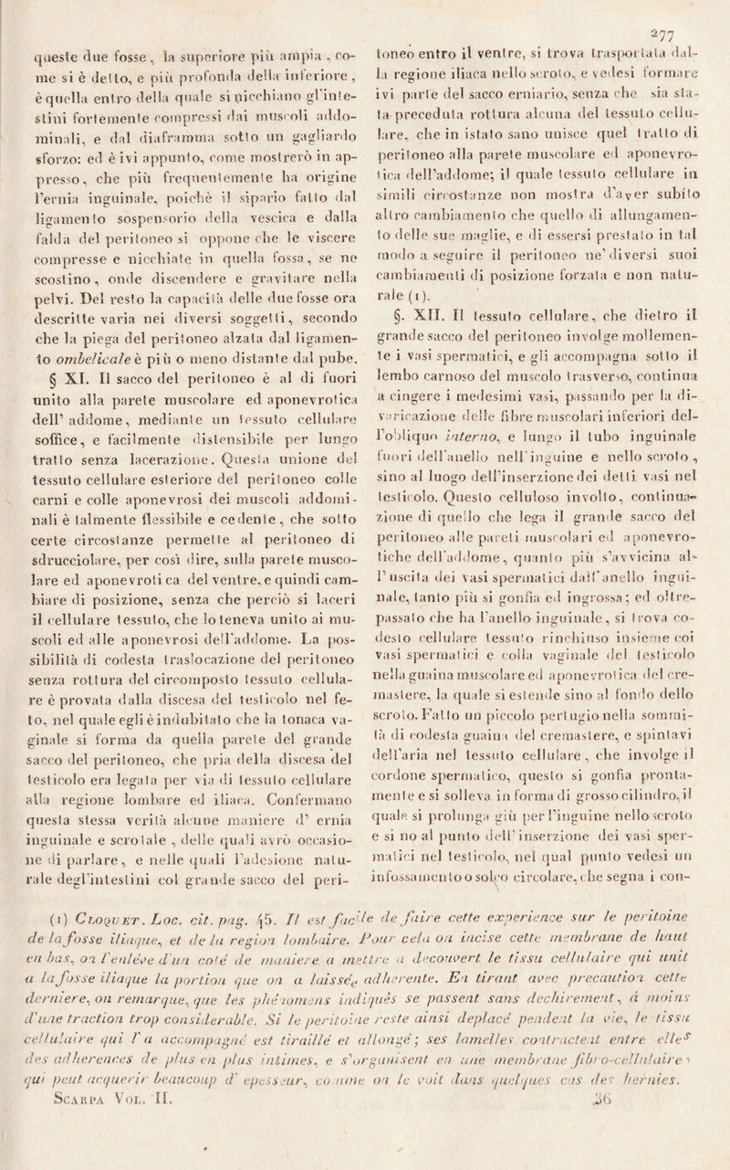 queste due fosse , la superiore più ampia , co¬ me si è dello, e più profonda delia inferiore, è quella entro della quale si nicchiano gl inte- stini fortemente compressi «lai muscoli addo¬ minali, e dal diaframma sotto un gagliardo sforzo: ed è ivi appunto, come mostrerò in ap¬ presso, che più frequentemente ha origine l’ernia inguinale, poiché i! sipario fatto dal libramento sospensorio della vescica e dalla falda del peritoneo si oppone che le viscere compresse e nicchiate in quella tossa, se ne scostino, onde discendere e gravitare nella pelvi. Del resto la capacità delle due fosse ora descritte varia nei diversi soggetti, secondo che la piega del peritoneo alzala dal ligamen- to ombelicale è più o meno distante dal pube. § XI. Il sacco del peritoneo è al di fuori unito alla parete muscolare ed aponevrotioa dell’ addome, mediante un tessuto cellulare soffice, e facilmente distensibile per lungo tratto senza lacerazione. Questa unione del tessuto cellulare esteriore del peritoneo colle carni e colle aponevrosi dei muscoli addomi¬ nali è talmente flessibile e cedente, che sotto certe circostanze permette al peritoneo di sdrucciolare, per così dire, sulla parete musco¬ lare ed aponevrolica del ventre,e quindi cam¬ biare di posizione, senza che perciò si laceri il cellulare tessuto, che lo teneva unito ai mu¬ scoli ed alle a pone vrosi dell'addome. La pos¬ sibilità di codesta traslocazione del peritoneo senza rottura del cireomposlo tessuto cellula¬ re è provata dalla discesa del testicolo nel fe¬ to, nel quale egli è indubitato che la tonaca va¬ ginale si forma da quella parete del grande sacco del peritoneo, che pria della discesa del testicolo era legala per via di tessuto cellulare alla regione lombare ed iliaca. Confermano questa stessa verifà alcune maniere d’ ernia inguinale e scroiaìe , delle quali avrò occasio¬ ne di parlare, e nelle quali l’adesione natu¬ rale degrinteslini col grande sacco del peri¬ toneo entro il venire, si trova trasportata dal¬ la regione iliaca nello scroto, e vedesi formare ivi parie del sacco erniario, senza che sia sta¬ ta preceduta rottura alcuna del tessuto cellu¬ lare, che in istato sano unisce quel tratto di peritoneo alla parete muscolare ed aponevro- tica dell’addome; il quale tessuto cellulare in simili circostanze non mostra d’aver subito altro cambiamento che quello di allungamen¬ to delle sue maglie, e di essersi prestato in tal modo a seguire il peritoneo ne’diversi suoi cambiamenti di posizione forzata e non natu¬ rale (i ). §. XII. I! tessuto cellulare, che dietro il grande sacco del peritoneo involge mollemen¬ te i vasi spermatici, e gli accompagna sotto il lembo carnoso dei muscolo trasverso, continua a cingere i medesimi vasi, passando per la di¬ varicazione delle fibre muscolari inferiori deJ- Fobliquo interno, e lungo il tubo inguinale fuori dell'anello nell’inguine e nello scroto , sino al luogn dell’inserzione dei detti vasi nel testicolo. Onesto celluloso involto, continua¬ zione di quello che lega il grande sacco del peritoneo alle pareli muscolari ed aponevro- tiche dell'addome, quanto più s’avvicina aL l’uscita dei vasi spermatici dalf anello ingui¬ nale, tanto più si gonfia ed ingrossa; ed oltre¬ passalo che ha fanello inguinale, si trova co- desto cellulare tessuto rinchiuso insieme coi vasi spermatici e colla vaginale del testicolo nella guaina muscolare ed aponevrolica del cre- mastere, la quale si estende sino al fondo dello scroto. Fatto un piccolo pertugio nella sommi¬ tà di codesta guaina del cremaslere, e spintavi dell’aria nel tessuto cellulare, che involge il cordone spermatico, questo si gonfia pronta¬ mente e si solleva in forma di grosso cilindro,il quale si prolunga giù per l’inguine nello scroto e si no al punto dell’inserzione dei vasi sper¬ matici nel testicolo, nel qual punto vedesi un infossamenloo solco circolare, che segna i con¬ fi) Cloquet . Loc. cit.pag. (\ 5. Il est fac’-le de fai re cette experi enee sur le peritoine de la fosse iliaque, et de la region lombaire. Eoitr cela on incise cette membrane de haut en bas, on Venlèoe d'un coté de maniere a mettre a decom’ert le fìssa cellnlaire qui unii a la fosse iliaque la por don que on a laissée ad lenente. En tira ut avec precautìon cette dentiere, on rernarque, que les pliéiomens indiquès se passent sans dechirement, d nioins d'ime traction trop considerable. Si le peritoine reste ainsi deplacé pende it la aie, le /issa cellulaire qui fa accompagnò est tìraillé et aìlongé ; ses lamelle? contraeteli entro elles des adherenc.es de plus en plus inlimes, e s'orgamsent en uae membrane fibro-cellnlaire > qui peut acquerir beaucoup d' epesseur, camme on le volt dans quelques cas dei /ternies. Scarpa Vol. IL .lìti