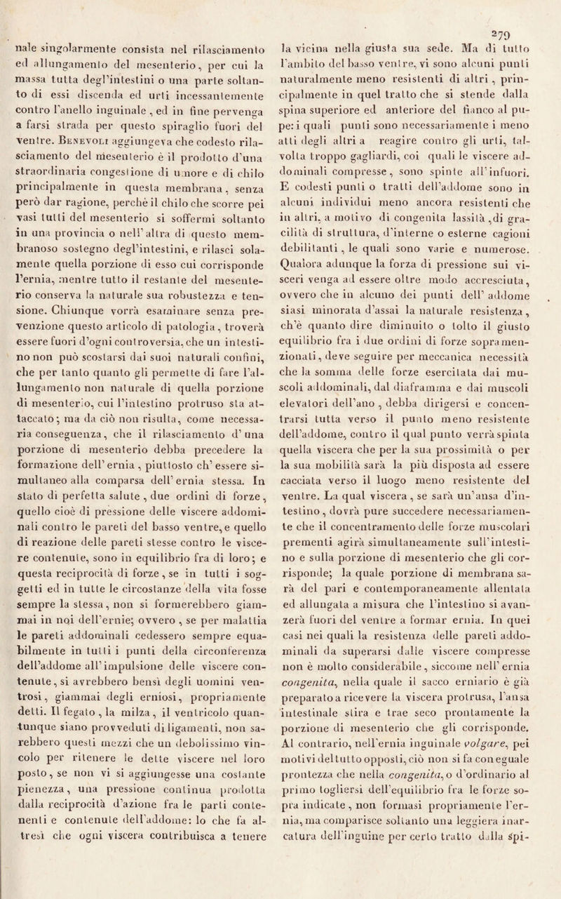 naie singolarmente consista nel rilasciamento ed allungamento del mesenterio, per cui la massa tutta degl’intestini o una parte soltan¬ to di essi discenda ed urti incessantemente contro Fanello inguinale , ed in fine pervenga a farsi strada per questo spiraglio fuori del ■ventre. Benevoli aggiungeva che codesto rila¬ sciamento del mesenterio è il prodotto d’una straordinaria congestione di umore e di chilo principalmente in questa membrana, senza però dar ragione, perchè il chilo che scorre pei vasi tulli del mesenterio si soffermi soltanto in una provincia o nell’altra di questo mem¬ branoso sostegno degl’intestini, e rilasci sola¬ mente quella porzione di esso cui corrisponde l’ernia, mentre tutto il restante del mesente¬ rio conserva la naturale sua robustezza e ten¬ sione. Chiunque vorrà esaminare senza pre¬ venzione questo articolo di patologia, troverà essere fuori d’ogni controversia,che un intesti¬ no non può scostarsi dai suoi naturali confini, che per tanto quanto gli permette di fare l’al- lungamenlo non naturale di quella porzione di mesenterio, cui l’intestino protruso sta at¬ taccato; ma da ciò non risulta, come necessa¬ ria conseguenza, che il rilasciamento d’una porzione di mesenterio debba precedere la formazione dell’ernia , piuttosto eh’ essere si¬ multaneo alla comparsa dell’ernia stessa. In stato di perfetta salute , due ordini di forze, quello cioè di pressione delle viscere addomi¬ nali contro le pareti del basso ventre,e quello di reazione delle pareti stesse contro le visce¬ re contenute, sono in equilibrio fra di loro; e questa reciprocità di forze , se in tutti i sog¬ getti ed in tutte le circostanze della vita fosse sempre la stessa, non si formerebbero giam¬ mai in noi dell’ernie; ovvero , se per malattia le pareti addominali cedessero sempre equa¬ bilmente in tulli i punti della circonferenza dell’addome all’impulsione delle viscere con¬ tenuteci avrebbero bensì degli uomini ven- trosi, giammai degli erniosi, propriamente detti. Il fegato , la milza, il ventricolo quan¬ tunque siano provveduti diligamenli, non sa¬ rebbero questi mezzi che un debolissimo vin¬ colo per ritenere le dette viscere nel loro posto, se non vi si aggiungesse una costante pienezza, una pressione continua prodotta dalla reciprocità d’azione fra le parti conte¬ nenti e contenute dell’addome: lo che fa al¬ tresì che ogni viscera contribuisca a tenere 279 la vicina nella giusta sua sede. Ma di lutto l’ambito del basso venire, vi sono alcuni punti naturalmente meno resistenti di altri , prin¬ cipalmente in quel tratto che si stende dalla spina superiore ed anteriore del fianco al pu¬ pe: i quali punti sono necessariamente i meno atti desili altri a reagire contro gli urti, tal- volta troppo gagliardi, coi quali le viscere ad¬ dominali compresse, sono spinte all’infuori. E codesti punti o tratti dell’addome sono in alcuni individui meno ancora resistenti che in altri, a motivo di congenita lassità ,di gra¬ cilità di struttura, d’interne o esterne cagioni debilitanti, le quali sono varie e numerose. Qualora adunque la forza di pressione sui vi¬ sceri venga ad essere oltre modo accresciuta, ovvero che in alcuno dei punti dell’ addome siasi minorata d’assai la naturale resistenza, ch’è quanto dire diminuito o tolto il giusto equilibrio fra i due ordini di forze sopra men¬ zionati, deve seguire per meccanica necessità che la somma delle forze esercitala dai mu¬ scoli addominali, dal diaframma e dai muscoli elevatori dell’ano , debba dirigersi e concen¬ trarsi tutta verso il punto meno resistente dell’addome, contro il qual punto verrà spinta quella viscera che per la sua prossimità o per la sua mobilità sarà la più disposta ad essere cacciata verso il luogo meno resistente del ventre. La qual viscera, se sarà un’ansa d’in¬ testino, dovrà pure succedere necessariamen¬ te che il concentramenlo delle forze muscolari prementi agirà simultaneamente sull’intesti¬ no e sulla porzione di mesenterio che gli cor¬ risponde; la quale porzione di membrana sa¬ rà del pari e contemporaneamente allentata ed allungata a misura che l’intestino si avan- zerà fuori del ventre a formar ernia. In quei casi nei quali la resistenza delle pareti addo¬ minali da superarsi dalie viscere compresse non è mollo considerabile, siccome nell’ernia congenita, nella quale il sacco erniario è già preparato a ricevere la viscera prolrusa, l’ansa intestinale stira e trae seco prontamente la porzione di mesenterio che gli corrisponde. Al contrario, nell’ernia inguinale volgare, pei motivi del tutto opposti, ciò non si fa con eguale prontezza che nella congenita^ o d’ordinario al primo togliersi dell’equilibrio fra le forze so¬ pra indicate , non formasi propriamente ber¬ ma, ma comparisce soltanto una leggiera mar¬ catura dell'inguine per certo tratto dalla Spi-