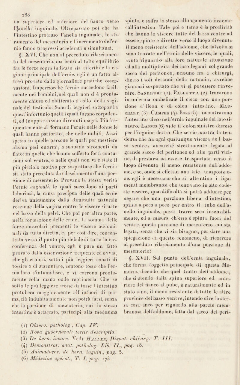 200 na supcriore ed anteriore de! fianco verso Inanello inguinale. Oltrepassalo poi che ha l’intestino protruso l’anello inguinale, lo sti~ ramento del mesenterio e l’incremento del’er- nia fanno progressi accelerati e simultanei. §. XVI. Che non al preceduto rilasciamen¬ to del mesenterio, ma bensì al tolto equilibrio fra le forze sopra indicale sia riferibile la ca¬ gione principale dell’ernie, egli è un fatto al¬ tresì provalo dalle giornaliere pratiche osser¬ vazioni. Imperciocché l’ernie succedono facil¬ mente nei bambini,nei quali non si è pronta¬ mente chiuso ed obliterato il eolio della vagi¬ nale del testicolo. Sono di leggieri sottoposlia quest’infortunio quelli i quali furono corpulen¬ ti, ed in appresso sono divenut i magri. Più fre¬ quentemente si formattò l’ernie nelle donne le quali hanno partorito, che nelle nubili. Assai spesso in quelle persone le quali per mestiere alzano pesi enormi, o suonano si l omenti da fiato: in quelle che hanno sofferto forti contu¬ sioni sul ventre, e nelle quali non vi è stato il più picciolo motivo per sospettare che l’ernia sia stata preceduta da rilasciamento d’una por¬ zione di mesenterio. Provano la stessa verità l’ernie vaginali, le quali succedono ai parti laboriosi, la causa precipua delle quali ernie deriva unicamente dalla diminuita naturale reazione della vagina contro le viscere situate nel basso della pelvi. Che poi per altra parte, nella formazione delle ernie, la somma delle forze muscolari prementi le viscere addomi¬ nali sia tutta diretta, e, per così dire, concen¬ trata verso il punto più debole di tutta la cir¬ conferenza del ventre, egli è pure un fatto provato dalla osservazione frequente ed ovvia, che gli erniosi, sotto i più leggieri conati di tossire o di starnutare, sentono tosto che l’er¬ nia loro s’intumidisce, e vi covrono pronta¬ mente eolia mano onde reprimerla. Che se sotto le più leggiere scosse di tosse l’intestino protubera maggiormente all’infuori di pri¬ ma, ciò indubitatamente non potrà farsi, senza che la porzione di mesenterio, cui lo stesso intestino è attaccato, partecipi alla medesima spinta, e soffra lo stesso allungamento insieme coll intestino. Tale poi e tanta e la proclività che hanno le viscere tutte del basso ventre ad esserejqnnte c dirette verso il luogo divenuto il meno resistente dell’addome, che talvolta si sono trovate nell’ernia delle viscere, le quali, avuto riguardo alla loro naturale situazione ed alla moltiplicilà dei loro legami coi grande sacco del peritoneo, nessuno fra i chirurgi, dietro i soli dettami della nolomia, avrebbe giammai sospettato che vi si potessero rinve¬ nire. Sandifort (i), Palletta (2) trovarono in un’ernia ombelicale il cieco con una por¬ zione d’ ileon e di colon intestino. Mau- chart (3) Camper (4),Bose (5) incontrarono l’intestino cieco nell’ernia inguinale del la lo si¬ nistro. Lassus (6) vide il colon sinistro disceso per 1 inguine destro. Che se ciò mostra la ten¬ denza che ha ogni qualunque viscera de 1 bas¬ so ventre, ancorché strettamente legata al grande sacco del peritoneo ed alle parti vici¬ ne, di prestarsi ad essere trasportata verso il luogo divenuto il meno resistente deli addo¬ me, e se, onde si effettui una tale trasposizio¬ ne, egli è necessario che si allentino i liga- menli membranosi che tenevano in sito code¬ ste viscere, qual difficoltà si potrà addurre per negare che una porzione libera d intestino, spinta a poco a poco per entro il tubo dell’a- nello inguinale, possa trarre seco insensibil¬ mente, ed a misura chessa è spinta fuori del ventre, quella porzione di mesenterio cui sta legata, senza che vi sia bisogno, per dare una spiegazione di questo fenomeno, di ricorrere al preceduto rilasciamento d una porzione di mesenterio? §. XVII. Sul punto dell’ernia inguinale, che forma l’oggetto principale di questa Me¬ moria, dicendo che quel tratto deii’addome , che si stende dalla spina superiore ed ante¬ riore del fianco al pube, è naturalmente ed in stalo sano, il meno resistente di tutte le altre province del basso ventre, intendo dire la stes¬ sa cosa anco per riguardo alla parete mem¬ branosa dell’addome, fatta dal sacco del peri- (1) Observ. patholog., Cap. IlA (2) Nova gubernaculi testis descriptio. (3) De hern. incarc. Vedi Haller, Disput. chirurg. T. IH. (4) Demonstrat. anat. patholog. Lib. Il., pag. 18. (5) Animadvers. de hern. inguin., pag. 5.