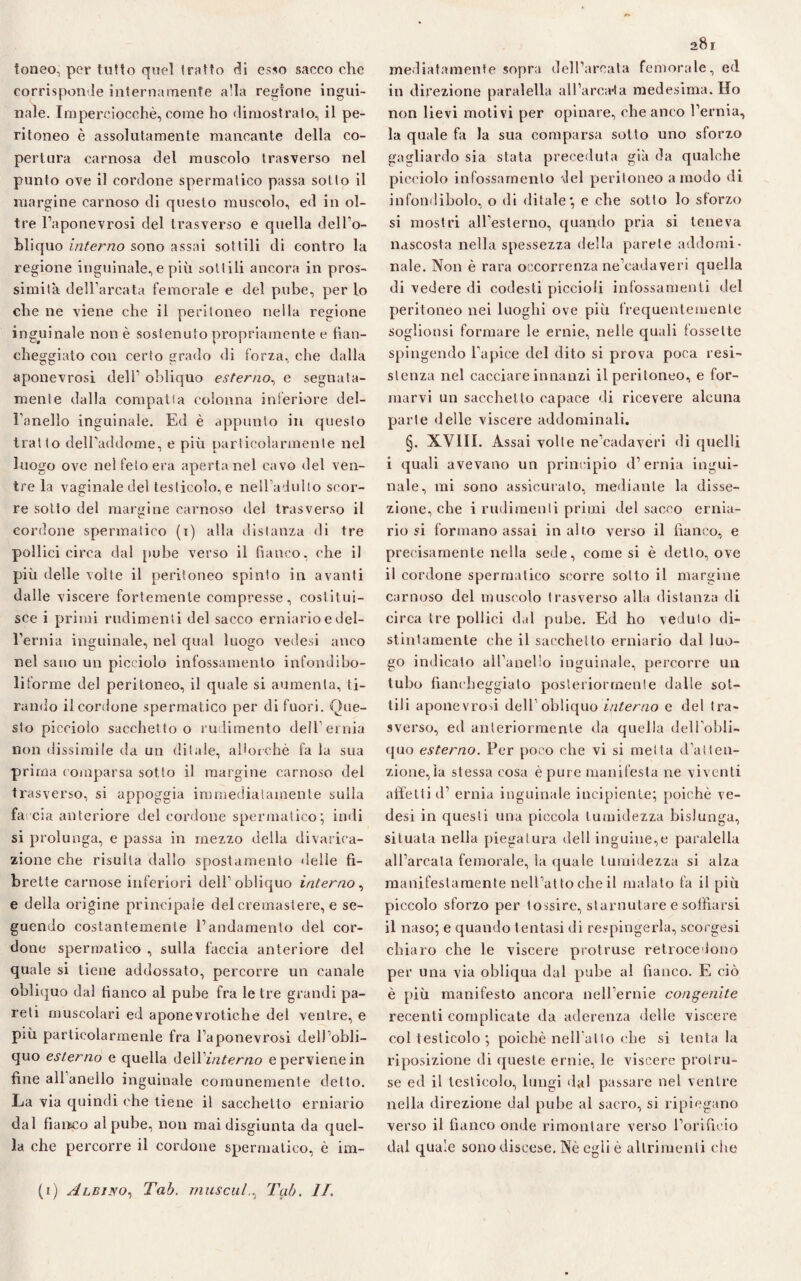 ioneo, per tutto quel tratto di esso sacco che corrisponde internamente alla regione ingui¬ nale. Imperciocché, come ho dimostrato, il pe¬ ritoneo è assolutamente mancante della co¬ pertura carnosa del muscolo trasverso nel punto ove il cordone spermatico passa sotto il margine carnoso di questo muscolo, ed in ol¬ tre l’aponevrosi del trasverso e quella dell'o¬ bliquo interno sono assai sottili di contro la regione inguinale, e più sottili ancora in pros¬ simità dell’arcata femorale e del pube, per Lo che ne viene che il peritoneo nella regione inguinale non è sostenuto propriamente e fian¬ cheggiato con certo grado di forza, che dalla aponevrosi dell1 obliquo esterno, e segnata¬ mente dalla compatta colonna inferiore del¬ l'anello inguinale. Ed è appunto in questo tratto dell’addome, e più particolarmente nel luogo ove nel feto era aperta nel cavo del ven¬ tre la vaginale del testicolo, e nellViuìlo scor¬ re sotto del margine carnoso del trasverso il cordone spermatico (i) alla distanza di tre pollici circa dal pube verso il fianco, che il più delle volte il peritoneo spinto in avanti dalle viscere fortemente compresse, costitui¬ sce i primi rudimenti del sacco erniario e del¬ l’ernia inguinale, nel qual luogo vedesi anco nel sano un picciolo infossamento infondibo- liforme del peritoneo, il quale si aumenta, ti¬ rando il cordone spermatico per di fuori. Que¬ sto picciolo sacchetto o rudimento dell’ernia non dissimile da un ditale, allorché fa la sua prima comparsa sotto il margine carnoso del trasverso, si appoggia immediatamente sulla fa eia anteriore del cordone spermatico; indi si prolunga, e passa in mezzo della divarica¬ zione che risulta dallo spostamento delle fi- brelte carnose inferiori dell1 obliquo interno, e della origine principale delcremastere, e se¬ guendo costantemente l’andamento del cor¬ done spermatico , sulla faccia anteriore del quale si tiene addossato, percorre un canale obliquo dal fianco al pube fra le tre grandi pa¬ reti muscolari ed aponevrotiche dei ventre, e più partieolarraenle fra l’aponevrosi dell’obli- quo esterno e quella ùeWinterno e perviene in fine all anello inguinale comunemente detto. La via quindi che tiene il sacchetto erniario dal fianco al pube, non mai disgiunta da quel¬ la che percorre il cordone spermatico, è im¬ 281 mediatamente sopra dell’arcata femorale, ed in direzione paralella aU’arca-ta medesima. Ho non lievi motivi per opinare, che anco l’ernia, la quale fa la sua comparsa sotto uno sforzo gagliardo sia stata preceduta già da qualche picciolo infossamento del peritoneo a modo di infondibolo, o di ditale; e che sotto lo sforzo si mostri all’esterno, quando pria si teneva nascosta nella spessezza della parete addomi¬ nale. Non è rara occorrenza ne’cadaveri quella di vedere di codesti piccioli infossamenti del peritoneo nei luoghi ove più frequentemente soglionsi formare le ernie, nelle quali fossette spingendo l’apice del dito si prova poca resi¬ stenza nel cacciare innanzi il peritoneo, e for¬ marvi un sacchetto capace di ricevere alcuna parte delle viscere addominali. §. XVIII. Assai volle ne’cadaveri di quelli i quali avevano un principio d’ernia ingui¬ nale, mi sono assicurato, mediante la disse¬ zione, che i rudimenti primi del sacco ernia¬ rio si formano assai in alto verso il fianco, e precisamente nella sede, comesi è detto, ove il cordone spermatico scorre sotto il margine carnoso del muscolo trasverso alla distanza di circa tre pollici dal pube. Ed ho veduto di¬ stintamente che il sacchetto erniario dal luo¬ go indicato all’anello inguinale, percorre un tubo fiancheggiato posteriormente dalle sot¬ tili aponevrosi dell obliquo interno e del tra¬ sverso, ed anteriormente da quella dell’obli¬ quo esterno. Per poco che vi si metta d’atten¬ zione,la stessa cosa è pure manifesta ne viventi affetti d’ ernia inguinale incipiente; poiché ve¬ desi in questi una piccola (umidezza bislunga, situata nella piegatura dell inguine,e paralella all’arcata femorale, la quale (umidezza si alza manifestamente nell’atto che il malato fa il più piccolo sforzo per tossire, starnutare e soffiarsi il naso; e quando tentasi di respingerla, scorgesi chiaro che le viscere protruse retrocedono per una via obliqua dal pube al fianco. E ciò è più manifesto ancora nell’ernie congenite recenti complicate da aderenza delle viscere col testicolo ; poiché nell’atto che si tentala riposizione di queste ernie, le viscere protru¬ se ed il testicolo, lungi dal passare nel ventre nella direzione dal pube al sacro, si ripiegano verso il fianco onde rimontare verso l’orificio dal quale sono discese. Nè egli è altrimenti che