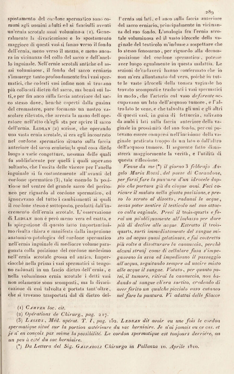 spostamento del cordone spermatico sonò co¬ muni agli uomini adulti ed ai fanciulli aventi un’ernia scrotale assai voluminosa (r). Gene¬ ralmente la divaricazione e lo spostamento maggiore di questi vasi si fanno verso il fondo dell'ernia, meno verso il mezzo, e meno anco¬ ra in vicinanza del collo del sacco e dell’aneL 10 inguinale. Nell’ernie scrotali antiche ed as- V- sai voluminose, il fondo del sacco erniario s’immerge tanto profondamente fra i vasi sper¬ matici, che codesti vasi infine non si trovano più collocati dietro del sacco, ma bensì sui la¬ ti, e per fin anco sulla faccia anteriore dei sac¬ co stesso dove, benché coperti dalla guaina del cremastere, pure formano un nastro va¬ scolare rilevato, che arresta la mano dell ope¬ ratore nell’atto ch’egli sta per aprire il sacco dell’ernia. Ledran (2) scrisse, che operando una vasta ernia scrotale, si era egli incontrato nel cordone spermatico situato sulla faccia anteriore del sacco erniario;la qual cosa diede luogo a varie congetture, nessuna delle quali fu soddisfacente per quelli i quali sapevano soltanto, che 1 uscita delle viscere per l’anello inguinale si fa costantemente all’avanti del cordone spermatico (3), tale essendo la posi¬ zione nel ventre del grande sacco del perito¬ neo per riguardo al cordone spermalico, ed ignoravano del tutto i cambiamenti ai quali 11 cordone stesso è sottoposto, prodotti dall’in¬ cremento dell’ernia scrotale. L’osservazione di Ledran non è però meno vera ed esatta, e la spiegazione di questo fatto importantissi¬ mo risulta chiara e manifesta dalla inspezione anatomico-patologica del cordone spermatico nell’ernia inguinale di mediocre volume para¬ gonata colla posizione del cordone medesimo nell’ernia scrotale grossa ed antica. Imper¬ ciocché nella prima i vasi spermatici si tengo¬ no radunati in un fascio dietro dell’ernia, e nella voluminosa ernia scrotale i detti vasi non solamente sono scomposti, ma la divari¬ cazione di essi talvolta è portata tant’oltre, che si trovano trasportali dal di dietro del¬ l’ernia sui lati, ed anco sulla faccia anteriore del sacco erniario, principalmente in vicinan¬ za del suo fondo. L’analogia fra l’ernia scro¬ tale voluminosa ed il vasto idrocele della va¬ ginale del testicolo m’indusse a sospettare che lo stesso fenomeno , per riguardo alla decom¬ posizione del cordone spermatico , potesse aver luogo egualmente in questa malattia. Le sezioni de’cadaveri hanno confermato che io non ra’era allontanato dal vero, poiché in tut¬ te le vaste idroceli della tonaca vaginale ho trovato scomposti e traslocati i vasi spermatici in modo, che l’arteria col vaso deferente oc¬ cupavano un lato dell’acquoso tumore, e l'al¬ tro lato le vene, e che talvolta gli uni e gli altri di questi vasi, in guisa di fettuccia, salivano da ambi i lati sulla faccia anteriore della va¬ ginale in prossimità del suo fondo, per cui po¬ tevano essere compresi nell’incisione della va¬ ginale praticata troppo da un lato o dall’altro dell’acquoso tumore. Il seguente fatto dimo¬ strerà maggiormente la verità, e l’utilità di questa riflessione. Penne da me (*) il giorno 3 febbrajo An¬ gelo Maria Rossi, del paese di Cavandone, per farsi fare la puntura d'un idrocele dop¬ pio che portava già da cinque anni. Feci co¬ ricare il malato nella giusta posizione, e pre¬ so lo scroto al disotto, radunai le acque, senza poter sentire il testicolo nel suo attac¬ co colla vaginale. Presi il trois-quarls e fo¬ rai un po'obliquamente all’imbasso per dare più di declive alle acque. Estratto il trois- quarts, sortì immediatamente del sangue mi¬ sto ad acqua quasi gelatinosa, e fui costretto più volte a disotturare la cannuccia, perchè alcuni strazj come di cellulare fusa s'impe¬ gnavano in essa ed impedivano il passaggio all'acqua, seguitando sempre ad uscire misto alle acque il sangue. Potato, per quanto po¬ tei, il tumore, ritirai la cannuccia, non ba¬ dando al sangue ch'era sortito, credendo di aver ferito un qualche picciolo vaso cutaneo nel fare la puntura. Pi adattai delle f Iacee (1) Camper loc. cit. (2) Opérations de Chirurgo pag. 217. (3) Lassvs, Méd. opérat. T. pag. i52. Ledran dit avoir vu ime fois le cordon spermatique situi sur la portion antérieure da sac herniaire. Je n'ai jamais vu ce cas. et je n en concois pas /nènie la possìbilitè. Le cordon spermatique est toujours deridere. 011 un peu à còte’ du sac herniaire. (*) Da Lettera del Sig. Gasparoli Chirurgo in Pallanza io. Aprile 1810.