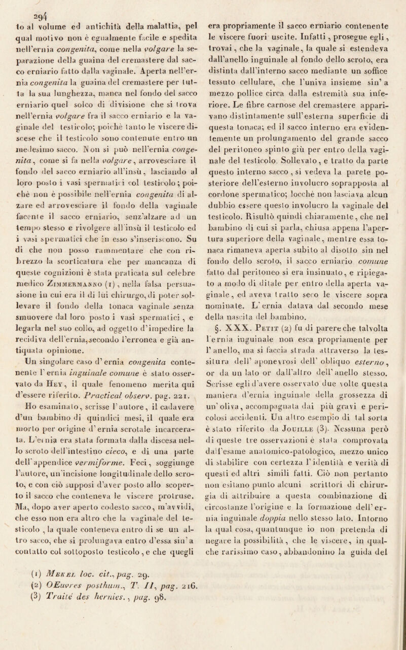 io al volume ed antichità della malattia, pel qual motivo non è egualmente facile e spedita nell’ernia congenita, come nella volgare la se¬ parazione della guaina del cremastere dal sac¬ co erniario fatto dalla vaginale. Aperta nell’er- nia congenita la guaina del cremastere per tut¬ ta la sua lunghezza, manca nel fondo del sacco erniario quei solco di divisione che si trova nell’ernia volgare fra il sacco erniario e la va¬ ginale del testicolo; poiché Santole viscere di¬ scese che il testicolo sono contenute entro un medesimo sacco. N on si può nell’ernia conge¬ nita^ come si fa nella volgare, arrovesciare il fondo del sacco erniario all’insù, lasciando al loro posto i vasi spermatici col testicolo ; poi¬ ché non è possibile nell’ernia congenita di al¬ zare ed arrovesciare il fondo della vaginale facente il sacco erniario, senz’alzare ad un tempo stesso e rivolgere all insù il testicolo ed i vasi spermatici che in esso s’inseriscono. Su di che non posso rammentare che con ri¬ brezzo la scorticatura che per mancanza di queste cognizioni è stata praticala sul celebre medico Zimmermanko (i) , nella falsa persua¬ sione in cui era il di lui chirurgo, di poter sol¬ le vare il fondo della tonaca vaginale senza smuovere dal loro posto i vasi spermatici , e legarla nel suo collo, ad oggetto d’impedire la recidiva dell’ernia,.secondo l’erronea e già an¬ tiquata opinione. Un singolare caso d’ernia congenita conte¬ nente l’ernia inguinale comune è stato osser¬ vato da Bey, il quale fenomeno merita qui d’essere riferito. Pradicai observ. pag. 221. Ho esaminato, scrisse l’autore, il cadavere d’un bambino di quindici mesi, il quale era morto per origine d’ernia scrotale incarcera¬ ta. L’ernia era stala formata dalla discesa nel¬ lo scroto dell’intestino cieco, e di una parte dell appendice vermiforme. Feci, soggiunge l’autore, un’incisione longitudinale dello scro¬ to, e con ciò supposi d’aver posto allo scoper¬ to il sacco che conteneva le viscere prolruse. Ma, dopo aver aperto codesto sacco, m’avvidi, che esso non era altro che la vaginale del te¬ sticolo , la quale conteneva entro di se un al¬ tro sacco, che si prolungava entro d’essa sin’a contatto col sottoposto testicolo , e che quegli (1) Mekel loc. cit.^pag. 29. (2) OEuvres postillati., T. Il, pag. 2x0. (3) Traile iles hernies., pag. 98. era propriamente il sacco erniario contenente le viscere fuori uscite. Infatti , prosegue egli, trovai, che la vaginale, la quale si estendeva dall’anello inguinale al fondo dello scroto, era distinta dall’interno sacco mediante un soffice tessuto cellulare, che l’univa insieme sin’ a mezzo pollice circa dalla estremità sua infe¬ riore. Le fibre carnose del cremastere appari¬ vano distintamente sull’esterna superficie di questa tonaca; ed il sacco interno era eviden¬ temente un prolungamento del grande sacco dei peritoneo spinto giù per entro della vagi¬ nale del testicolo. Sollevalo, e tratto da parte questo interno sacco , si vedeva la parete po¬ steriore dell’esterno involucro soprapposta al cordone spermatico; locchè non lasciava alcun dubbio essere questo involucro la vaginale del testicolo. Risultò quindi chiaramente, che nel bambino di cui si parla, chiusa appena l’aper¬ tura superiore della vaginale, mentre essa to¬ naca rimaneva aperta subito al disotto sin nel fondo dello scroto, il sacco erniario comune fatto dal peritoneo si era insinualo, e ripiega¬ to a ruo lo di ditale per entro della aperta va¬ ginale, ed aveva tratto seco le viscere sopra nominate. L’ernia datava dal secondo mese della nascila del bambino. §. XXX. Petit (2) fu di parere che talvolta Pernia inguinale non esca propriamente per l’anello, ma si faccia strada attraverso la tes¬ situra deli’ a pone v rosi dell’obliquo esterno , or da un lato or dall altro dell’anello stesso. Scrisse egli d’avere osservato due \olte questa maniera d’ernia inguinale della grossezza di un’oliva, accompagnata dai più gravi e peri¬ colosi accidenti. U11 altro esempio di tal sorta è stato riferito da Jouille (3). Nessuna però di queste tre osservazioni e stata comprovata daSPesame anatomico-patologico, mezzo unico di stabilire con certezza l’identità e verità di questi ed altri simili fatti. Ciò non pertanto non esitano punto alcuni scrittori di chirur¬ gia di attribuire a questa combinazione di circostanze l’origine e la formazione dell’er¬ nia inguinale doppia nello stesso lato. Intorno la qual cosa, quantunque io non pretenda di negatela possibilità, che le viscere, in qual¬ che rarissimo caso, abbandonino la guida del