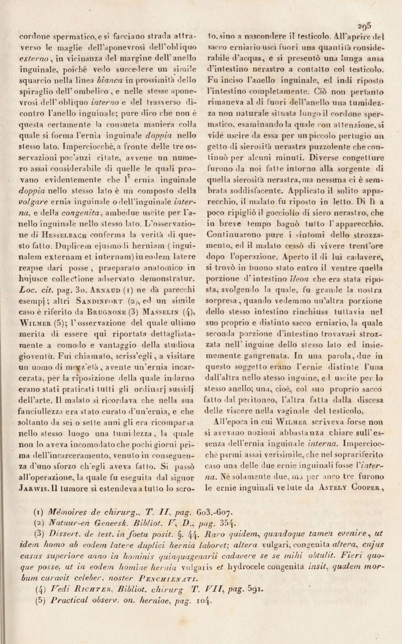 cordone spermatico,e si facciano strada attra¬ verso le maglie dell’aponevrosi dell’obliquo esterno, in vicinanza del margine dell'anello inguinale, poiché vedo succedere un simile squarcio nella linea bianca in prossimità dello spiraglio dell’ombelico , e nelle stesse apone- vrosi deir obliquo interno e del trasverso di- contro l’anello inguinale; pure dico che non è questa certamente la consueta maniera colla quale si forma l’ernia inguinale doppia nello stesso lato. Imperciocché, a fronte delle tre os¬ servazioni poc’anzi citate, avvene un nume¬ ro assai considerabile di quelle le quali pro¬ fano evidentemente che 1’ ernia inguinale doppia nello stesso lato è un composto della volgare ernia inguinale odell’inguinale inter¬ na, e della congenita, ambedue uscite per l’a¬ nello inguinale nello stesso lato. L’osservazio¬ ne di Hesselbach conferma la verità di que¬ sto fatto. Duplicern ejusmo li herniam ( ingui- nalem externam et internam) ineodem latere reapse dari posse , praeparaio anatomico in hujusce collectione adservato demonslratur. Loc. cit. pag. 3o. Arnaud (i) ne dà parecchi esempj; altri Sandinfort (2/, ed un simile caso è riferito da Brugnone (3) Masselin (4)i Wilmer (5); l’osservazione del quale ultimo merita di essere qui riportata dettagliata- mente a comodo e vantaggio della studiosa gioventù. Fui chiamato, scriss’egli, a visitare un uomo di mo|.z'età, avente un’ernia incar¬ cerata, per la riposizione della quale indarno erano stati praticati tutti gli ordinar] sussidj dell’arte. Il malato si ricordava che nella sua fanciullezza era stato curalo d’un’ernia, e che soltanto da sei o sette anni gli era ricomparsa nello stesso luogo una tu nudezza, la quale non lo aveva incomodalo che pochi giorni pri¬ ma dell’incarceramento, venuto in conseguen¬ za d’uno sforzo ch'egli aveva fatto. Si passò all’operazione, la quale fu eseguita dal signor Jarwis.I1 tumore si estendeva a tutto lo scro- 2q5 to.sino a nascondere il testicolo. All’aprire del sacco erniar io usci fuori una quantità conside¬ rabile d’acqua, e si presentò una lunga ansa d’intestino nerastro a contatto col testicolo. Fu inciso l’anello inguinale, ed indi riposto l'intestino completamente. Ciò non pertanto rimaneva al di fuori dell'anello una tumidez- za non naturale situata lungo il cordóne sper¬ matico, esaminandola quale con attenzione,si vide uscire da essa per un piccolo pertugio un getto di sierosità nerastra puzzolente che con¬ tinuò per alcuni minuti. Diverse congetture furono da noi fatte intorno alla sorgente di quella sierosità nerastra,ma nessuna ci è sem¬ brata soddisfacente. Applicato il solito appa¬ recchio, il malato fu riposto in letto. Di lì a poco ripigliò il gocciolio di siero nerastro, che in breve tempo bagnò tutto l'apparecchio. Continuarono pure i sintomi dello strozza¬ mento, ed il malato cessò di vivere trent’ore dopo l’operazione. Aperto il di lui cadavere, si trovò in buono stato entro il ventre quella porzione d’intestino lleon che era stata ripo¬ sta, svolgendo la quale, fu grande la nostra sorpresa , quando vedemmo un’altra porzione dello stesso intestino rinchiusa tuttavia nel suo proprio e distinto sacco erniario, la quale seconda porzione d’intestino trovavasi stroz¬ zata nell’ inguine dello stesso lato ed insie- memente gangrenala. In una parola, due in questo soggetto erano l’ernie distinte l’uria dall’altra nello stesso inguine, e 1 uscite per lo stesso anello; una, cioè, col suo proprio sacco fatto dal peiitoneo, l'altra fatta dalla discesa delle viscere nella vaginale del testicolo. All’epoca in cui Wilmer scriveva forse non si avevano nozioni abbastanza chiare sull'es¬ senza dell'ernia inguinale interna. Impercioc¬ ché panni assai verisimile, che nel soprariferito caso una delle due ernie inguinali fosse l’inter¬ na. Nè solamente due, ma per anco tre furono le ernie inguinali ve Iute da Astely Cooper, (1) Mémoires de chirurgo T. //, pag. 603.-607. (2) Natuur-en Geneesk. Bibliot. D., pag. 35f\. (3) Dissert. de test, in foetu posit. §. 44- Raro quidem, quandoque tamen evenire, ut idem homo ab eodem latere duplici hernia laboret; altera vulgari, congenita altera, cujus casus superiore anno in ho/ninis quinquagenarii cadavere se se rnihi obtulit. Fieri quo¬ que posse, ut in eodem ho mi ne hernia vulgaris et hydroeele congenita insita quale/n rnor- bum curavit celeber. noster Penchienati. (4) Fedi Richter, Bibliot. chirurg T. F77, pag. òqi.