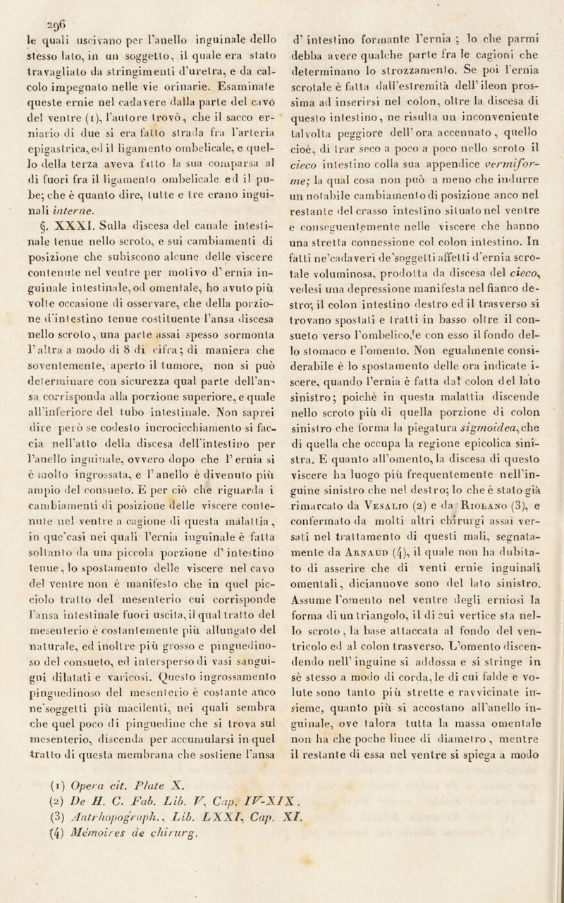 le quali uscivano per l’anello inguinale dello stesso lato, in un soggetto, il quale era stato travagliato da stringimenti d’uretra, e da cal¬ colo impegnato nelle vie orinarie. Esaminate queste ernie nel cadavere dalla parte del cavo de! venire (i), l’autore trovò, che il sacco er¬ niario di due si era fatto strada fra l’arteria epigastrica, ed i! ligamento ombelicale, e quel¬ lo della terza aveva fitto la sua comparsa al di fuori fra il ligamento ombelicale ed il pu¬ be; che è quanto dire, tutte e tre erano ingui¬ nali interne. §. XXXI. Sulla discesa del canale intesti¬ nale tenue nello scroto, e sui cambiamenti di posizione che subiscono alcune delle viscere contenute nel ventre per motivo d’ernia in¬ guinale intestinale, od omenfale, ho avuto più volte occasione di osservare, che della porzio¬ ne d’intestino tenue costituente l’ansa discesa nello scroto, una parte assai spesso sormonta l’altra a modo di 8 di cifra; di maniera che soventemente, aperto il tumore, non si può determinare con sicurezza qual parte dell’ano sa corrisponda alla porzione superiore, e quale all’inferiore del tubo intestinale. Non saprei dire però se codesto incrocicchiamento si fac¬ cia nell’atto della discesa dell’intestino per l’anello inguinale, ovvero dopo che l’ernia si è molto ingrossata, e l’anello è divenuto più ampio del consueto. E per ciò che riguarda i cambiamenti di posizione delle viscere conte¬ nute nel ventre a cagione di questa malattia, in que’casi nei quali l’ernia inguinale è fatta soltanto da una piccola porzione d’intestino tenue , lo spostamento delle viscere nel cavo del ventre non è manifesto che in quel pic¬ ciolo tratto del mesenterio cui corrisponde l’ansa intestinale fuori uscita,il qual tratto del mesenterio è costantemente più allungato del naturale, ed inoltre più grosso e pinguedino- so del consueto, ed intersperso di vasi sangui¬ gni dilatati e varicosi. Questo ingrossamento pinguedinoso del mesenterio è costante anco ne’soggetti più macilenti, nei quali sembra che quel poco di pinguedine che si trova sul mesenterio, discenda per accumularsi in quel tratto di questa membrana che sostiene l’ansa cT intestino formante l’ernia ; lo che parmi debba avere qualche parte fra le cagioni che determinano lo strozzamento. Se poi l'ernia scrotale è fatta dall’estremità dell’ ileon pros¬ sima ad inserirsi nel colon, oltre la discesa di questo intestino, ne risulta un inconveniente talvolta peggiore dell’ora accennato, quello cioè, di trar seco a poco a poco nello scroto il cieco intestino colla sua appendice vermifor¬ me; la qual cosa non può a meno che indurre un notabile cambiamento di posizione anco nel restante del crasso intestino situato nel ventre e conseguentemente nelle viscere che hanno una stretta connessione col colon intestino. In fatti ne’cadaveri de’soggetti affetti d’ernia scro¬ tale voluminosa, prodotta da discesa del cieco, vedesi una depressione manifesta nel fianco de¬ strosi colon intestino destro ed il trasverso si trovano spostati e tratti in basso olire il con¬ sueto verso l’ombelico,fe con esso il fondo del¬ lo stomaco e l’omento. Non egualmente consi¬ derabile è lo spostamento delle ora indicate i- scere, quando l’ernia è fatta dal colon del lato sinistro; poiché in questa malattia discende nello scroto più di quella porzione di colon sinistro che forma la piegatura sigmoidea^che di quella che occupa la regione epicolica sini¬ stra. E quanto all’omento, la discesa di questo viscere ha luogo più frequentemente nell’in¬ guine sinistro che nel dest ro; lo che è stato già rimarcato da Vesalio (2) e da Rioeano (3), e confermato da molti altri chirurgi assai ver- o sali nel trattamento di questi mali, segnata¬ mente da àrnaud (4), il quale non ha dubita¬ to di asserire che di venti ernie inguinali omentali, diciannove sono del lato sinistro. Assume l’omento nel ventre desili erniosi la o forma di un triangolo, il di cui vertice sta nel¬ lo scroto , la base attaccata al fondo del ven¬ tricolo ed al colon trasverso. L’omento discen¬ dendo nell’ inguine si addossa e si stringe in sè stesso a modo di corda, le di cui falde e vo¬ lute sono tanto più strette e ravvicinate in¬ sieme, quanto più si accostano all’anello in¬ guinale, ove talora tutta la massa omentale non ha che poche linee di diametro, mentre il restante di essa nel ventre si spiega a modo (1) Opera cit. Piate X. (2) De II. C. Fab. Lib. V.\ Cap. IF-XIX . (3) Aritrhopogrùph., Lib. LXXl, Cap. XI. (4) Memoires de chirurg.