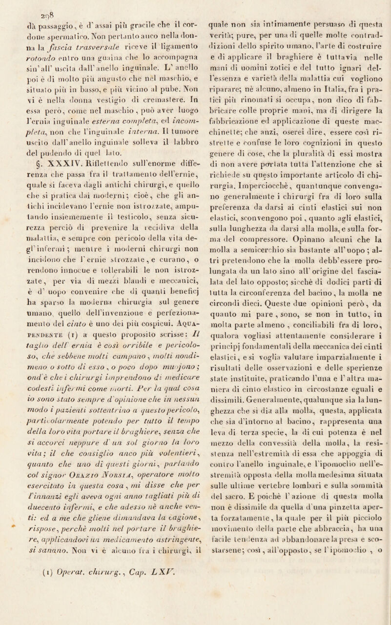 2f)8 «là passaggio, è (l'assai più gracile che il cor¬ done spermatico. Non pertanto anco nella don¬ ila la fascia trasversale riceve il ligamento rotondo entro una guaina che lo accompagna sin1 all1 uscita dall1 anello inguinale. L1 anello poi è di molto più angusto che nel maschio, e situato più in basso,e più vicino al pube. Non vi è nella donna vestigio di eretnasiere. In essa però, come nel maschio, può aver luogo l’ernia inguinale esterna completa, ed incom¬ pleta, non che l’inguinale interna. Il tumore uscito dall’anello inguinale solleva il labbro del pudendo di quel lato. §. XXXIV. Riflettendo sull’enorme diffe¬ renza che passa fra il trattamento dell ernie, quale si faceva dagli antichi chirurgi,e quello che si pratica dai moderni-, cioè, che gli an¬ tichi incidevano l’ernie non istrozzate, ampu¬ tando insiememenle ii testicolo, senza sicu¬ rezza perciò di prevenire la recidiva della malattia, e sempre con pericolo della vita de¬ gl infermi ; mentre i moderni chirurgi non incidono che V ernie strozzate, e curano, o rendono innocue e tollerabili le non istroz¬ zate, per via dimezzi blandi e meccanici, è d’ uopo convenire che di quanti beneficj ha sparso la moderna chirurgia sul genere umano, quello dell’invenzione e perfeziona¬ mento del cinto è uno dei più cospicui. Aqua- pendente (i) a questo proposito scrisse : Il taglio dell ernia è così orribile e pericolo¬ so, che sebbene molti campano , molti nondi¬ meno o sotto di esso , o poco dopo muojono ; orni è che i chirurgi imprendono di medicare codesti inférmi come morti. Per la qual cosa io sono stato sempre d opinione che in nessun modo i pazienti sottentrino a questo pericolo, particolarmente potendo per tatto il tempo della loro vita portare il brughiere, senza che si accorci neppure d un sol giorno la loro vita; il che consiglio anco più volentieri, quanto che uno di questi giorni, parlando col signor Orazio N orsi a, operatore molto esercitato in questa cosa , mi disse che per l innanzi egli aveva ogni anno tagliati più di duecento infermi, e che adesso nè anche ven¬ ti: ed a me che gliene dimandava la cagione, rispose, perchè molti nel portare il brughie¬ re, applicandovi un medicamento astringente, si sanano. Non vi è alcuno fra i chirurgi, il quale non sia infimamente persuaso di questa verità; pure, per una di quelle molte contrad¬ dizioni dello spirito umano, l’arte di costruire e di applicare il braghiere è tuttavia nelle mini di uomini zotici e del tutto ignari del¬ l’essenza e varietà della malattia cui vogliono riparare; nè alcuno, almeno in Italia, fra i pra¬ tici più rinomati si occupa, non dico di fab¬ bricare colle proprie mani, ma di dirigere la fabbricazione ed applicazione di queste mac¬ chinette; che anzi, oserei dire, essere così ri¬ strette e confuse le loro cognizioni in questo genere di cose, che la pluralità di essi mostra di non avere portata tutta l’attenzione che si richiede su questo importante articolo di chi¬ rurgia. Imperciocché, quantunque convenga¬ no generalmente i chirurgi fra di loro sulla preferenza da darsi ai cinti elastici sui non elastici, sconvengono poi, quanto agli elastici, sulla lunghezza da darsi alla molla, e sulla for¬ ma del compressore. Opinano alcuni che la molla a semicerchio sia bastante all’uopo ; al¬ tri pretendono che la molla debb’essere pro¬ lungata da un lato sino all’origine del fascia¬ lata del lato opposto; sicché di dodici parti di tutta la circonferenza del bacino, la molla ne circondi dieci. Queste due opinioni però, da quanto mi pare , sono, se non in tutto, in molta parte almeno , conciliabili fra di loro, qualora vogliasi attentamente considerare i principi fondamentali della meccanica dei cinti elastici, e si voglia valutare imparzialmente i risultati delle osservazioni e delle sperienze state instituite, praticando l’ima e l’altra ma¬ niera di cinto elastico in circostanze eguali e dissimili. Generalmente, qualunque sia la lun¬ ghezza che sì dia alla molla, questa, applicata che sia d’intorno al bacino, rappresenta una leva di terza specie, la di cui potenza è nel mezzo della convessità della molla, la resi¬ stenza nell’estremità di essa che appoggia di contro l’anello inguinale,e l ipomoclio nell’e- streniità opposta della molla medesima situata sulle ultime vertebre lombari e sulla sommità del sacro. E poiché l’azione di questa molla non è dissimile da quella d una pinzetta aper¬ ta forzatamente, la quale per il più picciolo movimento della parie che abbraccia, ha una facile tendenza ad abbandonare la presa e sco¬ starsene; così, all’opposto, se l ipomoclio , o