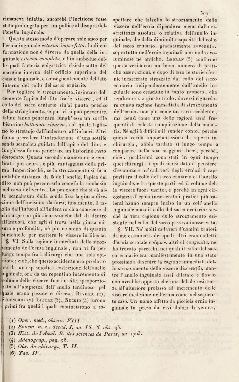 rimaneva intatta, ancorché l’incisione fosso stata prolungata per un pollice al disopra del¬ l’anello inguinale. Questo stesso modo d’operare vale anco per l’ernia inguinale esterna imperfetta, la di cui formazione non è diversa da quella della in¬ guinale esterna completa, ed in ambedue del¬ le quali l’arteria epigastrica risiede sotto del margine interno dell’ orificio superiore del canale inguinale, e conseguentemente del lato interno del collo del sacco erniario. Per togliere lo strozzamento, insinuato dol¬ cemente l’apice del dito fra le viscere , ed il collo del sacco erniario sin’al punto preciso dello stringimento, se pur vi si può pervenire, taluni fanno penetrare lungh’ esso un sottile historino bottonato ricurvo, col quale taglia¬ no lo strettojo dall’indentro all’infuori. Altri fanno precedere l’introduzione d’una sottile sonda scanalata guidata dall’apice del dito, e lungh’essa fanno penetrare un bistorino retto 1bottonato. Questa seconda maniera mi è sem¬ brala più sicura, e più vantaggiosa della pri¬ ma. Imperciocché, se lo strozzamento si fa a notabile distanza di là dell’anello, l’apice del dito non può percorrerlo come fa la sonda sin nel cavo del ventre. La posizione che si dà al¬ la scanalatura della sonda fissa la giusta dire- tzione dell’incisione da farsi; finalmente, il la- Ìglio dall’infuori all’indentro dà a conoscere al chirurgo con più sicurezza che dal di dentro all’infuori, che egli si trova nella giusta mi¬ sura e profondità, nè più nè meno di quanto si richiede per mettere le viscere in libertà. §. VI. Sulla cagione immediata dello stroz¬ zamento dell’ernia inguinale, non vi fu per , ungo tempo fra i chirurgi che una sola opi- : «ione; cioè,che questo accidente era prodot to ora da una spasmodica costrizione dell’anello ngninale, ora da un repentino incremento di volume delle viscere fuori uscite, sproporzio¬ nalo all’ampiezza dell’anello lendinoso pel [itale erano passate e discese. Riverio (i), jchenchio (2), Littre (3), Nuceio (4) furono primi Ira quelli i quali cominciarono a so¬ 307 spettare che talvolta lo strozzamento delle viscere nell’ernia dipendeva meno dalla ri- strettezza assoluta o relativa dell’anello in¬ guinale, che dalla diminuita capacità del collo del sacco erniario, gradatamente avvenuta, sopra tutto nell’ernie inguinali non molto vo¬ luminose nè antiche, Ledran (5) confermò questa verità con un buon numero di prati¬ che osservazioni, e dopo di esso le storie d'er¬ nie incarcerate strozzate dal collo del sacco erniario indipendentemente dall’ anello in¬ guinale sono cresciute in tanto numero, che sembra ora, a giusto titolo, doversi riguarda¬ re questa cagione immediata di strozzamento dell’ernia, non più come un raro accidente, ma bensì come una delle cagioni assai fre¬ quenti di codesta complicazione della malat¬ tia. Nè egli è difficile il render conto, perchè questa verità importantissima da sapersi in chirurgia , abbia tardalo sì lungo tempo a comparire nella sua maggiore luce, perchè, cioè , pochissimi sono stati in ogni tempo quei chirurgi , i quali siansi dato il pensiere d’esaminare ne’cadaveri degli erniosi i rap¬ porti fra il collo del sacco erniario e 1’ anello inguinale, e fra queste parti ed il volume del¬ le viscere fuori uscite ; e perchè in ogni cir¬ costanza d’ernia incarcerata i pratici più va¬ lenti hanno sempre inciso in un coll’ anello inguinale anco il collo del sacco erniario; sic¬ ché la vera cagione dello strozzamento esi¬ stente nel collo del sacco passava inosservata. §. VII. Ne’molti cadaveri d’uomini erniosi da me esaminati, dei quali altri erano affetti d’ernia scrotale volgare, altri di congenita, ne ho trovato parecchi, nei quali il collo del sac¬ co erniario era manifestamente in uno stato prossimo a divenire la cagione immediata del¬ lo strozzamento delle viscere discese (6), men¬ tre l’anello inguinale assai dilatato e floscio non avrebbe opposto che una debole resisten¬ za all’ulteriore prolasso ed incremento delle viscere medesime nell’ernia come nel seguen¬ te caso. Un uomo affetto da picciola ernia in¬ guinale fu preso da vivi dolori di ventre, (1) Oper. med., observ. Vili (2) Ephern. n. c., decacl. /, an. /X, X. obs. 93. (3) Hist. deVAcad. R. des Sciences de Paris, an 1708. (4) Adenograp., pag. 78. (5) Obs. de chirurgo T. II. (fi) Tav. IV.