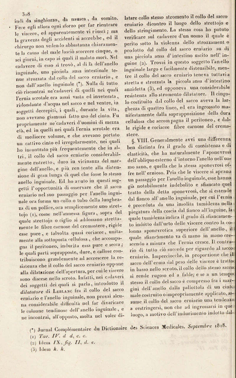 indi da singhiozzo, da nausea, da vomito. Fece egli allora ogni sforzo per far rientrare le viscere, ed apparentemente vi riuscì ; ma la gravezza degli accidenti si accrebbe, ed il chirurgo non vedendo abbastanza chi ai a men¬ te la causa del male lasciò scorrere cinque, o sei giorni, in capo ai quali il inaiato morì. Nel cadavere di esso si trovò, al di là dell’anello inguinale, una picciola ansa intestinale te¬ nue strozzata dal collo del sacco erniario, e non dall’anello inguinale (*). Nulla di tutto ciò riscontrai ne’cadaveri di quelli nei quali l’ernia scrotale era assai vasta ed inveterata , ridondante d’acqua nel sacco e nel ventre, in soggetti decrepiti, i quali, durante la vita, non avevano giammai fatto uso del cinto. Fu propriamente ne’cadaveri d’uomini di mezza età, ed in quelli nei quali l’ernia scrotale era di mediocre volume, e che avevano portato un cattivo cinto ed irregolarmente, nei quali ho incontrato più frequentemente che in al¬ tri, il collo del sacco erniario considerabil- mente ristretto, duro in vicinanza del mar¬ gine dell’anello, e più ren lente alla disten¬ sione di gran lunga di quel che fosse lo stesso anello inguinale. Ed ho avuto in questi sog¬ getti l’opportunità di osservare che il sacco erniario nel suo passaggio per l’anello ingui¬ nale ora forma un collo o tubo della lunghez¬ za di un pollice, ora semplicemente uno stret- tojo (i), come nell’annessa figura, sopra del quale strettoio o ciglio si addossano stretta¬ mente le fibre carnose del cremastere , rigiri e esse pure, e talvolta quasi coriacee, unita¬ mente alla sottoposta cellulosa, che accompa¬ gna il peritoneo, indurita essa pure e secca ; le quali parti soprapposte, dure, e callose con¬ tribuiscono grandemente ad accrescere la re¬ sistenza che il collo del sacco erniario oppone alla dilatazione dell’apertura, per cui le viscere sono discese nello scroto. Intatti, nei cadaveri dei soggetti dei quali si parla, introdotto il dilatatore di Leblanc tra il collo del sacco erniario e l’anello inguinale, non provai alcu¬ na considerabile difficoltà nel far divaricare le colonne tendinose dell’ anello inguinale , e ne incontrai, all’opposto, molta nel volei di¬ latare collo stesso stromento il collo del sacco erniario dicontro il luogo dello strettojo e dello stringimento. La stessa cosa ho potuto verificare sul cadavere d’un uomo il quale è perito sotto la violenza dello strozzament o prodotto dal collo del sacco erniario su di una picciola ansa d intestino uscito nell in¬ guine (2). Trovai in questo soggetto l’anello inguinale largo e facilmente distensihile, men¬ tre il collo del sacco erniario teneva tuttavia stretta e strozzata la piccola ansa d intestino anzidetta (3), ed opponeva una considerabile resistenza allo stromento dilatatore. Il cingo¬ lo costituito dal collo del sacco aveva la lar¬ ghezza di quattro linee, ed era ingrossato ma¬ nifestamente dalla soprapposizione della dura cellulosa che accompagna il peritoneo, e dal¬ le rigide e coriacee fibre carnose del crema¬ stere. §. Vili. Generalmente avvi una differenza ben distinta fra il grado di consistenza e di elasticità, che ha naturalmente 1 aponevrosi dell’obliquo esterno d’intorno l’anello nell’uo¬ mo sano, e quella che la stessa aponevrosi of¬ fre nell’ ernioso. Pria che le viscere si aprano un passaggio per 1 anello inguinale, esse hanno già notabilmente indebolito e sfiancato quel tratto della detta aponevrosi, che si estende dal fianco all’anello inguinale, per cui l’erma è preceduta da una insolita tumidezza nella piegatura della coscia dal fianco all inguine, la quale tumidezza indica il grado di sfiancamen- to indótto dall’urto delle viscere contro la co¬ lonna aponevrotica superiore dell’anello, il quale sbancamento va di mano in mano cre¬ scendo a misura che l’ernia cresce. Il contra¬ rio di tutto ciò succede per riguardo al sacco erniario. Imperciocché, in proporzione che ili sacco dell’erma dal peso delle viscere è tratto in basso nello scroto, il collo deilo stesso sacco si rende rugoso ed a falde; e se a un tempo stesso il collo del sacco è compresso tra i mar¬ gini dell’anello dalla pallottola di un cinte male costruito o impropriamente applicato, as¬ sume il collo del sacco erniario una tendenza a restringersi, non che ad ingrossarsi in que luo°m a motivo dell’indurimento indotto dal- (*) Jurnal Complémentaire du Dictionaire dea Sciences Medicale*. Seplembre 1818. (1) Tav. d d% c. c. (2) Idem IX,fig. 11, d. e. (3) Idem k. li.
