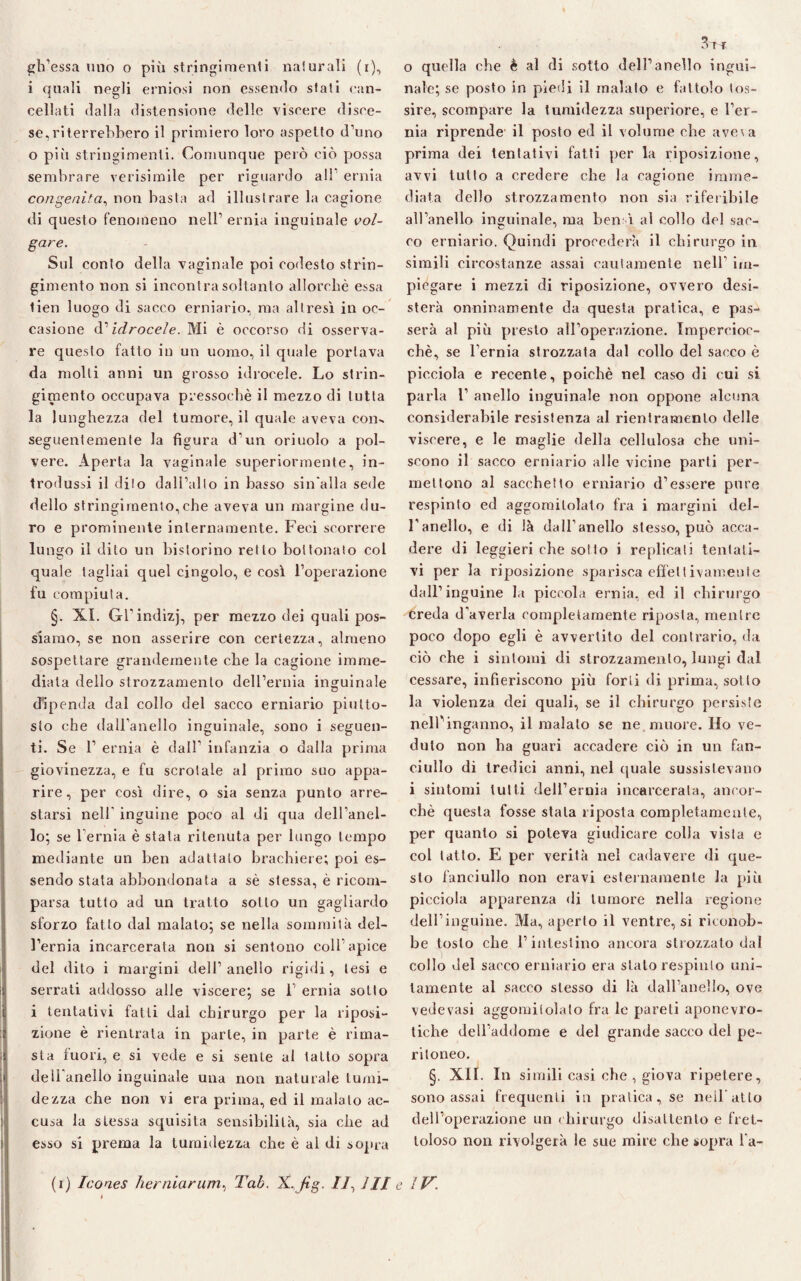i quali negli erniosi non essendo sfati can¬ cellati dalla distensione delle viscere disce¬ se, ri terrebbero il primiero loro aspetto d’uno o piti stringimenti. Comunque pelò ciò possa sembrare verisimile per riguardo all’ ernia congenita, non basta ad illustrare la cagione di questo fenomeno nell’ ernia inguinale vol¬ gare. Sul conto della vaginale poi codesto strin¬ gimento non si incontra soltanto allorché essa lien luogo di sacco erniario, ma altresì in oc¬ casione (V idrocele. Mi è occorso di osserva¬ re questo fatto in un uomo, il quale portava da molti anni un grosso idrocele. Lo strin¬ gimento occupava pressoché il mezzo di tutta la lunghezza del tumore, il quale aveva con- seguentemente la figura d’un oriuolo a pol¬ vere. Aperta la vaginale superiormente, in¬ trodussi il dito dall’alto in basso sin'alla sede dello stringimento,che aveva un margine du¬ ro e prominente internamente. Feci scorrere lu ngo il dito un bislorino retto bottonaio col quale tagliai quel cingolo, e così l’operazione fu compiuta. §. XI. Gl’indizj, per mezzo dei quali pos¬ siamo, se non asserire con certezza, almeno sospettare grandemente che la cagione imme¬ diata dello strozzamento dell’ernia inguinale dipenda dal collo del sacco erniario piutto¬ sto che dall’anello inguinale, sono i seguen¬ ti. Se 1’ ernia è dall’ infanzia o dalla prima giovinezza, e fu scrotale al primo suo appa¬ rire, per così dire, o sia senza punto arre¬ starsi nell inguine poco al di qua dell’anel¬ lo; se 1 ernia è stala ritenuta per lungo tempo mediante un ben adattalo brachiere; poi es¬ sendo stata abbondonata a sé stessa, è ricom¬ parsa tutto ad un tratto sotto un gagliardo sforzo fatto dal malato; se nella sommità del¬ l’ernia incarcerata non si sentono coll apice del dito i margini dell’anello rigidi, lesi e serrati addosso alle viscere; se 1’ ernia sotto i tentativi fatti dai chirurgo per la riposi¬ zione è rientrata in parte, in parte è rima¬ sta fuori, e si vede e si sente al tatto sopra dell anello inguinale una non naturale tumi¬ de zza che non vi era prima, ed il malato ac¬ cusa la stessa squisita sensibilità, sia che ad esso si prema la turaidezza che è al di sopra nale; se posto in piedi il malato e fattolo tos¬ sire, scompare la 1umidezza superiore, e l’er¬ nia riprende il posto ed il volume che aveia prima dei tentativi fatti per la riposizione, avvi tutto a credere che la cagione imme¬ diata dello strozzamento non sia riferibile all’anello inguinale, ma ben ì al collo del sac¬ co erniario. Quindi procederà il chirurgo in simili circostanze assai cautamente nell’ im¬ piegare i mezzi di riposizione, ovvero desi¬ sterà onninamente da questa pratica, e pas¬ serà al più presto all’operazione. Impercioc¬ ché, se l’ernia strozzata dal eolio del sacco è picciola e recente, poiché nel caso di cui si parla 1’ anello inguinale non oppone alcuna considerabile resistenza al rientramento delle viscere, e le maglie della cellulosa che uni¬ scono il sacco erniario alle vicine parti per¬ mettono al sacchetto erniario d’essere pure respinto ed aggomitolato fra i margini del¬ l’anello, e di là dall’anello stesso, può acca¬ dere di leggieri che sotto i replicati tentati¬ vi per la riposizione sparisca effettivamente dall’inguine Li piccola ernia, ed il chirurgo creda d'averla completamente riposta, mentre poco dopo egli è avvertito del contrario, da ciò che i sintomi di strozzamento, lungi dal cessare, infieriscono più forti di prima, sotto la violenza dei quali, se il chirurgo persiste nell’inganno, il malato se ne. muore. Ho ve¬ duto non ha guari accadere ciò in un fan¬ ciullo di tredici anni, nel quale sussistevano i sintomi lutti dell’ernia incarcerala, ancor¬ ché questa fosse stala riposta completamente, per quanto si poteva giudicare colla vista e col latto. E per verità nel cadavere di que¬ sto fanciullo non eravi esternamente la più picciola apparenza di tumore nella regione dell’inguine. Ma, aperto il ventre, si riconob¬ be tosto che l’intestino ancora strozzato dal collo del sacco erniario era stato respinto uni¬ tamente al sacco stesso di là dall’anello, ove vedovasi aggomitolato fra le pareli aponevro- tiehe dell’addome e del grande sacco del pe¬ ritoneo. §. XII. In simili casi che , giova ripetere, sono assai frequenti in pratica, se nell’atto dell’operazione un chirurgo disattento e fret¬ toloso non rivolgerà le sue mire che sopra l a- (i) Icones herniarum, Tab. X,Jìg. //, III e IV.