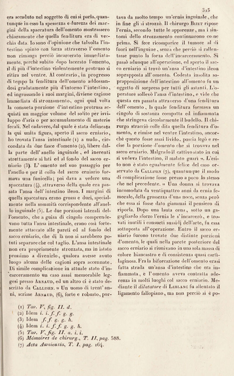 era accadalo nel soggetto di cui si parla, quan¬ tunque in esso la spessezza e durezza dei mar¬ gini della spaccatura dell’omento mostrassero chiaramente che quella fenditura era di vec¬ chia data. Io sono d’opinione che talvolta l’iil¬ lesi ino spinto con forza attraverso l’omento non rimanga perciò incarcerato immediata¬ mente, perchè subito dopo lacerato l'omento, il di più d’intestino violentemente protruso si ritira nel ventre. Al contrario, in progresso di texnpo la fenditura dell’omento addossan¬ dosi gradatamente più d’intorno l’intestino, ed ingrossando i suoi margini, diviene cagione immediata di strozzamento, ogni qual volta la consueta porzione d’int estino protrusa ac¬ quisti un maggior volume del solito per svi¬ luppo d’aria o per accumulamento di materie fecali. Nel cadavere,dal quale è stata delineata la qui unita figura, aperto il sacco erniario, ho trovala l’ansa intestinale (i) a nudo, cir¬ condata da due fasce d’omento (2), libere dal¬ la parte dell’ anello inguinale , ed inerenti strettamente ai lati ed al fondo del sacco er¬ niario (3). L’ omento nel suo passaggio per l’anello e per il collo del sacco erniario for¬ mava una funicella; poi dava a vedere una spaccatura (4), attraverso della quale era pas¬ sata l’ansa dell’intestino ileon. I margini di quella spaccatura erano grossi e duri, special- mente nella sommità corrispondente all’anel¬ lo inguinale (5). Le due porzioni laterali del¬ l’omento, che a guisa di cingolo comprende¬ vano tutta l’ansa intestinale, erano così forte¬ mente attaccalo alle pareti ed al fondo del sacco erniario, che di là non si sarebbero po¬ tuti separare che col t aglio. L’ansa intestinale non era propriamente strozzata, ma in istato prossimo a divenirlo, qualora avesse avuto luogo alcuna delle cagioni sopra accennate. Di simile complicazione in attuale stato d’in¬ carceramento un caso assai memorabile leg- gesi presso Arnaud, ed un altro ci è stato de¬ scritto da Callisen. « Un uomo di trent’an¬ ni, scrisse Arnaud, (6), forte e robusto, por- (1) Tao. V’ fig. II. d. (2) Idem i. i.f.f. g. g. (3) Idem f.f g. g. h. (4) Idem i. i.f.f. g. g. h. (5) Tao. V^fig. II. a. i. i. 315 tava da molto tempo un’ernia inguinale, che in fine gli si strozzò. Il chirurgo Bijet ripose l’ernia, secondo tutte le apparenze, ma i sin¬ tomi dello strozzamento continuarono come prima. Si fece ricomparire il tumore al di fuori nell’inguine, senza che perciò si rallen¬ tasse punto la forza dell’incarceramento. Si passò adunque all’operazione, ed aperto il sac¬ co erniario si trovò un’ansa d’intestino ileon soprapposta all’omento. Codesta insolita so¬ prapposizione deH'intestino aH’omenlo fu un oggetto di sorpresa per tutti gli astanti. L’o¬ peratore sollevò l’ansa d’intestino, e vide che questa era passata attraverso d’una fenditura dell’ omento , la quale fenditura formava un cingolo di sostanza compatta ed infiammala che stringeva circolarmente il budello. Il chi¬ rurgo stracciò colle dita quella fenditura d’o¬ mento, e rimise nel ventre rinteslino, ancor¬ ché questo fosse assai livido, poscia legò e re¬ cise la porzione d’omento che si trovava nel sacco erniario. Malgrado il cattivo stato in cui si vedeva l’intestino, il malato guarì 11. L’esi¬ to non è stato egualmente felice del caso or- servato da Callisen (7), quantunque il modo di complicazione fosse presso a poco lo stesso che nel precedente. « Una donna si trovava incomodata da ventiquattro anni da ernia fe¬ morale, della grossezza d’una noce, senza però che essa si fosse dato giammai il pensiero di riporla. Dopo una lauta cena, sotto un ga- gagliardo sforzo l’ernia le s’incarcerò, e tro¬ vati inutili i consueti sussidj dell’arte, fu essa sottoposta all’operazione. Entro il sacco er¬ niario furono trovate due distinte porzioni d’omento, le quali nella parete posteriore del sacco erniario si riunivano in una sola massa di colore biancastro e di consistenza quasi carti¬ laginosa. Fra la biforcazione dell’omento crasi fatta strada un’ansa d’intestiao che era in¬ fiammata, e l’omento aveva contratta ade¬ renza in molti luoghi col sacco erniario. Me¬ diante il dilatatore di Leblanc fu allentato il ligamento fallopiano, ma non perciò si è po- (6) Mémoìres de chirurgo T. II, pag. 588.