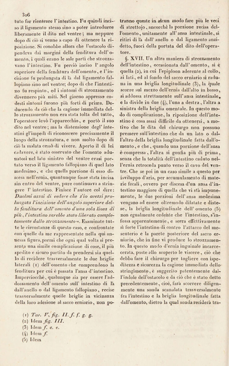 3r6 tulo far rientrare l'intestino. Fu quindi ilici-- so il ligamento stesso sino a poter introdurre liberamente il dito nel ventre; ma neppure dopo di ciò si venne a capo di ottenere la ri¬ posizione. Si conobbe allora che l’ostacolo di¬ pendeva dai margini della fenditura dell’o¬ mento, i quali erano le sole parti che strozza¬ vano l’intestino. Fu perciò inciso l’angolo superiore della fenditura dell’omento, e l’in¬ cisione fu prolungata di là dal ligamento fal¬ lopiano sino nel ventre; dopo di che l’intesti¬ no fu respinto, ed i sintomi di strozzamento divennero più miti. Nel giorno appresso co- desti sintomi furono più forti di prima. De¬ ducendo da ciò che la cagione immediata del¬ lo strozzamento non era stata tolta del tutto, l’operatore levò l’apparecchio, e portò il suo dito nel ventre; ma la distensione degl’ inte¬ stini gl’impedì di riconoscere precisamente il luogo della strozzatura, e non molto dopo di ciò la malata cessò di vivere. Aperto il di lei cadavere, è stato osservato che l’omento adu¬ natosi nel lato sinistro del ventre erasi por¬ talo verso il ligamento fallopiano di quel Iato medesimo, e che quella porzione di esso di¬ scesa nell’ernia, quantunque fosse stata incisa sin entro del ventre, pure continuava a strin¬ gere 1’ intestino. Finisce l’autore col dire: Duoimi assai di vedere che sdo avessi pro¬ lungata Vincisione delf angolo superiore del¬ la fenditura delP omento d una sola linea di più , Vintestino sarebbe stato liberato comple¬ tamente dallo strozzamento Esaminate tut¬ te le circostanze di questo caso, e confrontate con quelle da me rappresentate nella qui an¬ nessa figura,parrai che ogni qual volta si pre¬ senta una simile complicazione di cose, il più spedito e sicuro partito da prendersi sia quel¬ lo di recidere trasversalmente le due briglie laterali (i) dell’omento che comprendono la fenditura per cui è passata l’ansa d’intestino. Imperciocché, qualunque sia per essere l’ad¬ dossamento dell’omento sull1 intestino di la dall’anello o dal ligamento fallopiano, recise trasversalmente quelle briglie in vicinanza della loro adesione al sacco erniario, non po- (.) 7v. r fig. u.f.f.g. s. (2) Idem fig. III. (3) Idem fi. e. e. (4) Idem/ (5) Idem Iranno queste in alcun modo fare più le veci di strettojo, ancorché la porzione recisa del¬ l’omento, unitamente all’ansa intestinale, si ritiri di là dall’ anello o dal ligamento anzi¬ detto, fuori della portata del dito dell’opera¬ tore. §. XVII. Un altra maniera di strozzamento dell’intestino, occasionata dall’omento, si è quella (2), in cui l’epiploon aderente al collo, ai Iati, ed al fondo del sacco erniario si radu¬ na in una briglia longitudinale (3), la quale scorre sul mezzo dell’ernia dall’alto in basso, si addossa strettamente sull’ansa intestinale* e la divide in due (4), l’una a destra , l’altra a sinistra della briglia omentale. In questo mo¬ do di complicazione, la riposizione dell’inte¬ stino è cosa assai diffìcile da ottenersi, a mo¬ tivo che le dita del chirurgo non possono premere sulfintestino che da un lato o dal¬ l’altro della briglia longitudinale fatta dall’o¬ mento, e che, quando una porzione dell’ansa è compressa , l’altra si gonfia più di prima, senza che la totalità dell’intestino caduto nel¬ l’ernia retroceda punto verso il cavo del ven¬ tre. Che se poi in un caso simile a questo per isviluppo d’aria, per accumulamento di mate¬ rie fecali, ovvero per discesa d’un ansa d’in¬ testino maggiore di quella che vi sta impune¬ mente, le due porzioni dell’ansa medesima vengano ad essere oltremodo dilatate e diste¬ se, la briglia longitudinale dell’omento (5) non egualmente cedente che l’intestino, s’in¬ fossa apparentemente , e serra effettivamente sì forte l’intestino dì contro l’attacco del me¬ senterio e la parete posteriore del sacco er¬ niario, che in fine vi produce lo strozzamen¬ to, In questo modo d’ernia inguinale incarce- cerata, poste allo scoperto le viscere, ciò che debba fare il chirurgo per togliere con ispe- ditezza e sicurezza la cagione immediata dello stringimento, è suggerito patentemente dal¬ l’indole dell’ostacolo e da ciò che è stato detto precedentemente, cioè, farà scorrere diligen- mente una sonda scanalata trasversalmente fra l’intestino e la briglia longitudinale fatta dall’omento, dietro la qual sonda reciderà tra-