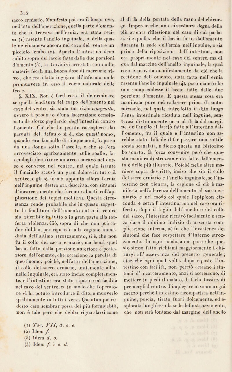 3iB sacco erniario. Manifesto poi era il luogo ove, neiralto dell’operazione, quella parte d’omen¬ to che si trovava nell’ernia, era stata reci¬ sa (i) rasente l’anello inguinale, e della qua¬ le ne rimaneva ancora nel cavo del ventre un picciolo lembo (2). Aperto 1’ intestino ileon subito sopra del laccio fatto dalle due porzioni d’omento (3), si trovò ivi arrestata con molte materie fecali una buona dose di mercurio vi¬ vo, che erasi fatta ingojare all’infermo onde promuovere in esso il corso naturale delle fecce. §. XIX. Non è facil cosa il determinare se quella fenditura del corpo dell’omento nel cavo del ventre sia stala un vizio congenito, ovvero il prodotto d’una lacerazione occasio¬ nata da sforzo gagliardo degl’intestini contro l’omento. Ciò che ho potuto raccogliere dai parenti del defunto si è, che quest’uomo, quando era fanciullo di cinque anni, fu preso da una donna sotto l’ascelle, e che se l’era arrovesciato sgarbatamente sulle spalle, fa¬ cendogli descrivere un arco concavo nel dor¬ so e convesso nel ventre, nel quale istante il fanciullo accusò un gran dolore in tutto il ventre, e gli si formò appunto allora l’ernia nell’inguine destro ora descritta, con sintomi d’incarceramento che furono calmati coll’ap¬ plicazione dei topici mobilivi. Questa circo¬ stanza rende probabile che in questo sogget¬ to la fenditura dell’ omento entro il ventre sia riferibile in tutto o in gran parte alla sof¬ ferta violenza. Ciò, sopra di che non può ca¬ der dubbio, per riguardo alla cagione imme¬ diata dell’ultimo strozzamento, si è, che non fu il collo del sacco erniario, ma bensì quel laccio fatto dalla porzione anteriore e poste¬ riore dell’omento, che occasionò la perdita di quest’uomo', poiché, nell’atto dell’operazione, il collo del sacco erniario, unitamente all’a¬ nello inguinale, era stato inciso completamen¬ te, e F intestino era stato riposto con facilità nel cavo del ventre, ed in morio che l’operato¬ re vi ha potuto introdurre il dito, e muoverlo speditamente in lutti i versi. Quantunque co¬ desto caso sembrar possa dei più formidabili, non è tale però che debba riguardarsi come al di là della portata della mano del chirur¬ go. Imperciocché una circostanza degna della più attenta riflessione nel caso di cui parla¬ si, si è quella, che il laccio fatto dall’omento durante la sede dell’ernia nell’inguine, o sia prima della riposizione dell’intestino, non era propriamente nel cavo del ventre, ma di qua dal margine dell’anello inguinale; la qual cosa è provata manifestamente da ciò che la recisione dell’omento, stata fatta nell’ernia rasente l’anello inguinale (4), poco mancò che non comprendesse il laccio fatto dalle due porzioni d’omento. E questa stessa cosa era manifesta pure nel cadavere prima di noto- mizzarlo, nel quale introdotto il dito lungo Fansa intestinale ricaduta nell’inguine, sen- tivasi distintamente poco al di là dal margi¬ ne dell’anello il laccio fatto all’intestino dal¬ l’omento, fra il quale e 1’ intestino non sa¬ rebbe stato difficile il far passare una sottile sonda scanalata, e dietro questa un bistorino boi tonato. E forza convenire però che que¬ sta maniera di strozzamento fatto dalFomen- to è delle più illusorie. Poiché nelle altre ma¬ niere sopra descritte, inciso che sia il collo del sacco erniario e l’anello inguinale, se l’in¬ testino non rientra, la cagione di ciò è ma¬ nifesta nell’aderenza dell’omento al sacco er¬ niario, e nel modo col quale l’epiploon cir¬ conda e serra l’intestino; ma nel caso ora ri¬ ferito, dopo il taglio dell’ anello e del collo del sacco, l’intestino rientrò facilmente e sen¬ za dare il minimo indizio di nascosta com¬ plicazione interna, nè fu che l'insistenza dei sintomi che fece sospettare d’interno stroz¬ zamento. In ogni modo, a me pare che que¬ sto stesso fatto richiami maggiormente i chi- rurgi all’ osservanza del precetto generale ; cioè, che ogni qual volta, dopo riposto l’in¬ testino con facilità, non perciò cessano i sin¬ tomi d’incarceramento, anzi si accrescono, di mettere in piedi il malato, di farlo tossire, di premergli il ventre, d’impiegare in somma ogni mezzo perchè Fini estino ricomparisca nell’in¬ guine', poscia, tirato fuori dolcemente, ed e- splorata lungh’esso la sede dello strozzamento, che non sarà lontano dal margine dell’anello (1) Tav. VII, d. e. e. (2) Idem f. (3) Idem d. o. (/}) Idem f e e. d.