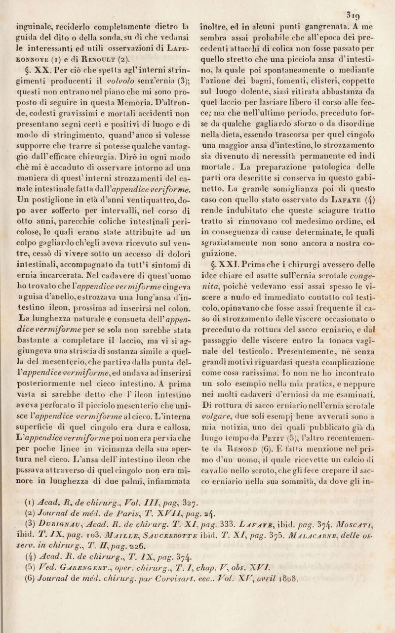 inguinale, reciderlo completamente dietro la guida del dito o della sonda,su di che vedami le interessanti ed utili osservazioni di Lape- EONNOYE (i) e di R.ENOULT (2). §. XX. Per ciò che spetta agl’interni strin¬ gimenti producenti il volvolo senz’ernia (3); questi non entrano nel piano che mi sono pro¬ posto di seguire in questa Memoria. D’altron¬ de, codesti gravissimi e mortali accidenti non presentano segni certi e positivi di luogo e di modo di stringimento, quand’anco si volesse supporre che trarre si potesse qualche vantag¬ gio dall’efficace chirurgia. Dirò in ogni modo chè mi è accaduto di osservare intorno ad una maniera di quest’interni strozzamenti del ca¬ nale intestinale fatta da\V appendice veriforme. Un postiglione in età d’anni ventiquattro,do¬ po aver sofferto per intervalli, nel corso di otto anni, parecchie coliche intestinali peri¬ colose, le quali erano state attribuite ad un colpo gagliardo ch’egli aveva ricevuto sul ven¬ tre, cessò di vivere sotto un accesso di dolori intestinali, accompagnato da tutt’i sintomi di ernia incarcerata. Nel cadavere di quest’uomo ho trovato che 1 appendice vermiforme cingeva a guisa d’anello, e strozzava una lung’ansa (l’in¬ testino ileon, prossima ad inserirsi nel colon. La lunghezza naturale e consueta delVappen¬ dice vermiforme yer se sola non sarebbe stata bastante a completare il laccio, ma vi si ag¬ giungeva una striscia di sostanza simile a quel¬ la del mesenterio,che partiva dalla punta del- Vappendice verni forme^ed andava ad inserirsi posteriormente nel cieco intestino. A prima vista si sarebbe detto che l’ileon intestino aveva perforato il picciolo mesenterio che uni¬ sce l'appendice vermiforme al cieco. L'interna superficie di quel cingolo era dura e callosa. Tu' appendice vermiforme poi non era pervia che per poche linee in vicinanza della sua aper¬ tura nel cieco. L’ansa dell’intestino ileon che passava attraverso di quel cingolo non era mi¬ nore in lunghezza di due palmi, infiammata 3iq inoltre, ed in alcuni punti gangrenata. A me sembra assai probabile che all'epoca dei pre¬ cedenti attacchi di colica non fosse passato per quello stretto che una picciola ansa d’intesti¬ no, la quale poi spontaneamente o mediante l’azione dei bagni, fomenti, clisteri, coppette sul luogo dolente, siasi ritirata abbastanza da quel laccio per lasciare libero il corso alle fec¬ ce; ma che nell'ultimo periodo, preceduto for¬ se da qualche gagliardo sforzo o da disordine nella dieta, essendo trascorsa per quel cingolo una maggior ansa d’intestino, lo strozzamento sia divenuto di necessità permanente ed indi mortale. La preparazione patologica delle parti ora descritte si conserva in questo gabi¬ netto. La grande somiglianza poi di questo caso con quello stato osservato da Lafaye (4) rende indubitato che queste sciagure tratto tratto si rinnovano col medesimo ordine, ed in conseguenza di cause determinale, le quali sgraziatamente non sono ancora a nostra co¬ gnizione. §. XXI. Prima che i chirurgi avessero delle idee chiare ed asai te sull’ernia scrotale conge¬ nita, poiché vedevano essi assai spesso le vi¬ scere a nudo ed immediato contatto col testi¬ colo, opinavano che fosse assai frequente il ca¬ so di strozzamento delle viscere occasionato o preceduto da rottura del sacco erniario, e dal passaggio delle viscere entro la tonaca vagi¬ nale del testicolo. Presentemente, nè senza grandi motivi riguardasi questa complicazione come cosa rarissima. Io non ne ho incontrato un solo esempio nella mia pratica, e neppure nei molti cadaveri d’erniosi da me esaminali. Di rot tura di sacco erniario nell’ernia scrotale volgare, due soli esempj bene avverali sono a mia notizia, uno dei quali pubblicato già da lungo tempo da Petit (5), l’altro recentemen¬ te da IIemond (6). E fatta menzione nel pri¬ mo d’un uomo, il quale ricevette un calcio di cavallo nello scroto,che gli fece crepare il sac¬ co erniario nella sua sommità, da dove gli in- (1) Acad«, R. de chirurgo Voi. ///, pag^ 32^. (2) Journal de méd. de Paris, T. XVH^ pag. 24. (3) Durignau, Acad. R. de chirurg. T. XI., pag. 333. Lafaye, ibid. pag. 3^4- Moscati, ibid. T. /X, pag. io3. Maille, Saucerrotte ibid. T. X/, pag. 3^5. Malacarnb^ delle os- serv. in chirurg., T. ZT, pag. <226. (4) Acad. R. de chirurg., T. ZX, pag. 3^4* (5) Ved. Garengert., oper. chirurg., T. /, chap. V, ohs. XVI. (6) Journal de méd. chirurg. par Corvisart. ecc.. Voi. XJ\ avril 1808.