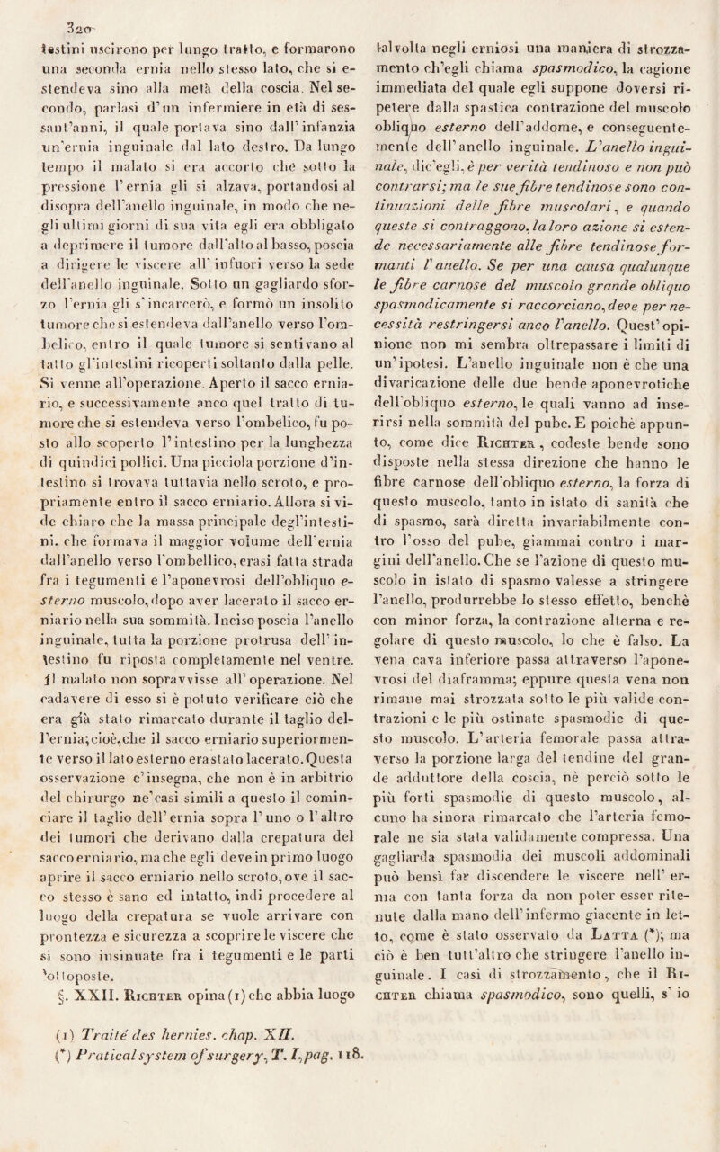 B'iCr testini uscirono per lungo (ratio, e formarono una seconda ernia nello stesso lato, che si e- stendeva sino alla metà della coscia. Nel se¬ condo, parlasi d’un infermiere in e(à di ses¬ santanni, il quale portava sino dall’infanzia un’ernia inguinale dal lato destro. Da lungo tempo il malato si era accorto che sotto la pressione l’ernia gli si alzava, portandosi al disopra dell’anello inguinale, in modo che ne¬ gli ultimi giorni di sua vita egli era obbligato a deprimere il tumore dall’alto al basso, poscia a dirigere le viscere all infuori verso la sede dell'anello inguinale. Sotto un gagliardo sfor¬ zo l’ernia gli s’incarcerò, e formò un insolito tumore che si estendeva dall’anello verso l’orn- Lelico, entro il quale tumore si sentivano al latto gl’intestini ricoperti soltanto dalla pelle. Si venne all’operazione. Aperto il sacco ernia¬ rio, e successivamente anco quel tratto di tu¬ more che si estendeva verso l’ombelico, fu po¬ sto allo scoperto l’intestino per la lunghezza di quindici pollici. Una picciola porzione d’in¬ testino si trovava tuttavia nello scroto, e pro¬ priamente entro il sacco erniario. Allora si vi¬ de chiaro che la massa principale degl’intesti¬ ni, che formava il maggior volume dell’ernia dall’anello verso l'omhellico, erasi fatta strada fra i tegumenti e l’aponevrosi dell’obliquo e- sterno muscolo, dopo aver laceralo il sacco er¬ niario nella sua sommità. Inciso poscia l’anello inguinale, tutta la porzione prolrusa dell’ in¬ cestino fu riposta completamente nel ventre, il malato non sopravvisse all’operazione. Nel cadavere di esso si è potuto verificare ciò che era già stato rimarcato durante il taglio del¬ l’ernia; cioè,clve il sacco erniario superiormen¬ te verso il lato esterno era stato lacerato.Questa osservazione c’insegna, che non è in arbitrio del chirurgo ne’casì simili a questo il comin¬ ciare il taglio dell’ernia sopra l’uno o l’altro dei tumori che derivano dalla crepatura del saccoerniario, madie egli deve in primo luogo aprire il sacco erniario nello scroto,ove il sac¬ co stesso è sano ed intatto, indi procedere al luogo della crepatura se vuole arrivare con prontezza e sicurezza a scoprire le viscere che si sono insinuate fra i tegumenti e le parti 'oi toposte. §. XXII. Richter opina (i) che abbia luogo talvolta negli erniosi una maniera dì strozza¬ mento ch’egli chiama spasmodico, la cagione immediata del quale egli suppone doversi ri¬ petere dalla spastica contrazione del muscolo obliquo esterno dell’addome, e conseguente¬ mente dell’anello inguinale. £’anello ingui¬ nale^ dic’egìi,è per verità tendinoso e non può contrarsi; ma le sue fibre tendinose sono con¬ tinuazioni delle fibre muscolari, e quando queste si contraggono fia loro azione si esten¬ de necessariamente alle fibre tendinose fior- manti V anello. Se per una causa qualunque le fiibre carnose del muscolo grande obliquo spasmodicamente si raccorcianofieve per ne¬ cessità restringersi anco Vanello. Quest’ opi¬ nione non mi sembra oltrepassare i limiti di un’ipotesi. L’anello inguinale non òche una divaricazione delle due bende aponevrotiche delbobliquo esterno, le quali vanno ad inse¬ rirsi nella sommità del pube. E poiché appun¬ to, come dice Richter, codeste bende sono disposte nella stessa direzione che hanno le fibre carnose dell’obliquo esterno, la forza di questo muscolo, tanto in istato di sanità che di spasmo, sarà diretta invariabilmente con¬ tro r osso del pube, giammai contro i mar¬ gini dell’anello. Che se l’azione di questo mu¬ scolo in istato di spasmo valesse a stringere l’anello, produrrebbe lo stesso effetto, benché con minor forza, la contrazione alterna e re¬ golare di questo muscolo, lo che è falso. La vena cava inferiore passa attraverso l’apone¬ vrosi del diaframma; eppure questa vena non rimane mai strozzata sotto le più valide con¬ trazioni e le più ostinate spasmodie di que¬ sto muscolo. L’arteria femorale passa attra¬ verso la porzione larga del tendine del gran¬ de adduttore della coscia, nè perciò sotto le più forti spasmodie di questo muscolo, al¬ cuno ha sinora rimarcato che l’arteria femo¬ rale ne sia stala validamente compressa. Una gagliarda spasmodia dei muscoli addominali può bensì far discendere le viscere nell’ er¬ nia con tanta forza da non poter esser rite¬ nute dalla mano dell’infermo giacente in let¬ to, come è stalo osservato da Latta (*); ma ciò è ben tutt’altro cbe stringere l’anello in¬ guinale. I casi di slrozzaùrento, cbe il Ri- ghter chiama spasmodico, sono quelli, s io (i) Traile' des hernies. chap. Ufi. (*) Praticai System ofs urgery% T. f^pag. u8.