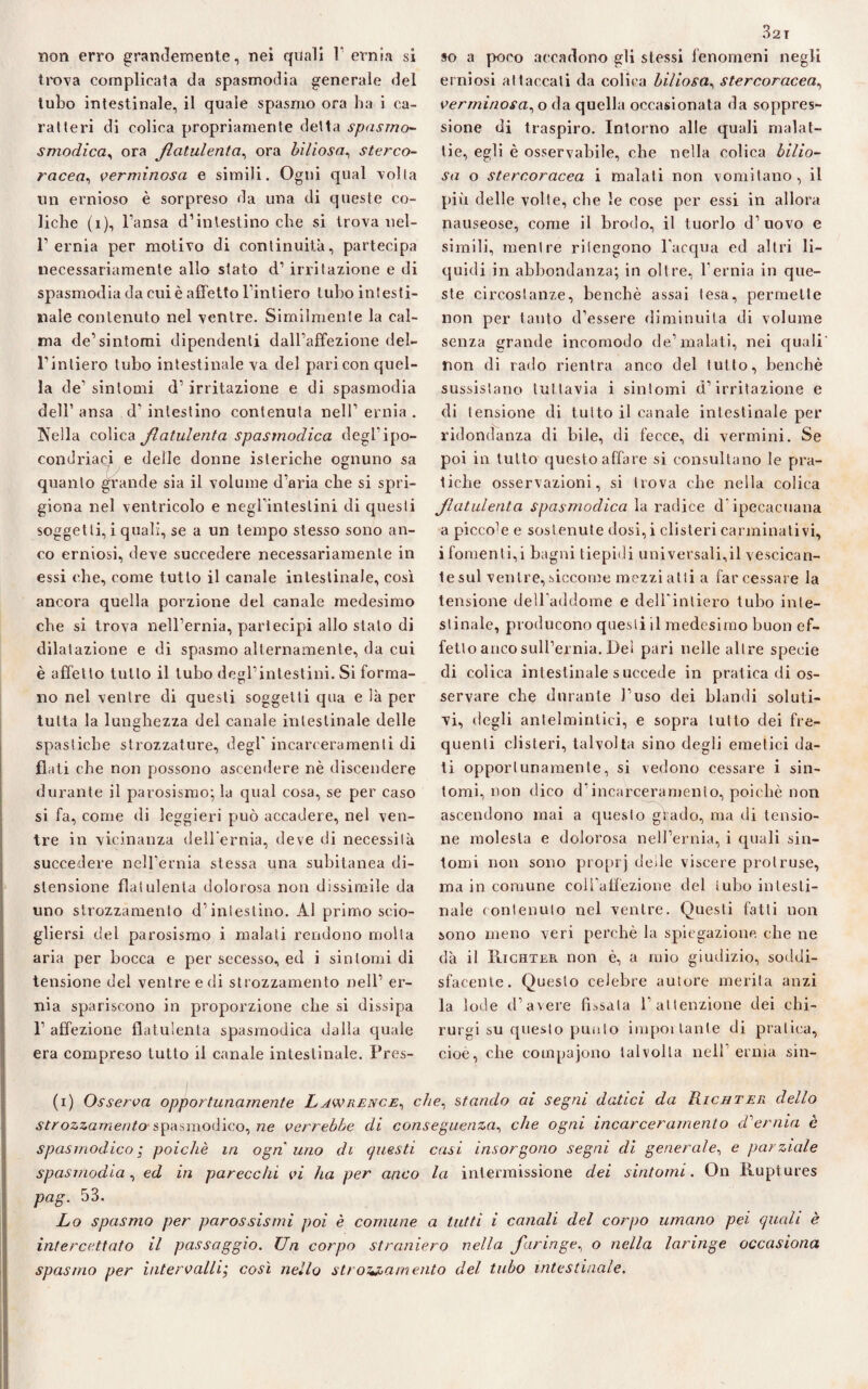 trova complicata da spasmodia generale del tubo intestinale, il quale spasmo ora ha i ca¬ ratteri di colica propriamente detta spasmo- smodicela ora flatulenta, ora biliosa, sterco¬ racea, verminosa e simili. Ogni qual volta un ernioso è sorpreso da una di queste co¬ liche (i), l’ansa d’intestino che si trova nel- 1’ernia per motivo di continuità, partecipa necessariamente allo stato d’ irritazione e di spasmodia da cui è affetto l’intiero tubo intesti¬ nale contenuto nel ventre. Similmente la cal¬ ma de’sintomi dipendenti dall’affezione del¬ l’intiero tubo intestinale va del pari con quel¬ la de’ sintomi d’ irritazione e di spasmodia dell’ ansa d' intestino contenuta nell’ ernia . Ofelia colica flatulenta spasmodica degl’ipo¬ condriaci e delle donne isteriche ognuno sa quanto grande sia il volume d’aria che si spri¬ giona nel ventricolo e negl’intestini di questi soggetti, i quali, se a un tempo stesso sono an¬ co erniosi, deve succedere necessariamente in essi che, come tutto il canale intestinale, così ancora quella porzione del canale medesimo che si trova nell’ernia, partecipi allo stalo di dilatazione e di spasmo alternamente, da cui è affetto tutto il tubo degl’intestini. Si forma¬ no nel ventre di questi soggetti qua e là per tutta la lunghezza del canale intestinale delle spastiche strozzature, degl' incarceramenti di flati che non possono ascendere nè discendere durante il parosismo; la qual cosa, se per caso si fa, come di leggieri può accadere, nel ven¬ tre in vicinanza dell’ernia, deve di necessità succedere nell’ernia stessa una subitanea di¬ stensione flatulenta dolorosa non dissimile da uno strozzamento d’intestino. Al primo scio¬ gliersi del parosismo i malati rendono molta aria per bocca e per secesso, ed i sintomi di tensione del ventre e di strozzamento nell’ er¬ nia spariscono in proporzione che si dissipa 1’ affezione flatulenta spasmodica dalla quale era compreso lutto il canale intestinale. Pres- 32T erniosi attaccali da colica biliosa, stercoracea, verminosa, o da quella occasionata da soppres¬ sione di traspiro. Intorno alle quali malat¬ tie, egli è osservabile, che nella colica bilio¬ sa o stercoracea i malati non vomitano, il più delle volte, che le cose per essi in allora nauseose, come il brodo, il tuorlo d’uovo e simili, mentre ritengono l’acqua ed altri li¬ quidi in abbondanza; in oltre, l’ernia in que¬ ste circostanze, benché assai lesa, permette non per tanto d’essere diminuita di volume senza grande incomodo de’malati, nei quali non di rado rientra anco del tutto, benché sussistano tuttavia i sintomi d’irritazione e di tensione di tutto il canale intestinale per ridondanza di bile, di fecce, di vermini. Se poi in tutto questo affare si consultano le pra¬ tiche osservazioni, si trova che nella colica flatulenta spasmodica la radice d'ipecacuana a piceo’e e sostenute dosi, i clisteri carminativi, ifomenti,i bagni tiepidi universali,il vescican¬ te sul venire, siccome mezzi atti a far cessare la tensione dell'addome e dell'intiero tubo inte¬ stinale, producono questi il medesimo buon ef¬ fetto anco sull’ernia. Del pari nelle altre specie di colica intestinale succede in pratica di os¬ servare che durante l’uso dei blandi soluti¬ vi, degli antelmintici, e sopra lutto dei fre¬ quenti clisteri, talvolta sino degli emetici da¬ ti opportunamente, si vedono cessare i sin¬ tomi, non dico d’incarceramento, poiché non ascendono mai a questo grado, ma di tensio¬ ne molesta e dolorosa nell’ernia, i quali sin¬ tomi non sono proprj deile viscere protruse, ma in comune coll’affezione del tubo intesti¬ nale contenuto nel ventre. Questi fatti non sono meno veri perchè la spiegazione che ne dà il Richter non è, a mio giudizio, soddi¬ sfacente. Questo celebre autore merita anzi la lode d’avere fissata l’attenzione dei chi- rurgi su questo punto impoi tante di pratica, cioè, che compajono talvolta nell erma sin- (i) Osserva opportunamente Lawrence, che, stando ai segni datici da Richter dello strozzamento- spasmodico, ne verrebbe di conseguenza, che ogni incarceramento d'ernia è spasmodico ; poiché in ogni uno di questi casi insorgono segni di generale, e parziale spasmodia, ed in parecchi vi ha per anco la intermissione dei sintomi. On Ruptures pag. 53. Lo spasmo per parossismi poi è comune a tutti i canali del corpo umano pei quali è intercettato il passaggio. Un corpo straniero nella faringe, o nella laringe occasiona spasmo per intervallicosì nello strozzamento del tubo intestinale.