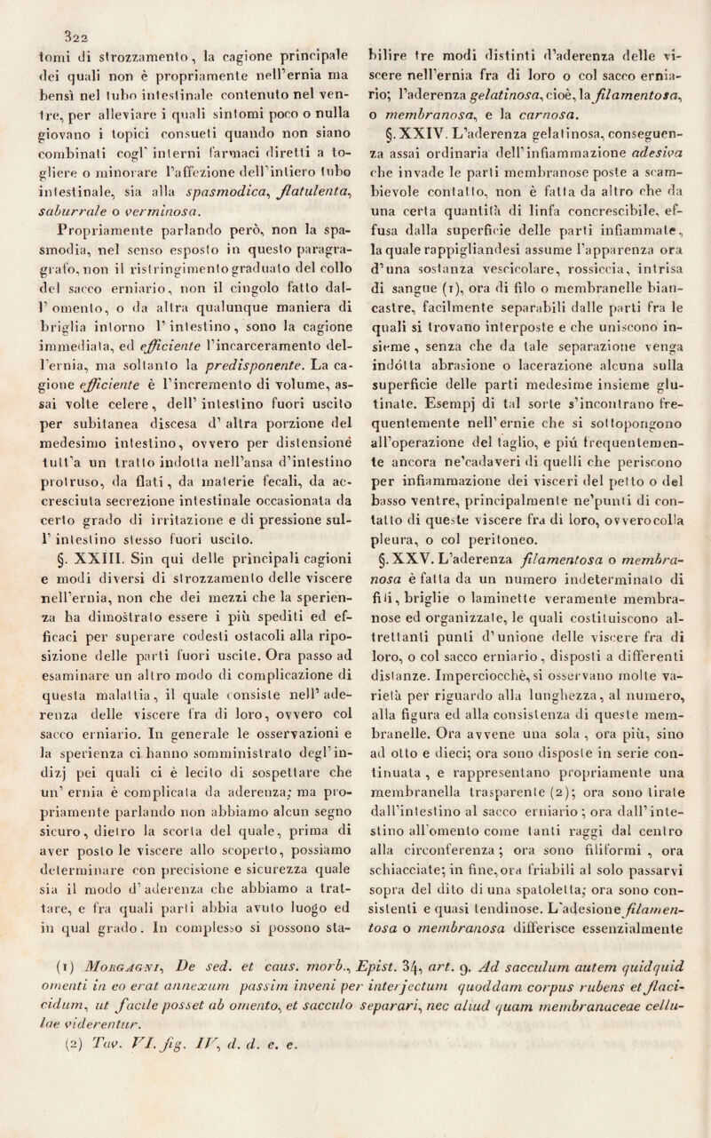 322 tomi di strozzamento, la cagione principale dei quali non è propriamente nell’ernia ma bensì nel tubo intestinale contenuto nel ven¬ tre, per alleviare i quali sintomi poco o nulla giovano i topici consueti quando non siano combinati cogl’ interni farmaci diretti a to¬ gliere o minorare l’affezione dell’intiero tubo intestinale, sia alla spasmodica, flatulenta, saburrale o verminosa. Propriamente parlando però, non la spa¬ smodia, nel senso esposto in questo paragra- grafo, non il ristringimento graduato del collo del sacco erniario, non il cingolo fatto dal- 1’omento, o da altra qualunque maniera di briglia intorno l’intestino, sono la cagione immediata, ed efficiente l’incarceramento del¬ l’ernia, ma soltanto la predisponente. La ca¬ gione efficiente è l’incremento di volume, as¬ sai volte celere, dell’intestino fuori uscito per subitanea discesa d’ altra porzione del medesimo intestino, ovvero per distensione tutt’a un tratto indotta nell’ansa d’intestino protruso, da flati, da materie fecali, da ac¬ cresciuta secrezione intestinale occasionala da certo grado di irritazione e di pressione sul- 1’ intestino stesso fuori uscito. §. XXIII. Sin qui delle principali cagioni e modi diversi di strozzamento delle viscere nell’ernia, non che dei mezzi che la sperien- za ha dimostrato essere i più spediti ed ef¬ ficaci per superare codesti ostacoli alla ripo¬ sizione delle parti fuori uscite. Ora passo ad esaminare un altro modo di complicazione di questa malattia, il quale consiste nell’ade¬ renza delle viscere fra di loro, ovvero col sacco erniario. In generale le osservazioni e la sperienza ci hanno somministrato degl’in¬ di zj pei quali ci è lecito di sospettare che un’ ernia è complicata da aderenza; ma pro¬ priamente parlando non abbiamo alcun segno sicuro, dietro la scorta del quale, prima di aver posto le viscere allo scoperto, possiamo determinare con precisione e sicurezza quale sia il modo d’ aderenza che abbiamo a trat¬ tare, e fra quali parti abbia avuto luogo ed in qual grado. In complesso si possono sta¬ bilire tre modi distinti d’aderenza delle vi¬ scere nell’ernia fra di loro o col sacco ernia¬ rio; l’aderenza gelatinosa, cioè, \& filamentosa^ o membranosa, e la carnosa. §.XXIV. L’aderenza gelatinosa, conseguen¬ za assai ordinaria dell’infiammazione adesiva che invade le parli membranose poste a scam¬ bievole contatto, non è fatta da altro che da una certa quantità di linfa concrescibile, ef¬ fusa dalla superficie delle parti infiammale, la quale rappigliandesi assume l’apparenza ora d’una sostanza vescicolare, rossiccia, intrisa di sangue (i), ora di filo o membranelle bian¬ castre, facilmente separabili dalle parti fra le quali si trovano interposte e che uniscono in¬ sieme , senza che da tale separazione venga indótta abrasione o lacerazione alcuna sulla superficie delle parti medesime insieme glu- tinate. Esempj di tal sorte s’incontrano fre¬ quentemente nell’ernie che si sottopongono all’operazione del taglio, e più frequentemen¬ te ancora ne’cadaveri di quelli che periscono per infiammazione dei visceri del petto o del basso ventre, principalmente ne’punti di con¬ tatto di queste viscere fra di loro, ovverocol'a pleura, o col peritoneo. §. XXV. L’aderenza filamentosa o membra¬ nosa è fatta da un numero indeterminalo di fiii, briglie o laminette veramente membra¬ nose ed organizzale, le quali costituiscono al¬ trettanti punti d’unione delle viscere fra di loro, o col sacco erniario, disposti a differenti distanze. Imperciocché, si osservano molte va¬ rietà per riguardo alla lunghezza, al numero, alla figura ed alla consistenza di queste mem¬ branelle. Ora avvene una sola , ora più, sino ad otto e dieci; ora sono disposte in serie con¬ tinuata , e rappresentano propriamente una membranella trasparente (2); ora sono tirate dall’intestino al sacco erniario; ora dall’inte¬ stino all'omento come tanti raggi dal centro alla circonferenza ; ora sono filiformi , ora schiacciategli fine,ora friabili al solo passarvi sopra del dito di una spatolelta; ora sono con¬ sistenti e quasi lendinose. L'adesione filamen¬ tosa o membranosa differisce essenzialmente (1) Morgagni, De sed. et caus. morbEpist. 3/p art. 9. Ad sacculum autem quidquid omenti in eo erat annexum passim inveni per interjectum quoddam corpus rubens et flaci- cidum, ut facile posset ab omento, et sacculo separar/, nec ahud quam membranaceae cellu- lae viderentur.