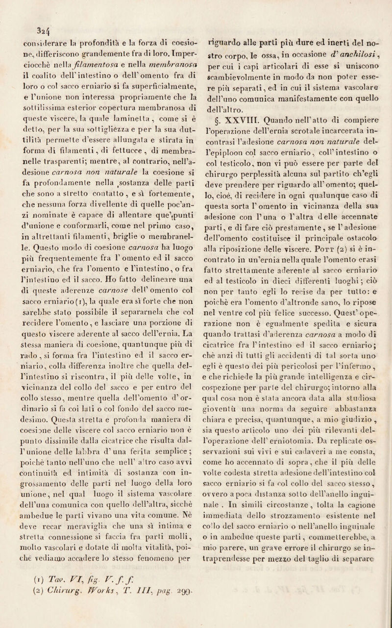 3a4 considerare la profondità e la forza di coesio¬ ne, differiscono grandemente fra di loro. Imper¬ ciocché nella filamentosa e nella membranosa il coalito dell'intestino o dell1 2 omento fra di loro o col sacco erniario si fa superficialmente, e l’unione non interessa propriamente che la sottilissima esterior copertura membranosa di queste viscere, la quale laminetta, come si è detto, per la sua sottigliezza e per la sua dut¬ tilità permette d’essere allungata e stirata in forma di filamenti, di fettucce, di membra- nelle trasparenti; mentre, al contrario, nell’a¬ desione carnosa non naturale la coesione si fa profondamente nella costanza delle parti che sono a stretto contatto , e sì fortemente, che nessuna forza divellente di quelle poc’an¬ zi nominate è capace di allentare que’.punti d’unione e conformarli, come nel primo caso, in altrettanti filamenti, briglie o membranel- le. Questo modo di coesione carnosa ha luogo più frequentemente fra l’omento ed il sacco erniario, che fra l’omento e l’intestino, o fra l’intestino ed il sacco. Ho fatto delineare una di queste aderenze carnose dell’ omento col sacco erniario(i), la quale era sì forte che non sarebbe stato possibile il separamela che col recidere l’omento, e lasciare una porzione di questo viscere aderente al sacco dell’ernia. La stessa maniera di coesione, quantunque più di rado , si forma fra l’intestino ed il sacco er¬ niario, colla differenza inoltre che quella del¬ l’intestino si riscontra, il più delle volte, in vicinanza del collo del sacco e per entro del collo stesso, mentre quella dell’omento d’or¬ dinario si fa coi lati o col fondo del sacco me¬ desimo. Questa stretta e profonda maniera di coesione delle viscere col sacco erniario non è punto dissimile dalla cicatrice che risulta dal¬ l’unione delle labbra d’una ferita semplice; poiché tanto nell’uno che nell’ altro caso avvi continuità ed intimità di sostanza con in¬ grossamento delle parti nel luogo della loro unione, nel qual luogo il sistema vascolare dell’ima comunica con quello dell’altra, sicché ambedue le parti vivano una vita comune. Nè deve recar meraviglia che una sì intima e stretta connessione si faccia fra parti molli, molto vascolari e dotale di molta vitalità, poi¬ ché vediamo accadere lo stesso fenomeno per riguardo alle parti più dure ed inerti del no¬ stro corpo, le ossa, in occasione T anchilosi , per cui i capi articolari di esse si uniscono scambievolmente in modo da non poter esse¬ re più separati, ed in cui il sistema vascolare dell’uno comunica manifestamente con quello dell’altro. §. XXVIII. Quando nell’atto di compiere l’operazione dell’ernia scrotale incarcerata in¬ contrasi l’adesione carnosa non. naturale del¬ l’epiploon col sacco erniario , coll’intestino o col testicolo, non vi può essere per parte del chirurgo perplessità alcuna sul partito ch’egli deve prendere per riguardo all’omento; quel¬ lo, cioè, di recidere in ogni qualunque caso di questa sorta 1’omento in vicinanza della sua adesione con l’una o l’altra delle accennate parti, e di fare ciò prestamente, se l’adesione dell’omento costituisce il principale ostacolo alla riposizione delle viscere. Porr (2) si è in¬ contrato in un’ernia nella quale l’omento erasi fatto strettamente aderente al sacco erniario ed al testicolo in dieci differenti luoghi ; ciò non per tanto egli lo recise da per tutto: e poiché era l’omento d’altronde sano, lo ripose nel ventre col più felice successo. Quest’ope¬ razione non è egualmente spedila e sicura quando trattasi d’aderenza carnosa a modo di cicatrice fra l’intestino ed il sacco erniario; chè anzi di tutti gli accidenti di tal sorta uno egli è questo dei più pericolosi per l’infermo, e che richiede la più grande intelligenza e cir¬ cospezione per parte del chirurgo; intorno alla qual cosa non è stata ancora data alla studiosa gioventù una norma da seguire abbastanza chiara e precisa, quantunque, a mio giudizio , sia questo articolo uno dei più rilevanti del¬ l’operazione dell’erniotomia. Da replicate os¬ servazioni sui vivi e sui cadaveri a me consta, come ho accennato di sopra, che il più delle volle codesta stretta adesione dell’intestino col sacco erniario si fa col collo del sacco stesso, ovvero a poca distanza sotto dell’anello ingui¬ nale . In simili circostanze, tolta la cagione immediata dello strozzamento esistente nel co’lo del sacco erniario o nell’anello inguinale o in ambedue queste parti, commetterebbe, a mio parere, un grave errore il chirurgo se in¬ traprendesse per mezzo del taglio di separare (1) Tao. VI., fig. V.ff (2) Chirurg. Works, T. III. pag. 299.