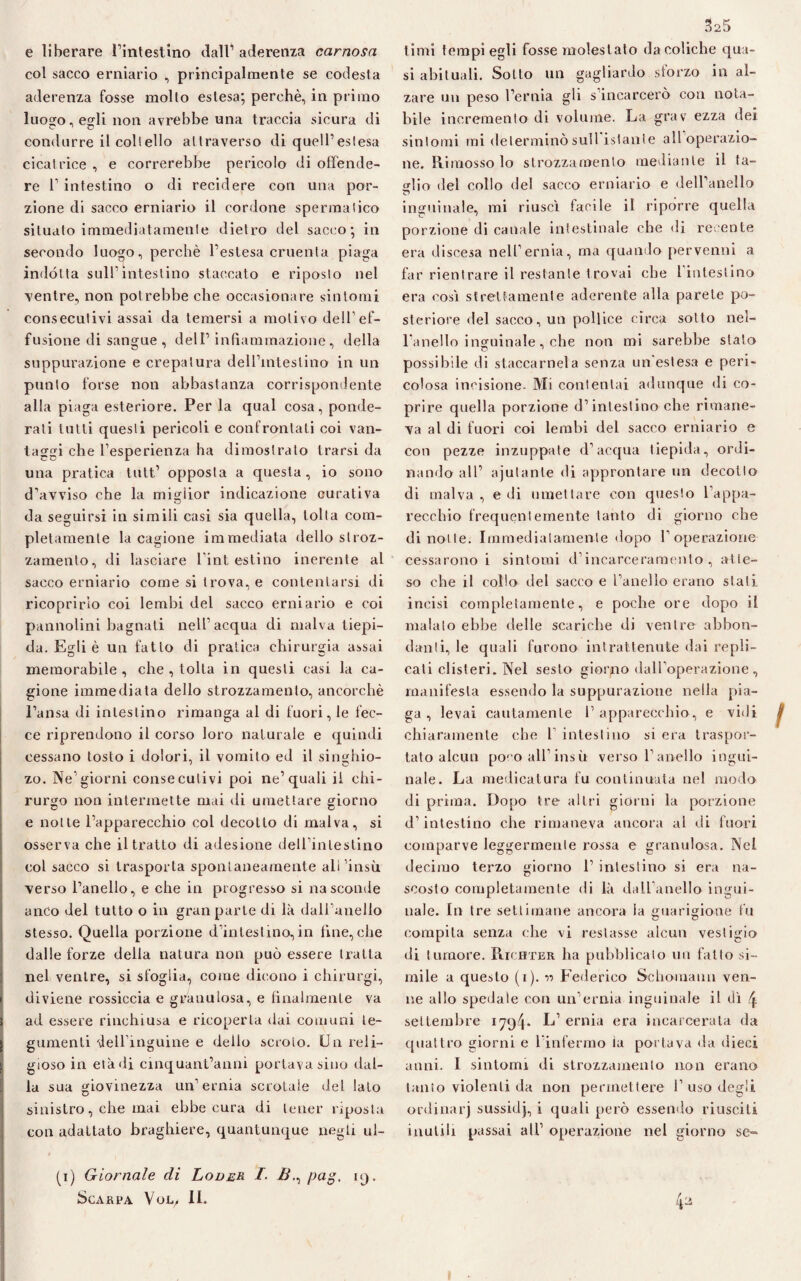 e liberare l’intestino dall1 aderenza carnosa col sacco erniario , principalmente se codesta aderenza fosse molto estesa; perchè, in primo luogo, egli non avrebbe una traccia sicura di condurre il coll elio attraverso di quell1 estesa cicatrice , e correrebbe pericolo di offende¬ re l1 intestino o di recidere con una por¬ zione di sacco erniario il cordone spermalico situato immediatamente dietro del sacco; in secondo luogo, perchè l’estesa cruenta piaga indótta sull’intestino staccato e riposto nel ventre, non potrebbe che occasionare sintomi consecutivi assai da temersi a motivo dell1 ef¬ fusione eli sangue, dell1 infiammazione, della suppurazione e crepatura delFintestino in un punto forse non abbastanza corrispondente alla piaga esteriore. Per la qual cosa, ponde¬ rati tutti questi pericoli e confrontati coi van¬ taggi che l’esperienza ha dimostrato trarsi da una pratica tutt1 opposta a questa, io sono d'avviso che la miglior indicazione curativa da seguirsi in simili casi sia quella, tolta com¬ pletamente la cagione immediata dello stroz¬ zamento, di lasciare l'intestino inerente al sacco erniario come si trova, e contentarsi di ricoprirlo coi lembi del sacco erniario e coi pannolini bagnati nell’acqua di malva tiepi¬ da. Egli è un fatto di pratica chirurgia assai memorabile, che , tolta in questi casi la ca¬ gione immediata dello strozzamento, ancorché l’ansa di intestino rimanga al di fuori, le fec¬ ce riprendono il corso loro naturale e quindi cessano tosto i dolori, il vomito ed il singhio- zo. Ne’giorni consecutivi poi ne’quali il chi¬ rurgo non intermette mai di umettare giorno e notte l’apparecchio col decotto di malva, si osserva che il tratto di adesione deU’inleslino col sacco si trasporta spontaneamente ali ’insù verso l’anello, e che in progresso si nasconde anco del tutto o in gran parte di là dall’anello stesso. Quella porzione d’intestino,in fine,che dalle forze della natura non può essere tratta nel ventre, si sfoglia, come dicono i chirurgi, diviene rossiccia e granulosa, e finalmente va ad essere rinchiusa e ricoperta dai comuni te¬ gumenti dell’inguine e dello scroto. Un reli¬ gioso in età di cinquantanni portava sino dal¬ la sua giovinezza un’ernia scrotale del lato sinistro, che mai ebbe cura di tener riposta con adattato braghiere, quantunque negli ul- (i) Giornale di Loder I. B., pag, 19. Scarpa Vol. II. timi tempi egli fosse molestalo da coliche qua¬ si abituali. Sotto un gagliardo sforzo inal¬ zare un peso l’ernia gli s’incarcerò con nota¬ bile incremento di volume. La grav ezza dei sintomi mi determinò sull istante all operazio¬ ne. Rimossolo strozzamento mediante il ta¬ glio del collo del sacco erniario e dell’anello inguinale, mi riuscì facile il riporre quella porzione di canale intestinale che di recente era discesa nell’ernia, ma quando pervenni a far rientrare il restante trovai che 1 intestino era cosi strettamente aderente alla parete po¬ steriore del sacco, un pollice circa sotto nel¬ l'anello inguinale , che non mi sarebbe stato possibile di staccamela senza un'estesa e peri¬ colosa incisione- Mi contentai adunque di co¬ prire quella porzione d’intestino che rimane¬ va al di fuori coi lembi del sacco erniario e con pezze inzuppate d’acqua tiepida, ordi¬ nando all’ ajulante di approntare un decollo di malva , e di umettare con questo l’appa¬ recchio frequentemente tanto di giorno che di notte. Immediatamente dopo l'operazione cessarono i sintomi d’incarceramento, atte¬ so che il collo del sacco e l’anello erano stali incisi completamente, e poche ore dopo il malato ebbe delle scariche di ventre abbon¬ danti, le quali furono intrattenute dai repli¬ cati clisteri. Nel sesto giorno dall’operazione, manifesta essendo la suppurazione nella pia¬ ga , levai cautamente l’apparecchio, e vidi chiaramente che 1’ intestino si era traspor¬ tato alcun poco all’insù verso l’anello ingui¬ nale. La medicatura fu continuata nel modo di prima. Dopo tre altri giorni la porzione d’intestino che rimaneva ancora al di fuori comparve leggermente rossa e granulosa. Nel decimo terzo giorno 1’ intestino si era na¬ scosto completamente di là dall'anello ingui¬ nale. In tre settimane ancora la guarigione fu compita senza che vi restasse alcun vestigio di tumore. Richter ha pubblicalo un fallo si¬ mile a questo (1). ■>•> Federico Schomann ven¬ ne allo spedale con un’ernia inguinale il dì 4 settembre 1794* L’ ernia era incarcerata da quattro giorni e l’infermo tu portava da dieci anni. I sintomi di strozzamento non erano tanto violenti da non permettere 1’ uso degli, ordinarj sussidj, i quali però essendo riusciti inutili passai all’ operazione nel giorno se-