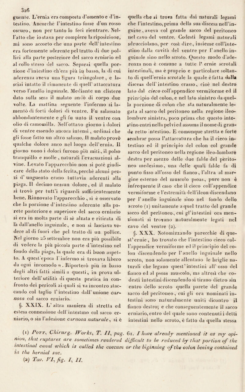 3z6 guenle. L’ernia era composta d’omento e d'in¬ testino. Ancorché l’intestino fosse d'un rosso oscuro, non per tanto lo feci rientrare. Nel¬ l'atto che io stava per compiere la riposizione, mi sono accorto che una parte dell’intestino era fortemente aderente pel tratto di due pol¬ lici alla parte posteriore del sacco erniario ed al collo stesso del sacco. Separai quella por¬ zione d’intestino ch’era più in basso, la di cui aderenza aveva una figura triangolare, e la- sciai intatto il rimanente di quell’ attaccatura verso l’anello inguinale. Mediante un clistere dato sulla sera il malato andò di corpo due volte. La mattina seguente l’infermo si la¬ mentò di forti dolori di ventre. Fu salassalo abbondantemente e gli fu unto il ventre con olio di camomilla. Nell'ottavo giorno i dolori di ventre essendo ancora intensi, ordinai che gli fosse fatto un altro salasso. Il malato provò qualche dolore anco nel luogo dell’ernia. Il giorno nono i dolori furono più miti, il polso tranquillo e molle , naturali l'evacuazioni al¬ vine. Levato l’apparecchio non si potè giudi¬ care dello stalo della ferita, perchè alcuni pez¬ zi d’ unguento erano tuttavia aderenti alla piaga. Il decimo nessun dolore, ed il malato si trovò per tutl’i riguardi sufficientemente bene. Rinnovato l'apparecchio , si è osservato che la porzione d’intestino aderente alla pa¬ rete posteriore e superiore del sacco erniario si era in molta parte di sé alzata e ritirata di là dall’anello inguinale, e non si lasciava ve¬ dere al di fuori che pel tratto di un pollice. Nel giorno 25 settembre non era più possibile di vedere la più piccola parte d'intestino nel fondo della piaga, la quale era di buon aspet¬ to. A quest epoca 1 intermo si trovava libero da ogni incomodo n . Riporterò più in basso degli altri fatti simili a questi, in prova ul¬ teriore dell’utilità di questa pratica in con¬ fronto dei pericoli ai quali si va incontro stac¬ cando col taglio l’intestino dall’ unione car¬ nosa col sacco erniario. §. XXIX. L’altra maniera di stretta ed estesa connessione dell’intestino col sacco er¬ niario, o sia l’adesione carnosa naturale, si è quella che si trova fatta dai naturali legami che l’intestino, prima della sua discesa nell’in¬ guine , aveva col grande sacco del peritoneo nel cavo del ventre. Codesti legami naturali sdrucciolano, per così dire, insieme coll’inte¬ stino dalla cavità del ventre per l’anello in¬ guinale sino nello scroto. Questo modo d'ade¬ renza non è comune a tutte 1’ ernie scrotali intestinali, ma è proprio e particolare soltan¬ to di quell’ernia scrotale la quale è fatta dalla discesa dell’intestino crasso, cioè nel destro lato dal cieco coll'appendice vermiforme ed il principio del colon, e nel lato sinistro da quel¬ la porzione di colon che sta naturalmente le¬ gata al sacco del peritoneo nella regione ileo¬ lombare sinistra, poco prima che questo inte¬ stino entri nella pel vi ed assuma il nomedi gran¬ de retto intestino. E comunque stretta e forte sembrar possa Fai laccatura che ha il cieco in¬ testino ed il principio del colon col grande sacco del peritoneo nella regione ileo-lombare destra per mezzo delle due falde del perito¬ neo medesimo, una delle quali falde fa di punto fisso all’osso del fianco, l’altra al mar¬ gine esterno del muscolo psoas, pure non è infrequente il caso che il cieco coll’appendice vermiforme e l’estremità dell ileon discendano per l’anello inguinale sino nel fonilo dello scroto (i) unitamente a quel tratto del grande sacco del peritoneo, cui gl’intestini ora men¬ zionati si trovano naturalmente legali nel cavo del ventre (2). §. XXX. Notomizzando parecchie di qtie- st’ernie, ho trovato che l'intestino cieco col¬ l’appendice vermiforme ed il principio del co¬ lon discendendo per l’anello inguinale nello scroto, non solamente allentano le briglie na¬ turali che legano quest’intestini all’osso del fianco ed al psoas muscolo, ma altresì che co- desti intestini discendendo si tirano dietro sin entro dello scroto quella parete del grande sacco del peritoneo, cui gli ora nominali in¬ testini sono naturalmente uniti dicontro il fianco destro; e che conseguentemente il sacco erniario,entro del quale sono contenuti i detti intestini nello scroto, è fatto da quella stessa (1) Porr, Chirurg. TVorks, T. Il, pag. 61. I luwe al ready mentioned ìt as my opi- niou1 that ruptures are sometimes rendered dijjìcult to be reduced by that portion of thè intestinal canal which is called thè coecum or thè biginning of thè colon bening contained in thè he miai sue. (a) Tao. VI, fig. /, IL