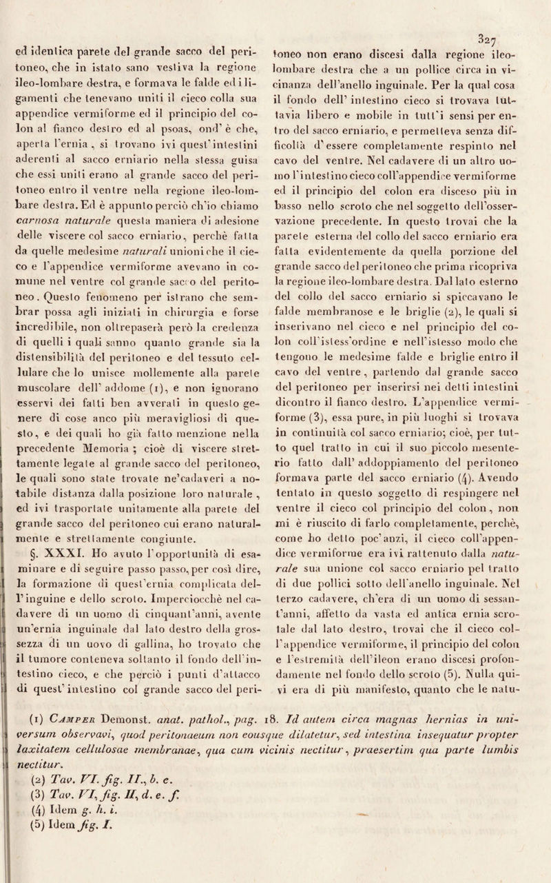 ed identica parete del grande sacco del peri¬ toneo, che in istato sano vestiva la regione ileo-lomhare destra, e formava le falde edili- gamenti che tenevano uniti il cieco colla sua appendice vermiforme ed il principio del co¬ lon al fianco destro ed al psoas, ond’ è che, aperta l'ernia, si trovano ivi quest1 intestini aderenti al sacco erniario nella stessa guisa che essi uniti erano al grande sacco del peri¬ toneo entro il ventre nella regione ileo-lom- bare destra. Ed è appunto perciò ch’io chiamo carnosa naturale questa maniera di adesione delle viscere col sacco erniario, perchè fal la da quelle medesime naturali unioni che il cie¬ co e l'appendice vermiforme avevano in co¬ mune nel ventre col grande sacro del perito¬ neo. Questo fenomeno per istrano che sem¬ brar possa agli iniziati in chirurgia e forse incredibile, non ollrepaserà però la credenza di quelli i quali sanno quanto grande sia la distensibilità del peritoneo e del tessuto cel¬ lulare che lo unisce mollemente alla parete muscolare dell' addome (i), e non ignorano esservi dei fatti ben avverati in questo ge¬ nere di cose anco più meravigliosi di que¬ sto, e dei quali ho già fatto menzione nella precedente Memoria ; cioè di viscere stret¬ tamente legate al grande sacco del peritoneo, le quali sono state trovate ne’eadaveri a no¬ tabile distanza dalla posizione loro naturale , ) ed ivi trasportate unitamente alla parete del i grande sacco del peritoneo cui erano natural- 1 mente e strettamente congiunte. §. XXXI. Ho avuto l'opportunità di esa¬ minare e di seguire passo passo, per così dire, 1 la formazione di quest'ernia complicata del- 1 l’inguine e dello scroto. Imperciocché nel ca- E da vere di un uomo di cinquantanni, avente Ì un'ernia inguinale dal lato destro della gros- sezza di un uovo di gallina, ho trovato che il tumore conteneva soltanto il fondo dell in¬ testino cieco, e che perciò i punti d’attacco di quest’intestino col grande sacco del peri- 32 7 toneo non erano discesi dalla regione ileo¬ lombare destra che a un pollice circa in vi¬ cinanza dell’anello inguinale. Per la qual cosa il fondo dell’ intestino cieco si trovava tut¬ tavia libero e mobile in tuli'i sensi per en¬ tro del sacco erniario, e permetteva senza dif¬ ficoltà d'essere completamente respinto nel cavo del ventre. Nel cadavere di un altro uo¬ mo l'intestino cieco coll’appendice vermiforme ed il principio del colon era disceso più in basso nello scroto che nel soggetto dell’osser- vazione precedente. In questo trovai che la parete esterna del collo del sacco erniario era fatta evidentemente da quella porzione del grande sacco del peritoneo che prima ricopriva la regione ileo-lombare destra. Dal lato esterno del collo del sacco erniario si spiccavano le falde membranose e le briglie (2), le quali si inserivano nel cieco e nel principio del co¬ lon coll isless'ordine e nell’islesso modo che tengono le medesime falde e briglie entro il cavo del ventre , partendo dal grande sacco del peritoneo per inserirsi nei detti intestini dicontro il fianco destro. L’appendice vermi¬ forme (3), essa pure, in piii luoghi si trovava in continuità col sacco erniario; cioè, per lut¬ to quel tratto in cui il suo piccolo mesente¬ rio fatto dall’ addoppiamenlo del peritoneo formava parte del sacco erniario (4). Avendo tentato in questo soggetto di respingere nel ventre il cieco col principio del colon, non mi è riuscito di farlo completamente, perchè, come ho detto poc’anzi, il cieco coll’appen¬ dice vermiforme era ivi rattenuto dalla natu¬ rale sua unione col sacco erniario pel tratto di due pollici sotto dell anello inguinale. Nel terzo cadavere, ch’era di un uomo di sessan¬ tanni, affetto da vasta ed antica ernia scro¬ tale dal lato destro, trovai che il cieco col¬ l’appendice vermiforme, il principio del colon e l’eslremilà dell’ileon erano discesi profon¬ damente nel fondo dello scroto (5). Nulla qui¬ vi era di più manifesto, quanto che le nalu- (r) Camper Demonst. anat. pathol., pag. 18. Id autem circa magnas hernias in uni¬ versum observavi, quod peritonaeum non eousque dilatetur, sed intestina insequatur propter ì laxitatem cellulosae membranae, qua cum vicinis nectitur, praesertim qua parte lumbis ! nectitur. (2) Tav. VI. fig. //., b. c. (3) Tav. m.fig.IRd.e.f (4) Idem g. h. i. (5) Idem Jig. I. -