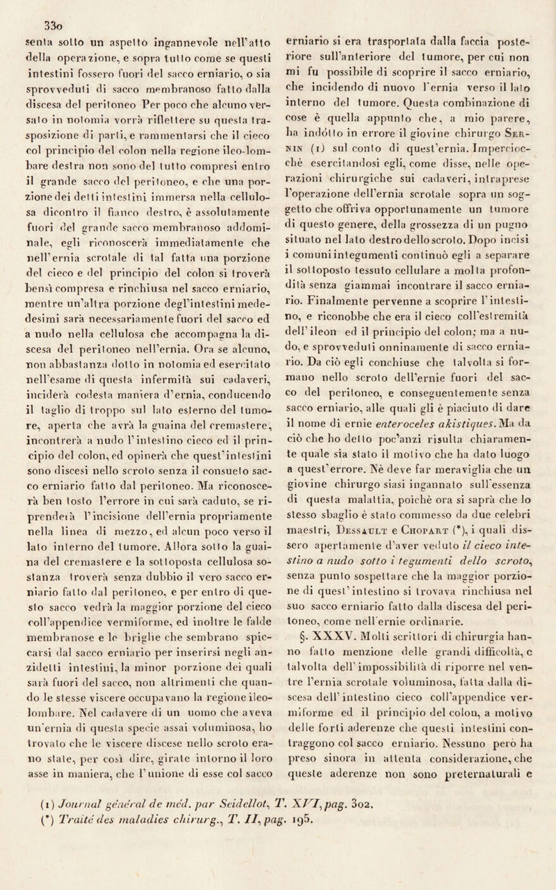 senta sotto un aspetto ingannevole nell’atto della operazione, e sopra tutto come se questi intestini fossero fuori del sacco erniario, o sia sprovveduti di sacro membranoso fatto dalla discesa del peritoneo Per poco che alcuno ver¬ sato in notomia vorrà riflettere su questa tra¬ sposizione di parti, e rammentarsi che il cieco col principio del colon nella regione ileo-lom¬ bare destra non sono del tutto compresi entro il grande sacco del peritoneo, e che una por¬ zione dei detti intestini immersa nella cellulo¬ sa dicontro il fianco destro, è assolutamente fuori del grande sacco membranoso addomi¬ nale, egli riconoscerà immediatamente che nell’ernia scrotale di tal fatta una porzione del cieco e del principio del colon si troverà bensì compresa e rinchiusa nel sacco erniario, mentre un’altra porzione degl’intestini mede- desimi sarà necessariamente fuori del sacco ed a nudo nella cellulosa che accompagna la di¬ scesa del peritoneo nell’ernia. Ora se alcuno, non abbastanza dotto in notomia ed esercitalo nell’esame di questa infermità sui cadaveri, inciderà codesta maniera d’ernia, conducendo il taglio di troppo sul lato esterno del tumo¬ re, aperta che avrà la guaina del cremastere, incontrerà a nudo l’intestino cieco ed il prin¬ cipio del colon, ed opinerà che quest’intestini sono discesi nello scroto senza il consueto sac¬ co erniario fatto dal peritoneo. Ma riconosce¬ rà ben tosto l’errore in cui sarà caduto, se ri¬ prende» à l’incisione dell’ernia propriamente nella linea di mezzo, ed alcun poco verso il lato interno del tumore. Allora sotto la guai¬ na del cremastere e la sottoposta cellulosa so¬ stanza troverà senza dubbio il vero sacco er¬ niario fatto dal peritoneo, e per entro di que¬ sto sacco vedrà la maggior porzione del cieco coll’appendice vermiforme, ed inoltre le falde membranose e le briglie che sembrano spic¬ carsi dal sacco erniario per inserirsi negli an- zidetti intestini, la minor porzione dei quali sarà fuori del sacco, non altrimenti che quan¬ do le stesse viscere occupavano la regione ileo¬ lombare. Nel cadavere di un uomo che aveva un’ernia di questa specie assai voluminosa, ho trovato che le viscere discese nello scroto era¬ no state, per così dire, girate intorno il loro asse in maniera, che l’unione di esse col sacco erniario si era trasportata dalla faccia poste¬ riore sull’anteriore del tumore, per cui non mi fu possibile di scoprire il sacco erniario, che incidendo di nuovo l'ernia verso il lato interno del tumore. Questa combinazione di cose è quella appunto che, a mio parere, ha indótto in errore il giovine chirurgo Ser- nin (i) sul conto di quest’ernia. Impercioc¬ ché esercitandosi egli, come disse, nelle ope¬ razioni chirurgiche sui cadaveri, intraprese l’operazione dell’ernia scrotale sopra un sog¬ getto che offriva opportunamente un tumore di questo genere, della grossezza di un pugno situato nel lato dest ro dello scroto. Dopo incisi i comuni integumenti continuò egli a separare il sottoposto tessuto cellulare a molta profon¬ dità senza giammai incontrare il sacco ernia¬ rio. Finalmente pervenne a scoprire l’intesti¬ no, e riconobbe che era il cieco coll’estremità dell’ileon ed il principio del colon; ma a nu¬ do, e sprovveduti onninamente di sacco ernia¬ rio. Da ciò egli conchiuse che talvolta si for¬ mano nello scroto dell’ernie fuori del sac¬ co del peritoneo, e conseguentemente senza sacco erniario, alle quali gli è piaciuto di dare il nome di ernie enteroceles akistiques. Ma da ciò che ho del lo poc’anzi risulta chiaramen¬ te quale sia stato il motivo che ha dato luogo a quest’errore. Nè deve far meraviglia che un giovine chirurgo siasi ingannato sull essenza di questa malattia, poiché ora si saprà che lo stesso sbaglio è stato commesso da due celebri maestri, Dess4ult e Chopàrt (*), i quali dis¬ sero apertamente d’aver veduto il cieco inte¬ stino a nudo sotto i tegumenti dello scroto, senza punto sospettare che la maggior porzio¬ ne di quest’intestino si trovava rinchiusa nel suo sacco erniario fatto dalla discesa del peri¬ toneo, come nell ernie ordinarie. §. XXXV. Molti scrittori di chirurgia han¬ no fatto menzione delle grandi difficoltà, c talvolta dell’impossibilità di riporre nel ven¬ tre l’ernia scrotale voluminosa, fatta dalla di¬ scesa dell’intestino cieco coll’appendice ver¬ miforme ed il principio del colon, a motivo delle forti aderenze che questi intestini con¬ traggono col sacco erniario. Nessuno però ha preso sinora in attenta considerazione, che queste aderenze non sono preternaturali e (i) Journal generai de med. par Seidellot, T. X//,pcig. 3o2. (*) Traile des maladies chirurgo T. //, pag. iq5.
