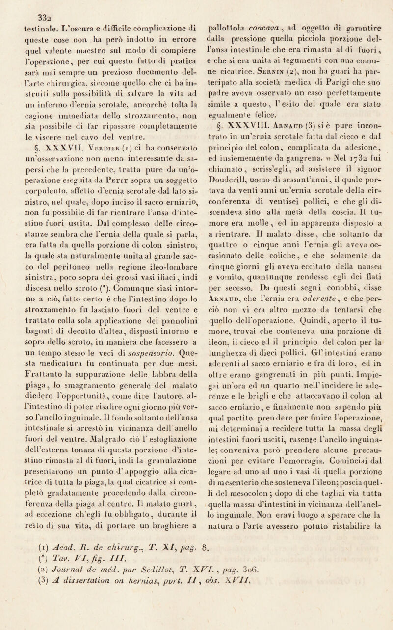 332 testinale. L’oscura e difficile complicazione di queste cose non ha però indotto in errore quel valente maestro sul modo di compiere l'operazione, per cui questo fatto di pratica sarà mai sempre un prezioso documento del¬ l’arte chirurgica, siccome quello che ci ha in- struili sulla possibilità di salvare la vita ad un infermo d’ernia scrotale, ancorché tolta la cagione immediata dello strozzamento, non sia possibile di far ripassare completamente le viscere nel cavo del ventre. §. XXXVII. Verdier (i) ci ha conservato un’osservazione non meno interessante da sa¬ persi che la precedente, tratta pure da un’o¬ perazione eseguita da Petit sopra un soggetto corpulento, affetto d’ernia scrotale dal lato si¬ nistro, nel quale, dopo inciso il sacco erniario, non fu possibile di far rientrare l’ansa d’inte¬ stino fuori uscita. Dal complesso delle circo¬ stanze sembra che l’ernia della quale si parla, era fatta da quella porzione di colon sinistro, la quale sta naturalmente unita al grande sac¬ co del peritoneo nella regione ileo-lombare sinistra, poco sopra dei grossi vasi iliaci, indi discesa nello scroto (*). Comunque siasi intor¬ no a ciò, fatto certo è che l’intestino dopo lo strozzamento fu lascialo fuori del ventre e trattato colla sola applicazione dei pannolini ba gnali di decotto d’altea, disposti intorno e sopra dello scroto, in maniera che facessero a un tempo stesso le veci di sospensorio. Que¬ sta medicatura fu continuata per due mesi. Frattanto la suppurazione delle labbra della piaga, lo smagramento generale del malato diedero l’opportunità, come dice fautore, al¬ l’intestino di poter risalire ogni giorno più ver¬ so l’anello inguinale. Il fondo soltanto dell’ansa intestinale si arrestò in vicinanza dell anello fuori del ventre. Malgrado ciò 1’ esfogliazione dell’esterna tonaca di questa porzione d’inte¬ stino rimasta al di fuori, indi la granulazione presentarono un punto d’appoggio alla cica¬ trice di tutta la piaga, la qual cicatrice si com¬ pletò gradatamente procedendo dalla circon¬ ferenza della piaga al centro. I! malato guarì, ad eccezione ch’egli fu obbligato, durante il resto di sua vita, di portare un braghiere a pallottola concava , ad oggetto di garantire dalla pressione quella picciola porzione del¬ l’ansa intestinale che era rimasta al di fuori, e che si era unita ai tegumenti con una comu¬ ne cicatrice. Ser.mn (2), non ha guari ha par¬ tecipato alla società medica di Parigi che suo padre aveva osservato un caso perfettamente simile a questo, l’esito del quale era stato egualmente felice. §. XXXVIII. Arnaud (3) si è pure incon¬ trato in un’ernia scrotale fatta dal cieco e dal principio del colon, complicata da adesione, ed insiememente da gangrena. •>•> Nel 1732 fui chiamato, seriss’egli, ad assistere il signor Douderill, uomo di sessantanni, il quale por¬ tava da venti anni un’ernia scrotale della cir¬ conferenza di venlisei pollici, e che gli di¬ scendeva sino alla metà della coscia. Il tu¬ more era molle , ed in apparenza disposto a a rientrare. Il malato disse, che soltanto da quattro o cinque anni l'ernia gli aveva oc¬ casionato delle coliche, e che solamente da cinque giorni gli aveva eccitato della nausea e vomito, quantunque rendesse egli dei flati per secesso. Da questi segni conobbi, disse Arnaud, che l’ernia era aderente, e che per¬ ciò non vi era altro mezzo da tentarsi che quello dell’operazione. Quindi, aperto il tu¬ more, trovai che conteneva una porzione di ileon, il cieco ed il principio del colon per la lunghezza di dieci pollici. Gl’intestini erano aderenti al sacco erniario e fra di loro, ed in oltre erano gangrenali in più punti. Impie¬ gai un’ora ed un quarto nell’incidere le ade¬ renze e le brigli e che attaccavano il colon al sacco erniario, e finalmente non sapendo più qual partito prendere per finire l’operazione, mi determinai a recidere tutta la massa degli intestini fuori usciti, rasente l’anello inguina¬ le; conveniva però prendere alcune precau¬ zioni per evitare l’emorragia. Cominciai dal legare ad uno ad uno i vasi di quella porzione di mesenterio che sosteneva lileon; poscia quel¬ li del mesocolon ; dopo di che tagliai via tutta quella massa d’intestini in vicinanza dell’anel¬ lo inguinale. Non eravi luogo a sperare che la natura o l’arte avessero potuto ristabilire la (1) Acad. R. de chirurgo T. X/, pag. 8. C) Tao. VI, fig. ILI. (2) Journal de /ned. par Sedillot, T. XVI. , pag. 3o6.