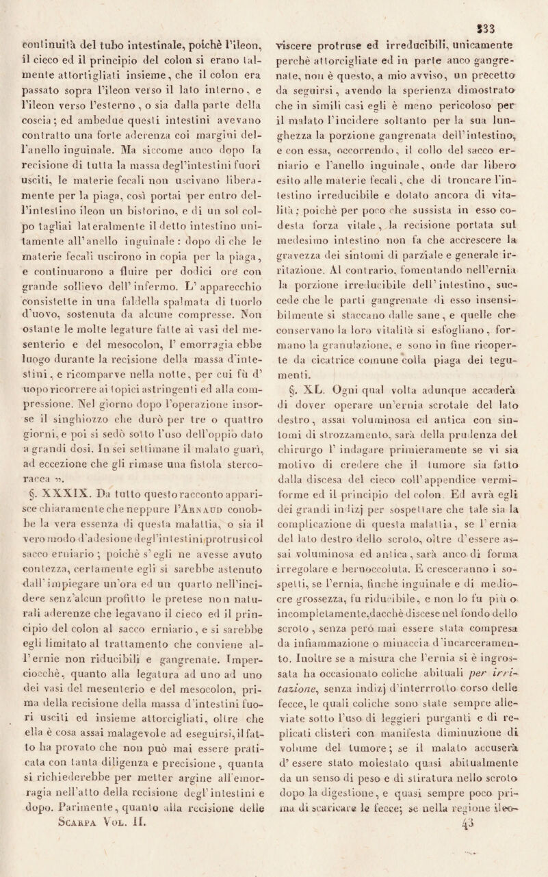 ronlinuità del tubo intestinale, poiché l’ileon, il cieco ed il principio del colon si erano lai- mente attortigliati insieme, che il colon era passato sopra l’ileon verso il lato interno, e l’ileon verso l’esterno , o sia dalla parte della coscia ; ed ambedue questi intestini avevano contratto una forte aderenza coi margini del¬ l’anello inguinale. Ma siccome anco dopo la recisione di tutta la massa degl’intestini fuori usciti, le materie fecali non uscivano libera¬ mente per la piaga, così portai per entro del¬ l’intestino ileon un bistorino, e di un sol col¬ po tagliai lateralmente il detto intestino uni¬ tamente all’anello inguinale : dopo di che le materie fecali uscirono in copia per la piaga, e continuarono a fluire per dodici ore' con grande sollievo dell’ infermo. L’ apparecchio consistette in una faldella spalmata di tuorlo d’uovo, sostenuta da alcune compresse. Non ostante le molte legature falle ai vasi del me¬ senterio e del mesocolon, 1’ emorragia ebbe luogo durante la recisione della massa d'iute- stini, e ricomparve nella notte, per cui fù d’ uopo ricorrere ai topici astringenti ed alla com¬ pressione. Nel giorno dopo l’operazione insor¬ se il singhiozzo che durò per tre o quattro giorni,e poi si sedò sotto l’uso dell’oppio dato a grandi dosi. Insci settimane il malato guarì, ad eccezione che gli rimase una fìstola sterco¬ racea V). §. XXXIX. Da tutto questo racconto appari¬ sce chiaramente che neppure I’Arnaud conob¬ be 1 a vera essenza di questa malattia, o sia il vero modo d’adesione degl intestini protrusi col sacco erniario ; poiché s’egli ne avesse avuto contezza, certamente egli si sarebbe astenuto dallimpiegare un’ora ed un quarto nell’inci- dc-e senz’alcun profitto le pretese non natu¬ rali aderenze che legavano il cieco ed il prin¬ cipio del colon al sacco erniario, e si sarebbe egli limitato al trattamento che conviene al- l’ernie non riducibili e gangrenale. Tmper- cioechè, quanto alla legatura ad uno ad uno dei vasi del mesenterio e del mesocolon, pri¬ ma della recisione della massa d'intestini fuo¬ ri usciti ed insieme attorcigliati, oltre che ella è cosa assai malagevole ad eseguirsi,il fat¬ to ha provato che non può mai essere prati¬ cata con tanta diligenza e precisione, quanta si richiederebbe per metter argine all'emor¬ ragia nell’atto della recisione degl’intestini e dopo. Parimente, quanto alia recisione delle Scarpa Yol. il. 533 viscere protruse ed irreducibili, unicamente perchè attorcigliate ed in parte anco gangre¬ nale, non è questo, a mio avviso, un precetto da seguirsi, avendo la sperienza dimostrato che in simili casi egli è meno pericoloso per il malato l’incidere soltanto per la sua lun¬ ghezza la porzione gangrenata dell’intestino^ e con essa, occorrendo, il collo del sacco er¬ niario e l’anello inguinale, onde dar libera esito alle materie fecali, che di troncare l'in- ieslino irreducibile e dotato ancora di vita¬ lità,- poiché per poco che sussista in esso co¬ desta forza vitale, la recisione portata sul medesimo intestino non fa che accrescere la gravezza dei sintomi di parziale e generale ir¬ ritazione. Al contrario, fomentando nell’ernia la porzione irreducibile dell’intestino, suc¬ cede che le parti gangrenate di esso insensi¬ bilmente si staccano dalle sane, e quelle che conservano la loro vitalità si esfogìiano, for¬ mano la granulazione, e sono in line ricoper¬ te da cicatrice comune colla piaga dei tegu¬ menti. §. XL. Ogni qual volta adunque accaderà di dover operare un’ernia scrotale del lato destro, assai voluminosa ed antica con sin¬ tomi di strozzamento, sarà della prudenza del chirurgo 1’ indagare primieramente se vi sia motivo di credere che il tumore sia fatto dalla discesa del cieco coll’appendice vermi¬ forme ed il principio del colon Ed avrà egli dei grandi in lizj per sospettare che tale sia la complicazione di questa malattia, se l’ernia del lato destro dello scroto, oltre d’essere as¬ sai voluminosa ed antica , sarà anco di forma irregolare e bernoccoluta. E cresceranno i so¬ spetti, se l’ernia, finché inguinale e di medio¬ cre grossezza, fu riducibile, e non lo fu più o incompletamente,dacché discese nel fondo dello scroto , senza però mai essere stata compresa da infiammazione o minaccia d incarceramen¬ to. Inoltre se a misura che l’ernia si è ingros¬ sata ha occasionato coliche abituali per im-> tazione, senza indizj d’interrrotlo corso delle fecce, le quali coliche sono state sempre alle¬ viate sotto l’uso di leggieri purganti e di re¬ plicati clisteri con manifesta diminuzione di volume del tumore ; se il maialo accuserà d’essere stato molestato quasi abitualmente da un senso di peso e di stiratura nello scroto dopo la digestione, e quasi sempre poco pri¬ ma di scaricare le fecce; se nella regione ileo-