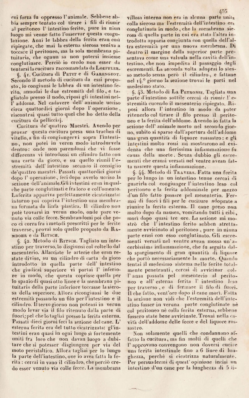 cui forza fu oppresso l'animale. Sebbene ab¬ bia sempre tentato col tirare i fili di riunir al peritoneo V intestino ferito, pure in ninn luogo mi venne fatto l’osservar questa coagu¬ lazione. Anzi le labbra della ferita eran così ripiegate, che mai la esterna sierosa veniva a toccare il peritoneo, ma la sola membrana pi¬ tuitaria, che ognun sa non potersi insieme conglutinare. Perciò io credo non esser da tentarsi la cucitura raccomandata da Loeffeer. 4i. Cucitura di Petit e di Garengeot. Secondo il metodo di cucitura da essi propo¬ sto, io congiunsi le labbra dì un intestino fe¬ rito, annodai le due estremità del filo, e ta¬ gliatolo presso il nodo, riposi gli intestini nei- 1’ addome. Nel cadavere dell’ animale ucciso circa quattordici giorni dopo V operazione, riscontrai quasi tutto quel che ho detto della cucitura da pelliccia]. Cucitura de’quattro Maestri. Avendo per provar questa cucitura presa una trachea di vitello,a fin di congiungervi sopra l’intesti¬ no, non potei in verun modo introdurcela dentro: onde non parendomi che vi fosse differenza vi introdussi un cilindro fatto con una carta da gioco, e su quello riunii l’e¬ stremità dell’ intestino secondo il consiglio de’quattro maestri. Passali quattordici giorni dopo 1’ operazione, feci dopo averlo ucciso la sezione dell’animale.Gli intestini eran in qual¬ che parte conglutinati e fra loro e coll’omento. La ferita appariva perfettamente cicatrizzata: intorno poi copriva l’intestino una membra¬ na formata da linfa plastica. Il cilindro non potè trovarsi in verun mollo, onde pare ve¬ nuto via colle fecce. Sembrandomi poi che po¬ co ci corra fra i metodi prescritti per le ferite traverse, provai solo quello proposto da Ra- mdohr e da Ritsch. §. 42- Metodo di Ritsch. Tagliato un inte¬ stino per traverso, lo disgiunsi col coltello dai mesenterio. Allacciate le arterie che eran re¬ state divise, su un cilindro di carta da gioco introdotto in quella parte dell1 intestino che giudicai superiore vi portai 1’ inferio¬ re in modo, che questa coprisse quella per lo spazio di quasi otto linee e la membrana pi¬ tuitaria della parte inferiore toccasse la siero¬ sa della superiore. Allora ricongiunsi le due estremità passando un filo per l’intestino e il cilindro. Il terzo giorno non poleasi in verun modo levar via il filo ritenuto dalla parte di fuori,pel che lo tagliai presso la ferita esterna. Passati dieci giorni feci la sezione del cane. L’ esterna ferita era del tutto cicatrizzata: gl’in¬ testini eran quasi in ogni luogo sì fortemente uniti fra loro che non davan luogo a dubi- tare che si potesser disgiungere per via del moto peristaltico. Allora tagliai per lo lungo la parte dell’intestino, ove io avea fatta la fe¬ rita : cercai in vano il cilindro, che perciò cre¬ villosa interna non era in alcuna parte unii* colla sierosa ma l'estremità dell’intestino er* conglutinata in modo , che la membrana sie- rosa di quella parte in cui era stata l’altra in¬ trodotta apparia congiunta con quella dell’al¬ tra estremità per una nuova membrana. Di dentro il margine della superior parte pre¬ sentava come una valvula nella cavità dell’in¬ testino, che non impediva il passaggio degli escrementi. La seconda volta adoprai lo stes¬ so metodo senza però il cilindro, e fattane nel i4° giorno la sezione trovai le parti nel medesimo stato. S. 43. Metodo di La Peyronie. Tagliata una parte d'intestino sottile cercai di riunir l’e¬ stremità cucendo il mesenterio ripiegato. Ri¬ posi allora 1’ intestino in modo da poter ritenerlo col tirare il filo presso il perito¬ neo e la ferita dell’addome. Avendo io fatta la sezione dell’ animale morto nel secondo gior- no, subito si sparse dall’apertura dell’addome una gran quantità di liquore rossastro: e gli intestini molto rossi mi mostrarono ad evi¬ denza che una fierissima infiammazione fu causa della morte . Senza dubbio gli escre¬ menti che eransi versati nel ventre avean fat¬ ta nascere questa infiammazione. §. 44- Metodo di Tràvers. Fatta una ferita per lo lungo in un intestino tenue cercai di guarirla col congiunger l’intestino leso col peritoneo e la ferita addominale per mezzo d’un filo fatto passare pel mesenterio. Fer¬ mai di fuori i fili per le cuciture adoprate a riunire la ferita esterna. Il cane preso non molto dopo da nausea, vomitando tutti i cibi, morì dopo quasi tre ore. La sezione mi mo¬ strò che F intestino ferito sebben stretta- mente avvicinato al peritoneo , pure in ninna parte erasi con esso conglutinato. Gli escre¬ menti versati nel ventre avean mossa un’a¬ cerbissima infiammazione, che fu seguita dal¬ lo spargimento di gran quantità di liquore che portò necessariamente la morte. Quando tentai il medesimo sistema nelle ferite total¬ mente penetranti, cercai di avvicinar eol- 1’ ansa passata pel mesenterio al perito¬ neo e all’ esterna ferita 1’ intestino leso per traverso , e di fermare il filo di fuori. Il che fatto, vent’ore dopo il cane morì. Fatta la sezione non vidi che l’estremità dell’inte¬ stino fosser in veruna parte conglutinate nè col peritoneo nè colla ferita esterna, sebbene fossero state bene avvicinate. Trovai nella ca¬ vità dell’addome delle fecce e del liquore ros¬ sastro. Non solamente quelli che condannano af¬ fatto la cucitura, ma fin molli di quelli che l1 approvano convengono non doversi cucire una ferita intestinale fino a 6 linee di lun¬ ghezza, perchè si cicatrizza naturalmente. Per persuadermi di quest* opinione incisi un