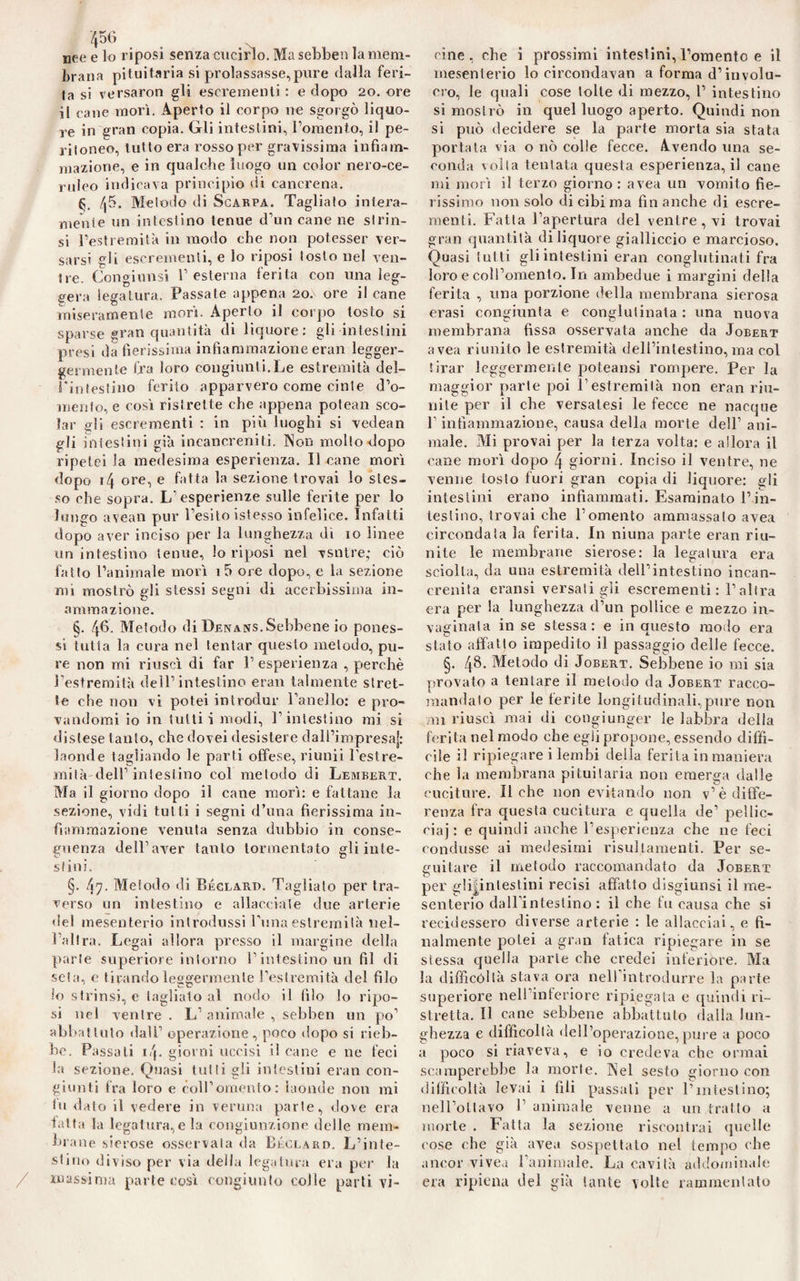 nee e lo riposi senza cucirlo. Ma sebben la mem¬ brana pituitaria si prolassasse,pure dalla feri¬ ta si versaron gli escrementi : e dopo 20. ore il cane morì. Aperto il corpo ne sgorgò liquo¬ re in gran copia. Gli intestini, Fomento, il pe¬ ritoneo, tutto era rosso per gravissima infiam¬ mazione, e in qualche luogo un color nero-ce¬ ruleo indicava principio di cancrena. G /|5. Metodo di Scabpa. Tagliato intera¬ mente un intestino tenue d’un cane ne strin¬ si l’estremità in modo che non potesser ver¬ sarsi gli escrementi, e lo riposi tosto nel ven¬ tre. Congiunsi F esterna ferita con una leg¬ gera legatura. Passate appena 20. ore il cane miseramente morì. Aperto il corpo tosto si sparse gran quantità di liquore: gli intestini presi da fierissima infiammazione eran legger- germenle fra loro congiunti.Le estremità del- Finiestino ferito apparvero come cinte d’o¬ mento, e così ristrette che appena potean sco¬ lar gli escrementi : in più luoghi si vedean gli intestini già incancreniti, Non mollo dopo ripetei la medesima esperienza. Il cane morì dopo 14 ore, e fatta la sezione trovai lo stes¬ so che sopra. L’esperienze sulle ferite per lo lungo avean pur l’esito istesso infelice. Infatti dopo aver inciso per la lunghezza dì io linee un intestino tenue, lo riposi nel vsntre; ciò fatto l’animale morì i5 ore dopo, e la sezione mi mostrò gli stessi segni di acerbissima in- ammazione. §. 46- Metodo di Denans,Sebbene io pones¬ si tutta la cura nel tentar questo metodo, pu¬ re non mi riuscì di far l’esperienza , perchè l’estremità dell’intestino eran talmente stret¬ te che non vi potei introdur Fanello: e pro¬ vandomi io in tutti i modi, l’intestino mi si distese tanto, che dovei desistere dall’impresa^: laonde tagliando le parti offese, riunii l’est re- mità dell’ intestino col metodo di Lembert. Ma il giorno dopo il cane morì: e fattane la sezione, vidi tut ti i segni d’una fierissima in¬ fiammazione venuta senza dubbio in conse¬ guenza dell’aver tanto tormentato gli inte¬ stini. §. 47- Metodo di Béclard. Tagliato per tra¬ verso un intestino e allacciale due arterie del mesenterio introdussi Funa estremilà nel¬ l’altra. Legai allora presso il margine della parte superiore intorno l’intestino un fil di seta, e tirando leggermente l’estremità del filo lo strinsi, e tagliato al nodo il filo lo ripo¬ si nel ventre . L’ animale , sebben un po’ abbattuto dalF operazione, poco dopo si rieb¬ be. Passati i!\. giorni uccisi il cane e ne feci la sezione. Quasi tutti gli intestini eran con¬ giunti fra loro e coll’omento: laonde non mi tu dato il vedere in veruna parte, dove era latta la legatura, e la congiunzione delle mem¬ brane sierose osservala da Béclard. L’inte¬ stino diviso per via della legatura era per la massima parte così congiunto colle parti vi¬ cine, che i prossimi intestini, Fomento e il mesenterio lo circondava!! a forma d’involu¬ cro, le quali cose tolte di mezzo, F intestino si mostrò in quel luogo aperto. Quindi non si può decidere se la parte morta sia stata portata via o nò colle fecce. Avendo una se¬ conda \oila tentata questa esperienza, il cane mi morì il terzo giorno : avea un vomito fie¬ rissimo non solo di cibi ma finanche di escre¬ menti. Fatta l’apertura del ventre, vi trovai gran quantità di liquore gialliccio e marcioso. Quasi tutti gli intestini eran conglutinati fra loro e coll’omento. In ambedue i margini della ferita , una porzione della membrana sierosa erasi congiunta e conglutinata : una nuova membrana fissa osservata anche da Jobert avea riunito le estremità dell’intestino, ma col tirar leggermente poteansi rompere. Per la maggior parte poi Festremita non eran riu¬ nite per il che versatesi le fecce ne nacque F infiammazione, causa della morte dell’ ani¬ male. Mi provai per la terza volta: e allora il cane morì dopo \ giorni. Inciso il ventre, ne venne tosto fuori gran copia di liquore: gli intestini erano infiammati. Esaminato l’in¬ testino, trovai clie Fomento ammassalo avea circondata la ferita. In ninna parte eran riu¬ nite le membrane sierose: la legatura era sciolta, da una estremità dell’intestino incan¬ crenita eransi versatigli escrementi: l’altra era per la lunghezza d’un pollice e mezzo in¬ vaginata in se stessa: e in onesto modo era O A stato affatto impedito il passaggio delle fecce. §. 48. Metodo di Jobert. Sebbene io mi sia provato a tentare il metodo da Jobert racco¬ mandato per le ferite longitudinali,pure non mi riuscì mai di congiunger le labbra della ferita nel modo che egli propone, essendo diffi¬ cile il ripiegare i lembi della ferita in maniera che la membrana pituitaria non emerga dalle cuciture. Il che non evitando non v’è diffe¬ renza fra questa cucitura e quella de’ pellic¬ cia]: e quindi anche l’esperienza che ne feci condusse ai medesimi risultamenti. Per se¬ guitare il metodo raccomandato da Jobert per glFinlestini recisi affatto disgiunsi il me¬ senterio dall’intestino : il che fu causa che si recidessero diverse arterie : le allacciai, e fi¬ nalmente potei a gran fatica ripiegare in se stessa quella parie che credei inferiore. Ma la difficoltà stava ora nell’introdurre la parte superiore nell inferiore ripiegata e quindi ri¬ stretta. Il cane sebbene abbattuto dalla lun¬ ghezza e difficoltà dell’operazione, pure a poco a poco si riaveva, e io credeva che ormai scamperebbe la morie. Nel sesto giorno con difficoltà levai i (ìli passali per l’intestino; nell’ottavo F animale venne a un fratto a morte . Fatta la sezione riscontrai quelle rose che già avea sospettato nel tempo che ancor vivea Fanimale. La cavità addominale era ripiena del già tante volte rammentato