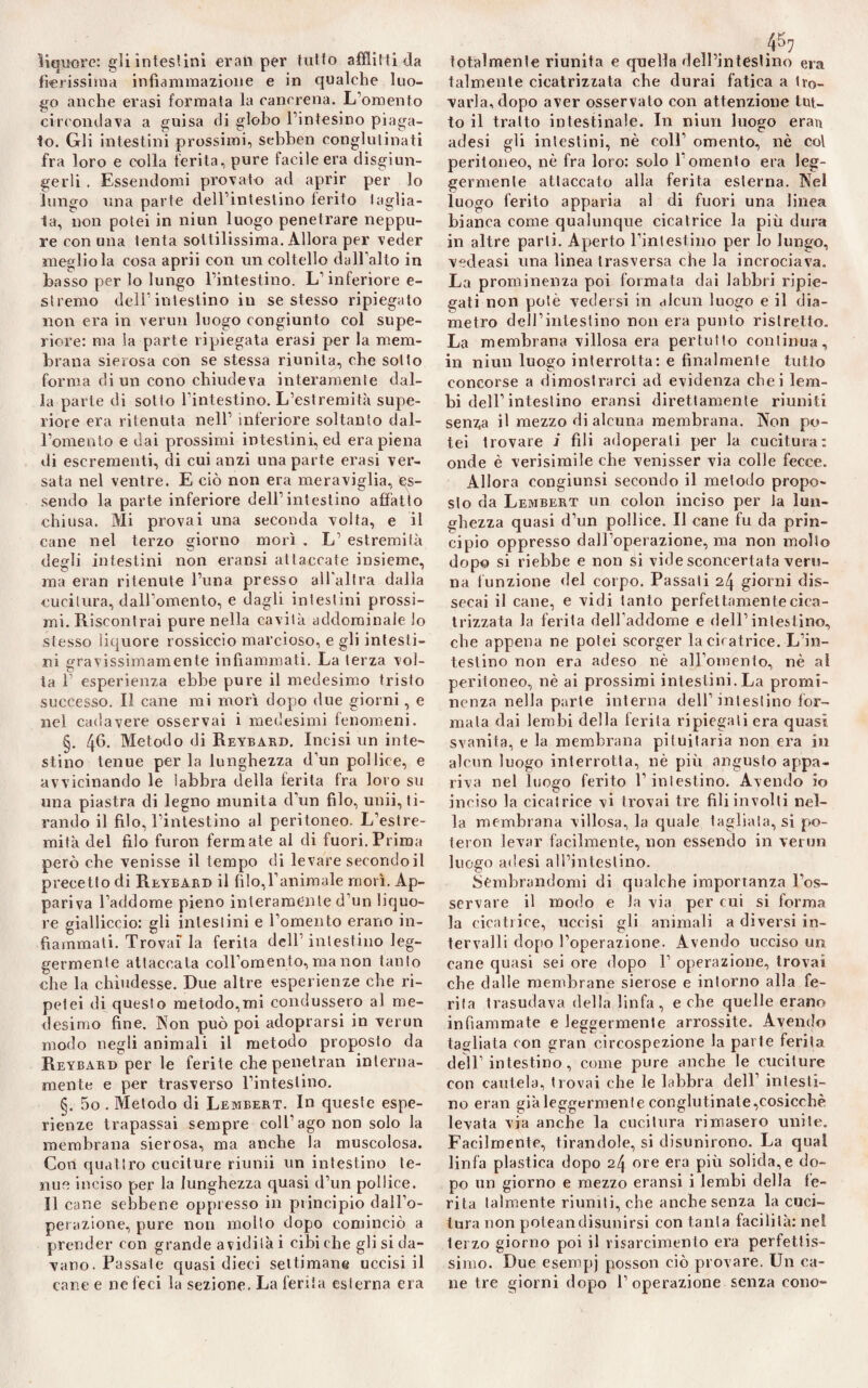 fierissima infiammazione e in qualche luo¬ go anche erasi formata la cancrena. L’omento circondava a guisa di globo l’intesino piaga¬ to. Gli intestini prossimi, sebben conglutinati fra loro e colla ferita, pure facile era disgiun¬ gerli . Essendomi provato ad aprir per lo lungo una parte dell’intestino ferito taglia¬ ta, non potei in niun luogo penetrare neppu¬ re con una tenta sottilissima. Allora per veder meglio la cosa aprii con un coltello dall’alto in basso per lo lungo l’intestino. L’inferiore e- stremo dell’intestino in se stesso ripiegato non era in vermi luogo congiunto col supe¬ riore: ma la parte ripiegata erasi per la mem¬ brana sierosa con se stessa riunita, che sotto forma di un cono chiudeva interamente dal¬ la parte di sotto l’intestino. L’estremità supe¬ riore era ritenuta nell’ inferiore soltanto dal¬ l’omento e dai prossimi intestini, ed era piena di escrementi, di cui anzi una parte erasi ver¬ sata nel ventre. E ciò non era meraviglia, es¬ sendo la parte inferiore dell’intestino affatto chiusa. Mi provai una seconda volta, e il cane nel terzo giorno morì . L’ estremità degli intestini non eransi attaccate insieme, ma eran ritenute l’una presso all’altra dalla cucitura, dall’omento, e dagli intestini prossi¬ mi. Riscontrai pure nella cavità addominale lo stesso liquore rossiccio marcioso, e gli intesti¬ ni gravissimamente infiammati. La terza voi- ta 1’ esperienza ebbe pure il medesimo tristo successo. Il cane mi morì dopo due giorni, e nel cadavere osservai i medesimi fenomeni. §. 4^- Metodo di Reybard. Incisi un inte¬ stino tenue perla lunghezza d’un pollice, e avvicinando le labbra della ferita fra loro su una piastra di legno munita d’un filo, unii, ti¬ rando il filo, l’intestino al peritoneo. L’estre¬ mità del filo furon fermate al di fuori. Prima però che venisse il tempo di levare secondoil precetto di Reybard il filo,l’animale morì. Ap¬ pariva l’addome pieno interamente d’un liquo¬ re gialliccio: gli intestini e l’omento erano in¬ fiammati. Trovai la ferita dell’intestino leg¬ germente attaccata coll’omento, ma non tanto che la chiudesse. Due altre esperienze che ri¬ petei di questo metodo,mi condussero al me¬ desimo fine. Non può poi adoprarsi in verun modo negli animali il metodo proposto da Reybard per le ferite che penetrali interna¬ mente e per trasverso l’intestino. §. 5o . Metodo di Lembert. In queste espe¬ rienze trapassai sempre coll’ago non solo la membrana sierosa, ma anche la muscolosa. Con quattro cuciture riunii un intestino te¬ nue inciso per la lunghezza quasi d’un pollice. Il cane sebbene oppresso in principio dail’o- perazione, pure non mollo dopo cominciò a prender con grande a vidi là i cibi che gli si da¬ vano. Passale quasi dieci settimane uccisili cane e ne feci la sezione. La ferita esterna era talmente cicatrizzata che durai fatica a tro¬ varla, dopo aver osservato con attenzione tut¬ to il tratto intestinale. In niun luogo eran adesi gli intestini, nè coll’ omento, nè col peritoneo, nè fra loro: solo l’omento era leg¬ germente attaccato alla ferita esterna. Nel luogo ferito apparia al di fuori una linea bianca come qualunque cicatrice la più dura in altre parli. Aperto l’intestino per lo lungo, vedeasi una linea Irasversa che la incrociava. La prominenza poi formata dai labbri ripie¬ gati non potè vedersi in alcun luogo e il dia¬ metro dell’intestino non era punto ristretto. La membrana villosa era pertutto continua, in niun luogo interrotta: e finalmente tutto concorse a dimostrarci ad evidenza chei lem¬ bi dell’intestino eransi direttamente riuniti senza il mezzo di alcuna membrana. Non po¬ tei trovare J fili adoperati per la cucitura: onde è verisimile che venisser via colle fecce. Allora congiunsi secondo il metodo propo¬ sto da Lembert un colon inciso per Ja lun¬ ghezza quasi d’un pollice. Il cane fu da prin¬ cipio oppresso dall’operazione, ma non molto dopo si riebbe e non si vide sconcertata veru¬ na funzione del corpo. Passati 24 giorni dis¬ secai il cane, e vidi tanto perfettamente cica¬ trizzata la ferita dell'addome e dell’intestino, che appena ne potei scorger la cicatrice. L’in¬ testino non era adeso nè all’omento, nè al peritoneo, nè ai prossimi intestini. La promi¬ nenza nella parte interna dell’intestino for¬ mala dai lembi della ferita ripiegali era quasi svanita, e la membrana pituitaria non era in alcun luogo interrotta, nè più angusto appa¬ riva nel luogo ferito l’intestino. Avendo io inciso la cicatrice vi trovai tre fili involti nel¬ la membrana villosa, la quale tagliala, si po¬ termi levar facilmente, non essendo in verun luogo adesi all’intestino. Sembrandomi di qualche importanza l’os¬ servare il modo e la via per cui si forma la cicatrice, uccisi gli animali a diversi in¬ tervalli dopo l’operazione. Avendo ucciso un cane quasi sei ore dopo F operazione, trovai che dalle membrane sierose e intorno alla fe¬ rita trasudava della linfa, erbe quelle erano infiammate e leggermente arrossite. Avendo tagliata con gran circospezione la parte ferita dell’intestino, come pure anche le cuciture con cautela, trovai che le labbra dell’ intesti¬ no eran già leggermente conglutinate,cosicché levata via anche la cucitura rimasero unite. Facilmente, tirandole, si disunirono. La qual linfa plastica dopo 24 ore era più solida, e do¬ po un giorno e mezzo eransi i lembi della fe¬ rita talmente riuniti, che anche senza la cuci¬ tura non poteandisunirsi con tanta facilità: nei lerzo giorno poi il risarcimento era perfettis¬ simo. Due esempi posson ciò provare. Un ca¬ ne tre giorni dopo l’operazione senza cono-