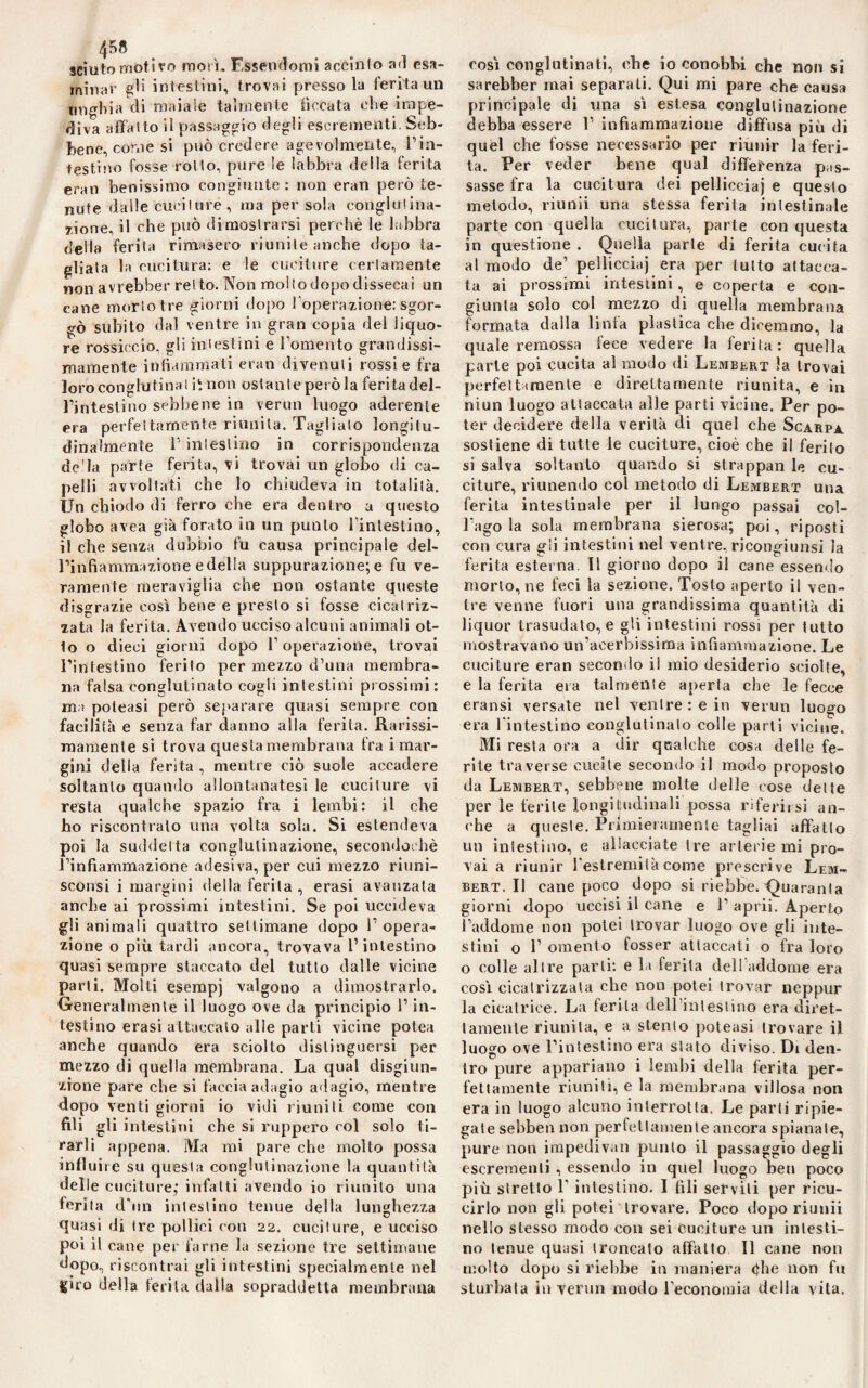 4 58 sciuto motivo moli. Essendomi accinto ad esa¬ minar gli intestini, trovai presso la ferita un unghia di maiale talmente ficcata ohe impe¬ diva affatto iì passaggio degli escrementi. Seb¬ bene, come si può credere agevolmente, rin¬ testi !ìo fosse rollo, pure le labbra della ferita eran benissimo congiunte : non eran però te¬ nute dalle cuciture , ma persola conglutina¬ zione, il che può dimostrarsi perchè le labbra della ferita rimasero riunite anche dopo ta¬ gliata la cucitura: e le cuciture certamente non avrebber ret to. Non mollo dopo dissecai un cane morto tre giorni dopo l’operazione: sgor¬ gò subito dal ventre in gran copia del liquo¬ re rossiccio, gli intestini e Fomento grandissi¬ mamente infiammati eran divenuti rossi e fra loro conglutina lit non ostante però la ferita del¬ l’intestino sebbene in vermi luogo aderente era perfettamente riunita. Tagliato longitu¬ dinalmente 1 intestino in corrispondenza de'la parte ferita, vi trovai un globo di ca¬ pelli avvoltati che lo chiudeva in totalità. Un chiodo di ferro che era dentro a questo globo avea già forato in un punto l’intestino, il che senza dubbio fu causa principale del- l’infiammazione e della suppurazione; e fu ve¬ ramente meraviglia che non ostante queste disgrazie così bene e presto si fosse cicatriz¬ zata la ferita. Avendo ucciso alcuni animali ot¬ to o dieci giorni dopo l’operazione, trovai l’intestino ferito per mezzo d’una membra¬ na falsa conglutinato cogli intestini prossimi: ma poteasi però separare quasi sempre con facilità e senza far danno alla ferita. Rarissi- mamenle si trova questa membrana fra i mar¬ gini della ferita , mentre ciò suole accadere soltanto quando allontanatesi le cuciture vi resta qualche spazio fra i lembi: il che ho riscontralo una volta sola. Si estendeva poi la suddetta conglutinazione, secondaihè l’infiammazione adesiva, per cui mezzo riuni- sconsi i margini della ferita , erasi avanzala anche ai prossimi intestini. Se poi uccideva gli animali quattro settimane dopo 1’ opera¬ zione o più tardi ancora, trovava F intestino quasi sempre staccato del tutto dalle vicine parti. Molti esempj valgono a dimostrarlo. Generalmente il luogo ove da principio F in¬ testino erasi attaccalo alle parti vicine potea anche quando era sciolto distinguersi per mezzo di quella membrana. La qual disgiun¬ zione pare che si faccia adagio adagio, mentre dopo venti giorni io vidi riuniti come con fili gli intestini che si ruppero col solo ti¬ rarli appena. Ma mi pare che molto possa in fi uire su questa conglutinazione la quantità delle cuciture; infatti avendo io riunito una ferita d'un intestino tenue della lunghezza quasi di (re pollici con 22. cuciture, e ucciso poi il cane per farne la sezione tre settimane dopo, riscontrai gli intestini specialmente nel giro della ferita dalla sopraddetta membrana così conglutinati, che io conobbi che non si sarebber mai separali. Qui mi pare che causa principale di una sì estesa conglutinazione debba essere F infiammazione diffusa più di quel che fosse necessario per riunir la feri¬ ta. Per veder bene qual differenza pas¬ sasse fra la cucitura dei pelliccia) e questo metodo, riunii una stessa ferita intestinale parte con quella cucitura, parte con questa in questione . Quella parte di ferita cucita al modo de’ pelliccia) era per lutto attacca¬ ta ai prossimi intestini, e coperta e con¬ giunta solo col mezzo di quella membrana formata dalla linfa plastica che dicemmo, la quale remossa fece vedere la ferita: quella parte poi cucita al modo di Lembert la trovai perfettamente e direttamente riunita, e in niun luogo attaccata alle parti vicine. Per po¬ ter decidere della verità di quel che Scarpa sostiene di tutte le cuciture, cioè che il ferito si salva soltanto quando si strappali le cu¬ citure, riunendo col metodo di Lembert una ferita intestinale per il lungo passai col¬ l’ago la sola membrana sierosa; poi, riposti con cura gli intestini nel ventre, ricongiunsi la ferita esterna. Il giorno dopo il cane essendo morto, ne feci la sezione. Tosto aperto il ven¬ tre venne fuori una grandissima quantità di liquor trasudato, e gli intestini rossi per tutto mostravano un’acerbissima infiammazione. Le cuciture eran secondo il mio desiderio sciolte, e la ferita eia talmente aperta che le fecce eransi versate nel venire : e in verun luogo era l'intestino conglutinato colle parti vicine. Mi resfa ora a dir qoalche cosa delle fe¬ rite traverse cucile secondo il modo proposto da Lembert, sebbene molte delle cose dette per le ferite longitudinali possa riferirsi an¬ che a queste. Primieramente tagliai affatto un intestino, e allacciate tre arterie mi pro¬ vai a riunir l'estremità come prescrive Lem¬ bert. Il cane poco dopo si riebbe. Quaranta giorni dopo uccisi il cane e 1’ aprii. Aperto l’addome non potei trovar luogo ove gli inte¬ stini o F omento fosser attaccati o fra loro o colle altre parli: e la ferita dell addome era così cicatrizzata che non potei trovar neppur la cicatrice. La ferita dell’iii test ino era diret¬ tamente riunita, e a stento poteasi trovare il luogo ove l’intestino era stato diviso. Di deli- tro pure appariano ì lembi della ferita per¬ fettamente riuniti, e la membrana villosa non era in luogo alcuno interrotta. Le parti ripie¬ gate sebben non perfettamente ancora spianate, pure non impediva» punto il passaggio degli escrementi , essendo in quel luogo ben poco più stretto F intestino. I fili servili per ricu¬ cirlo non gli potei trovare. Poco dopo riunii nello stesso modo con sei cuciture un intesti¬ no tenue quasi troncato affatto II cane non molto dopo si riebbe in maniera òhe non fu sturbata in verun modo l’economia della vita.