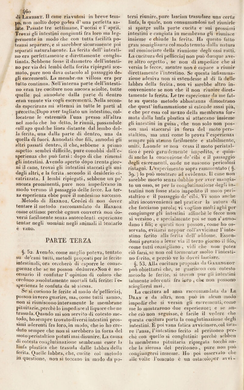 tJi Lembbrt. Il cane riavutosi in breve tem¬ po, non molto dopo godea d1 una perfetta sa¬ lute. Passate tre settimane, l1 uccisi e l1 aprii. Trovai gli intestini congiunti fra lorp ma leg¬ germente in modo che con tutta facilità po- teansi separare, e si sarebber sicuramente poi separati naturalmente. La ferita dell1 intesti¬ no era perfettamente e direttamente conglu¬ tinata. Sebbene fosse il diametro deH’intesli- no per via dei lembi della ferita ripiegati sce¬ mato, pure non dava ostacolo al passaggio de¬ gli escrementi. La membrana villosa era per tutto continua. Nell’interna parte dell’intesti¬ no eran tre cuciture non ancora sciolte, tutte quelle poi annodate dalla parie di dentro eran venute via cogli escrementi. Nella secon¬ da esperirnza mi attenni in tutte le parti ai precetto.jDopo aver tagliato un intestino, col¬ locatene le estremità l’una presso all’altra nel modo che ho detto, le riunii, passandole coll ago qualche linea distante dal lembo del¬ la ferita, una dalla parte di dentro, una da quella di fuori. Annodati due fili, annodai gli altri passati dentro, il che, sebbene a primo aspetto sembri difficile, pure conobbi dall’e¬ sperienza che può farsi : dopo di che rimessi gli intestini. Avendo aperto dopo irenta gior¬ ni il cane, trovai gli intestini staccati gli uni dagli altri, e la ferita secondo il desiderio ci¬ catrizzata. I lembi ripiegati, sebbene un po’ ancora prominenti, pure non impedivano in modo veruno il passaggio delle fecce. La ter¬ za esperienza ebbe purè il medesimo successo. Metodo di Henroz. Credei di non dover tentare il metodo raccomandato da Henroz come ottimo: perchè ognun converrà non do¬ versi facilmente senza antecedenti esperienze tentar negli uomini: negli animali il teniario e vano. PARTE TERZA §. 52. Avendo, come meglio poteva, tentato su de’cani tutti, metodi ptopostiper ie ferite intestinali, ora cercherò di esporre le conse¬ guenze che sq ne posson dedurre.*Non è ne¬ cessario il confutar 1’ opinion di coloro che credono assolutamente morì ali tali ferite: le- sperienza le confuta da sè stessa. Se si cuciono le ferite al modo de’pellicciaj, posson invero guarire, ma, come tutti sanno, non si riuniscono interamente le membrane pituitarie,perchè lo impedisce il liquore che ne trasuda. Quando mi son servito di colesto me¬ todo, ho sempre trovato diversi intestini pros¬ simi aderenti fra loro, in modo, che io ho cre¬ duto sempre che non si sarebbero in forza del moloperistallico potuti mai disunire. La causa di cotesta conglutinazione sembrami esser la linfa plastica che trasuda dalle labbra della ferita. Quelle labbra, che, cucite col metodo in questione, non si toccano in modo da po¬ tersi riunire, pure lascian trasudare una certa linfa, la quale, non consumandosi nel riunirle si sparge sulla parte cucita e sui prossimi intestini e cangiata in membrana gli riunisce insieme e chiude la ferita. Ha questo fatto gran somiglianza col modo temi lo dalla natura sul cominciare della riunione degli ossi rotti. La cucitura dei pelliccia)’ non può dunque ave¬ re altro oggetto , se non di impedire che si versili le fecce, mentre non è capace a riunir direttamente l’intestino. Se questa infiamma¬ zione adesiva non si estendesse al di là delle labbra della ferita, non vi sarebbe altro in¬ conveniente se non che il non riunire diret¬ tamente la ferita. Le tre esperienze da me fat¬ te su questo metodo abbastanza dimostrano che quest’infiammazione si estende assai più, e che per essa col mezzo della membrana for¬ mata dalla linfa plastica si attaccano insieme gli intestini in guisa, che non solo non pos¬ son mai staccarsi iti forza del moto peri¬ staltico, ma anzi come lo prova l’esperienza sempre più stanno facilmente e stabilmente, uniti. Laonde se non cessa il moto peristal¬ tico è però garndemente impedito, e quin¬ di anche la concozione de’cibi e il passaggio degli escrementi, onde ne nascono pericolosi ristagni. L’esperimento sopra rammentato ( §. 39. ) lo può mostrare ad evidenza. Il cane non sarebbe morto senza dubbio per aver mangia¬ to un osso, se per la conglutinazione degli in¬ testini non fosse staio impedito il moto peri¬ staltico e il passaggio de’ cibi. Vi sono anche altri inconvenienti nel praticar la sutura di che facciamo parola; vi voglion molti aghi per congiunger gli intestini affinchè le fecce non si versino , e specialmente poi se non s’anno¬ dano i fili; e questi non posson, come ho os¬ servato, evitarsi neppur coll'avvicinar T inte¬ stino ferito alia ferita dell’ addome. Essen¬ domi provato a levar via il terzo giorno il filo, come tutti consigliano , vidi che non potea ciò farsi,se non col tormentar molto 1 intesti¬ no ferito, e perciò ve lo dovei lasciare. §. 53. Alla cucitura proposta da Garengeot può obiettarsi che, se guariscoii con cotesto metodo le ferite, si trovan pur gli intestini talmente aderenti fra foro , che non possono sciogliersi mai. La cucitura ad ansa raccomandata da Le Dran e da altri, non può in alcun modo impedir che si versin gli escrementi, come me lo mostrarono due esperienze; e se an¬ che ciò non seguisse, è facile il vedere che questa cucitura porta la conglutinazione degli intestini. È poi vana fatica avvicinare,col tira¬ re l’ansa, l’intestino ferito al peritoneo per¬ chè con quello si conglutini: perchè sebben la membrana pituitaria ripiegata tocchi an¬ che la sierosa del peritoneo , pure non può congiungersi insieme. Ho poi osservato die aile volte Tomento è un ostucoloper avvi-
