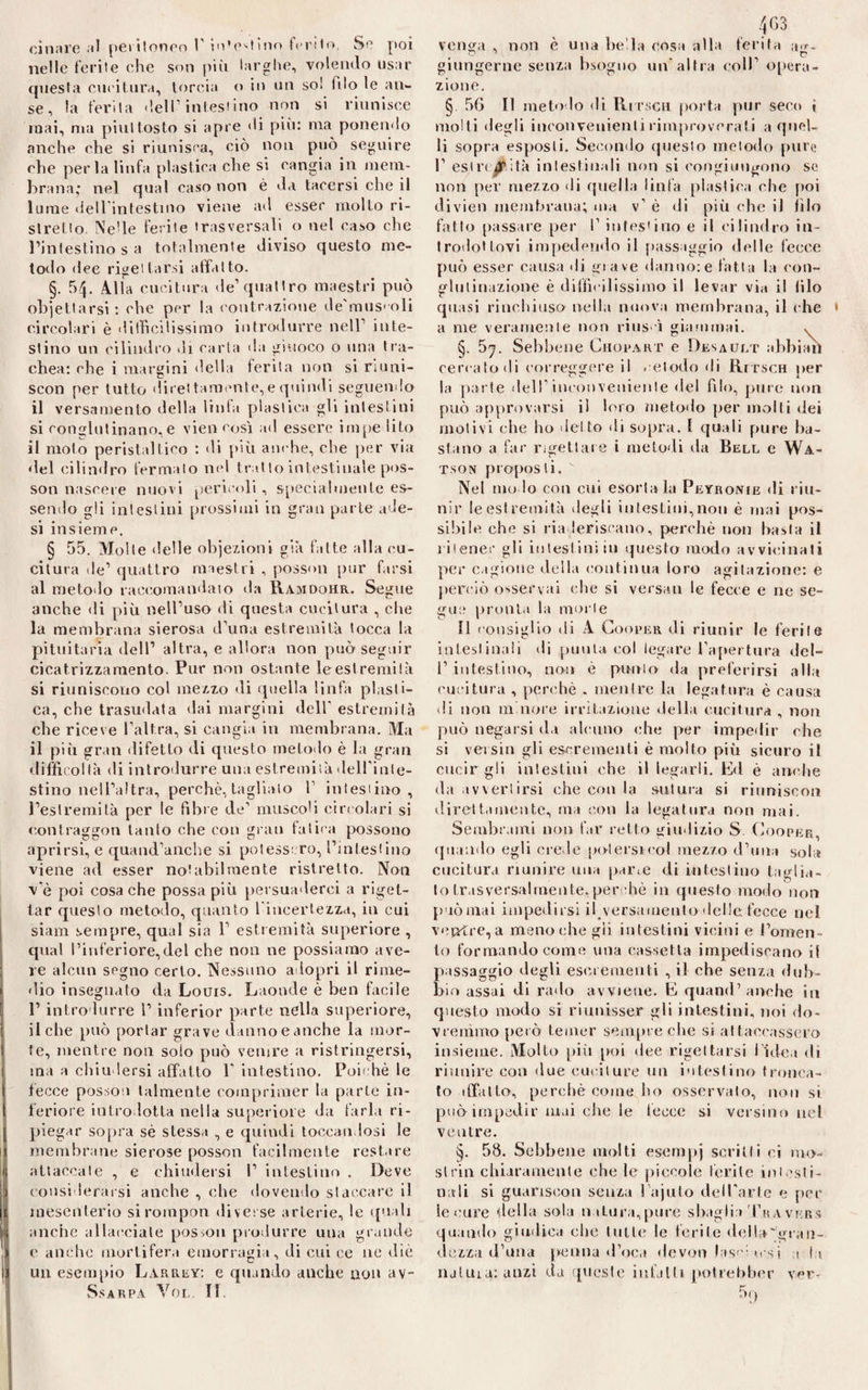 cinare al peritoneo 1' in'eglino ferito. Se poi nelle ferite che son più larghe, volendo usar questa cucitura, torcia o in un so! filo le an¬ se, la ferita dell’intestino non si riunisce mai, ma piuttosto si apre di più: ma ponendo anche che si riunisca, ciò non può seguire che perla linfa plastica che si cangia in mem¬ brana; nel qual caso non è da tacersi che il lume dell intestino viene ad esser molto ri¬ stretto Ne!le ferite trasversali o nel caso che l’intestino s a totalmente diviso questo me¬ todo dee rigettarsi affatto. §. 54. Alla cucitura de1 quattro maestri può objettarsi : che per la contrazione de'mus'oli circolari è difficilissimo introdurre nell1 inte¬ stino un cilindro di carta da giuoco o una tra¬ chea: che i margini della ferita non si riuni- scon per tutto direi temente, e quindi seguendo il versamento della linfa plastica gli intestini si conglutinano, e vien cosi ad essere impe li Lo il molo peristaltico : di più anche, che per via del cilindro fermalo nel trai lo intestinale pos- son nascere nuovi pericoli, specialmente es¬ sendo gli intestini prossimi in gran pal le ade¬ si insieme. § 55. Molte delle obiezioni già fatte alla cu¬ citura de1 quattro maestri , posson pur farsi al metodo raccomandato da Ramdohr. Segue anche di più nell’uso di questa cucitura , che la membrana sierosa d’una estremità tocca la pituitaria dell’ altra, e allora non può seguir cicatrizzaraento. Pur non ostante le estremità si riuniscono col mezzo di quella linfa plasti¬ ca, che trasudata dai margini dell' estremità che riceve l’altra, si cangia in membrana. Ma il più gran difetto di questo metodo è la gran difficoltà di introdurre una estremità delfinte¬ stino nell’altra, perchè, taglialo f intestino, l’estremità per le fibre de’ muscoli circolari si contraggon tanto che con grati fatica possono aprirsi, e quand’anche si potessero, l’intestino viene ad esser notabilmente ristretto. Non v'è poi cosa che possa più persuaderci a riget¬ tar questo metodo, quanto l'incertezza, in cui siam sempre, qual sia Y estremità superiore , qual l’inferiore,del che non ne possiamo ave¬ re alcun segno certo. Nessuno a lopri il rime¬ dio insegnato da Louis. Laonde è ben facile F introdurre i’ inferior parte nella superiore, il che può portar grave danno eanche la mor¬ te, mentre non solo può venire a ristringersi, ma a chiudersi affatto Y intestino. Poiché le fecce posson talmente comprimer la parie in¬ feriore introdotta nella superiore da farla ri¬ piegar sopra sé stessa , e quindi toccatidosi le membrane sierose posson facilmente restare attaccate , e chiudersi I1 intestino . Deve considerarsi anche , che dovendo staccare il mesenterio sirompon diverse arterie, le quali anche allacciale posson produrre una grande e anche mortifera emorragia, di cui ce ne dìè un esempio Larrey: e quando anche non av- Ss arpa Vol. IL 463 venera , non è una be la cosa alla ferita giungerne senza bsoguo un’altra coll’ opera¬ zione. § 56 II metodo di Ritsch porta pur seco i molli degli inconvenienti rimproverali a quel¬ li sopra esposti. Secondo questo metodo pure 1’ estremità intestinali non si congiungono se non per mezzo di quella linfa plastica che poi divieti membrana; ma v’ è di più che iJ filo fatto passare per I’ intestino e il cilindro in¬ trodottovi impedendo il passaggio delle fecce può esser causa di gì a ve danno: e fatt a la con¬ glutinazione è difficilissimo il levar via il filo quasi rinchiuso nella nuova membrana, il che 1 a me veramente non rius ù giammai. , §. 57. Sebbene Chopart e Desault abbiali cen ato di correggere il .dodo di RrrscH per la parte dell'incoi)veniente del filo, pure non può approvarsi il loro metodo per molti dei motivi che ho detto di sopra. I quali pure ba¬ stano a far rigettare i metodi da Bell e Wa¬ tson proposti.  Nel mo lo con cui esortala Peyronie di riu¬ nir le est remità degli intestini,non è mai pos¬ sibile che si riaderiscano, perchè non basta il ritener gli intestini in questo modo avvicinati per cagione della continua loro agitazione: e perciò osservai che si versati le fecce e ne se¬ gua pronta la morie 11 consiglio di A Cooper di riunir le ferite intestinali di punta col legare l’apertura dcl- 1’ intestino, non è punto da preferirsi alla cucitura , perchè . mentre la legatura è causa di non minore irritazione della cucitura , non può negarsi da alcuno che per impedir che si versiti gli escrementi è molto più sicuro il cucirgli intestini che il legarli. Ed è anche da avvertirsi che con la sutura si riuniseon direttamente, ma con la legatura non mai. Sembrami non far retto giudizio S Cooper, quando egli crede poi ersi col mezzo d’una sola cucitura riunire una parie di intestino taglia¬ lo trasversalmente, per hè in questo modo non può mai impedirsi ih versamento delle fecce nel ventre, a meno che gii intestini vicini e l’omen¬ to formando come una cassetta impediscano il passaggio degli escrementi , il che senza dub¬ bio assai di rado avviene. E quand’ anche iti questo modo si riunisser gli intestini, noi do¬ vremmo però temer sempre clic sì attaccassero insieme. Molto più poi dee rigettarsi l 'idea di riunire con due cuciture un intestino tronca¬ to 1 fTatto, perchè come ho osservato, non si. può impedir mai che le fecce si versino nel ventre. §. 58. Sebbene molti esempj scritti ci mo¬ strili chiaramente che le piccole ferite intesti¬ nali si guariscon senza l ajulo dell’arte e pel¬ le cure della sola natura,pure sbaglia Travkrs quando giudica che tulle le ferite della'gran- dezza d’una penna d’oca devon lasci »r.si a la iuluiatanzi da queste infatti potrebber ycr- 59