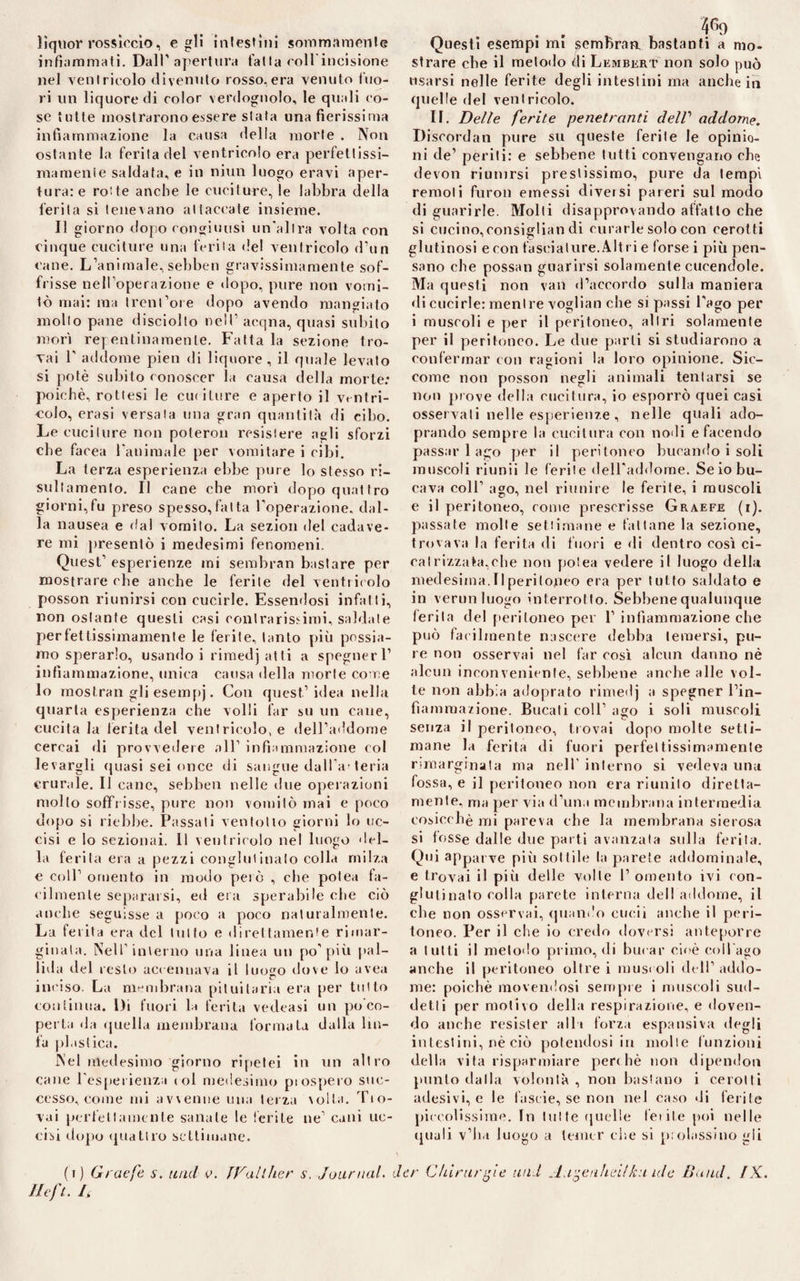 lìquor rossìccio, egli intestini sommamente infiammati. Dall’apertura fatta coll incisione nel ventricolo divenuto rosso,era venuto fuo¬ ri un liquore di color verdognolo, le quali co¬ se tutte mostrarono essere stata una fierissima infiammazione la causa della morte . Non ostante la ferita del ventricolo era perfettissi- mamenie saldata, e in niun luogo eravi aper¬ tura: e rotte anche le cuciture, le labbra della ferita si tenevano attaccate insieme. Il giorno dopo congiunsi un'altra volta con cinque cuciture una ferita de! ventricolo d’un cane. L’animale, sebben gravissimamente sof¬ frisse nell’operazione e dopo, pure non vomi¬ tò mai: ma trenl’ore dopo avendo mangiato mollo pane disciolto nell’ acqna, quasi subito mori repentinamente. Fatta la sezione tro¬ vai b addome pien di liquore, il quale levato si potè subito conoscer la causa della morte: poiché, rottesi le cuciture e aperto il ventri¬ colo, crasi versala una gran quantità di cibo. Le cuciture non potermi resistere agli sforzi che facea t'animale per vomitare i cibi. La terza esperienza ebbe pure lo stesso ri- sullamento. Il cane che morì dopo quattro giorni,fu preso spesso,fatta Iterazione, dal¬ la nausea e dal vomito. La sezion del cadave¬ re mi presentò i medesimi fenomeni. Quest’ esperienze mi sembran bastare per mostrare che anche le ferite del ventricolo posson riunirsi con cucirle. Essendosi infatti, non ostante questi casi contrarissimi, saldate perfettissimamente le ferite, tanto più possia¬ mo sperarlo, usando i rimedj atti a spegner 1’ infiammazione, unica causa «Iella morte come lo mostrali gli esempj. Con quest’idea nella quarta esperienza che volli far su un cane, cucita la ferita del ventricolo, e dell’addome cercai di provvedere all’ infiammazione col levargli «piasi sei once di sangue dall a' teria crurale. Il cane, sebben nelle due operazioni mollo soffrisse, pure non vomitò mai e poco dopo si riebbe. Passati ventolio giorni lo uc¬ cisi e lo sezionai. Il ventricolo nel luogo del¬ la ferita era a pezzi conglutinato colla milza e coll’ omento in modo pelò , che potea fa¬ cilmente separarsi, ed era sperabile «die ciò anche seguisse a poco a poco naturalmente. La ferita era del tutto e direttamente rimar¬ ginata. Nell’interno una linea un po’più pal¬ lida del resto accennava il luo^o dove lo uvea inciso. La membrana pituitaria era per tutto continua. Di fuori la ferita vedeasi un po co¬ perta da quella membrana formata dalla lin¬ fa plastica. Nel medesimo giorno ripetei in un altro cane l’esperienza col medesimo prospero suc¬ cesso, come mi avvenne una terza volta, dbo¬ vai perfettamente sanale le lecite ne’ cani uc¬ cisi dopo quattro settimane. Refi. L . . 4r>o Questi esempi mi scmbraa bastanti a mo¬ strare che il metodo di Lembert non solo può usarsi nelle ferite degli intestini ma anche in «pielle del ventricolo. IL Delle ferite penetranti delV addome. Discordali pure su queste ferite le opinio¬ ni de’ periti: e sebbene tutti convengano che devon riunirsi prestissimo, pure da tempi remoti furo» emessi diversi pareri sul modo di guarirle. Molti disapprovando affatto che si cucino,consigliali di curarle solo con cerotti glutinosi e con fasciature.Altri e forse i più pen¬ sano che possati guarirsi solamente cucendole. Ma questi non vali d’accordo sulla maniera «li cucirle: mentre vogliati che si passi l’ago per i muscoli e per il peritoneo, altri solamente per il peritoneo. Le due parli si studiarono a confermar con ragioni la loro opinione. Sic¬ come non posson negli animali tentarsi se non prove della cucitura, io esporrò quei casi osservali nelle esperienze , nelle quali ado- prando sempre la cucitura con nodi e facendo passar 1 ago per il peritoneo bucando i soli muscoli riunii le ferite dell’addome. Se io bu¬ cava coll’ ago, nel riunire le ferite, i muscoli e il peritoneo, come prescrisse Graefe (i). passate molte settimane e fattane la sezione, trovava la ferita di fuori e «li dentro così ci¬ catrizzata,che non potea vedere il luogo della medesima.Il peritoneo era per tutto saldato e in verini luogo interrotto. Sebbene qualunque ierila del peritoneo per 1’ infiammazione che può facilmente nascere debba temersi, pu¬ re non osservai nel far così alcun danno nè alcun inconveniente, sebbene anche alle vol¬ le non abbia adoprato rimedj a spegner l’in¬ fiammazione. Bucali coll’ affo i soli muscoli senza il peritoneo, trovai dopo molte setti¬ mane la ferita di fuori perfeltissimamente rimarginata ma nell' interno si vedeva una fossa, e il peritoneo non era riunito diretta- mente, ma per via d’una membrana intermedia cosicché mi pareva che la membrana sierosa si fosse dalle due parti avanzata sulla ferita. Qui apparve più sottile la parete addominale, e trovai il più delle volle 1’ omento ivi con¬ glutinato colla parete interna dell'addome, il che non osservai, quando cucii anche il peri¬ toneo. Per il che io credo doversi anteporre a tutti il metodo primo, di bucar cioè coll'ago anche il peritoneo oltre i muscoli dell’addo¬ me: poiché movendosi sempre i muscoli sud¬ detti per motivo della respirazione, e doven¬ do anche resister albi forza espansiva degli intestini, nè ciò potendosi in molte funzioni della vita risparmiare per« hè non dipendon punto ilalla volontà , non bastano i cerotti adesivi, e le fa sci e, se non nel caso di ferite piccolissime. In tutte quelle ferite poi nelle «piali v’ha luogo a temer che si prolassino gli