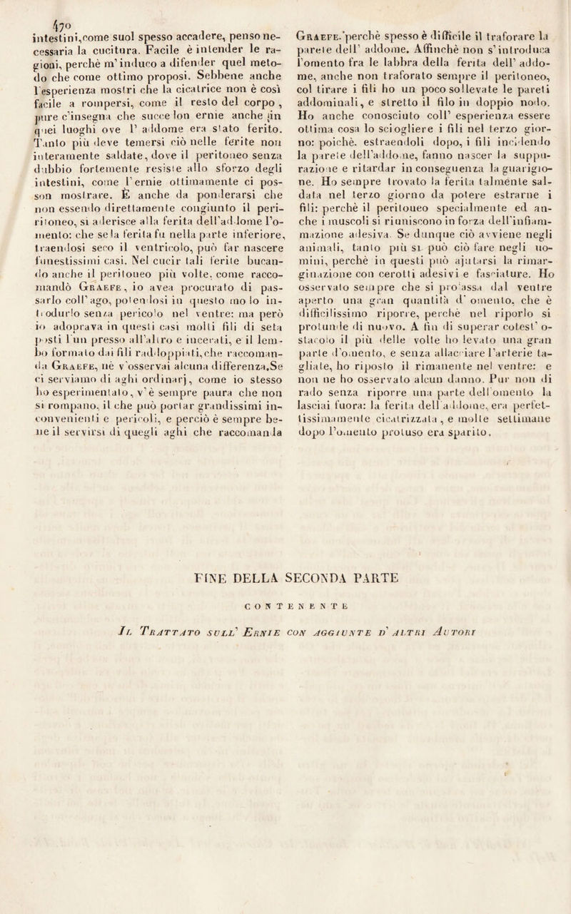 47° intesti ni,come suol spesso accadere, penso ne¬ cessaria la cucitura. Facile è intender le ra¬ gioni, perchè m’induco a difender quel meto¬ do che come ottimo proposi. Sebbene anche 1 esperienza mostri che la cicatrice non è cosi facile a rompersi, come il resto del corpo , pure c’insegna che succe lon erme anche {in quei luoghi ove 1’ addome era stato ferito. Tanto più deve temersi ciò nelle ferite non interamente saldate, dove il peritoneo senza dubbio fortemente resiste allo sforzo degli intestini, come l’ernie ottimamente ci pos- son mostrare. E anche da ponderarsi che non essendo direttamente congiunto il peri- ritoneo, si aderisce alla ferita dell’addome Fo¬ mento: che seia ferita fu nella parte inferiore, traendosi seco il ventricolo, può far nascere funestissimi casi. Nel cucir tali ferite bucan¬ do anche il peritoneo più volte, come racco¬ mandò Graefe, io avea procurato di pas¬ sarlo coll’ ago, potendosi in questo ino lo in¬ trodurlo se tua pericolo nel ventre: ma però io adoprava in questi casi molti fili di seta posti 1 un presso all’aliro e incerati, e il lem¬ bo formalo dai fili raddoppiati,che raccoman¬ da Graefe, nè v’osservai alcuna differenza.Se ci serviamo di aghi ordinar), come io stesso ho esperimentalo, v’è sempre paura che non si rompano, il che può portar grandissimi in¬ convenienti e pericoli, e perciò è sempre be¬ ne il servirsi di quegli aghi che raccomanda Graefe-perchè spesso è difficile il traforare la parete dell’ addome. Affinchè non s’introduca l’omento fra le labbra della ferita dell’ addo¬ me, anche non traforato sempre il peritoneo, col tirare i fili ho un poco so!levate le pareti addominali, e strettoli filo in doppio nodo. Ho anche conosciuto coll’ esperienza essere ottima cosa lo sciogliere i fili nel terzo gior¬ no: poiché, estraendoli dopo, i fili incidendo la parete dell’addome, fanno nascer la suppu¬ razione e ritardar inconseguenza la guarigio¬ ne. Ho sempre trovato la ferita talmente sal¬ data nel terzo giorno da potere estrarne i fili: perchè il peritoueo specialmente ed an¬ che i muscoli si riuniscono in forza dell'infiam¬ mazione adesiva. Se dunque ciò avviene negli animali, tanto più si può ciò fare negli uo¬ mini, perchè in questi può ajutarsi la rimar- gitiazione con cerotti adesivi e fasciature. Ho osservato sempre che si pro assa dal ventre aperto una gran quantità d‘ omento, che è diffìcilissimo riporre, perchè nel riporlo si protunde di nuovo. A fin di superar co tesi’ o- slacoìo il più delle volte ho levato una gran parte d’omento, e senza allacciare l’arterie ta¬ gliale, ho riposto il rimanente nel ventre: e non ne ho osservato alcun danno. Pur non ili rado senza riporre una parte dell omento la lasciai fuora: la ferita dell addome, era perfet- lissiniamente cicatrizzala , e molle settimane dopo l’omento proluso era sparito. FINE DELLA SECONDA PARTE CONTENENTE