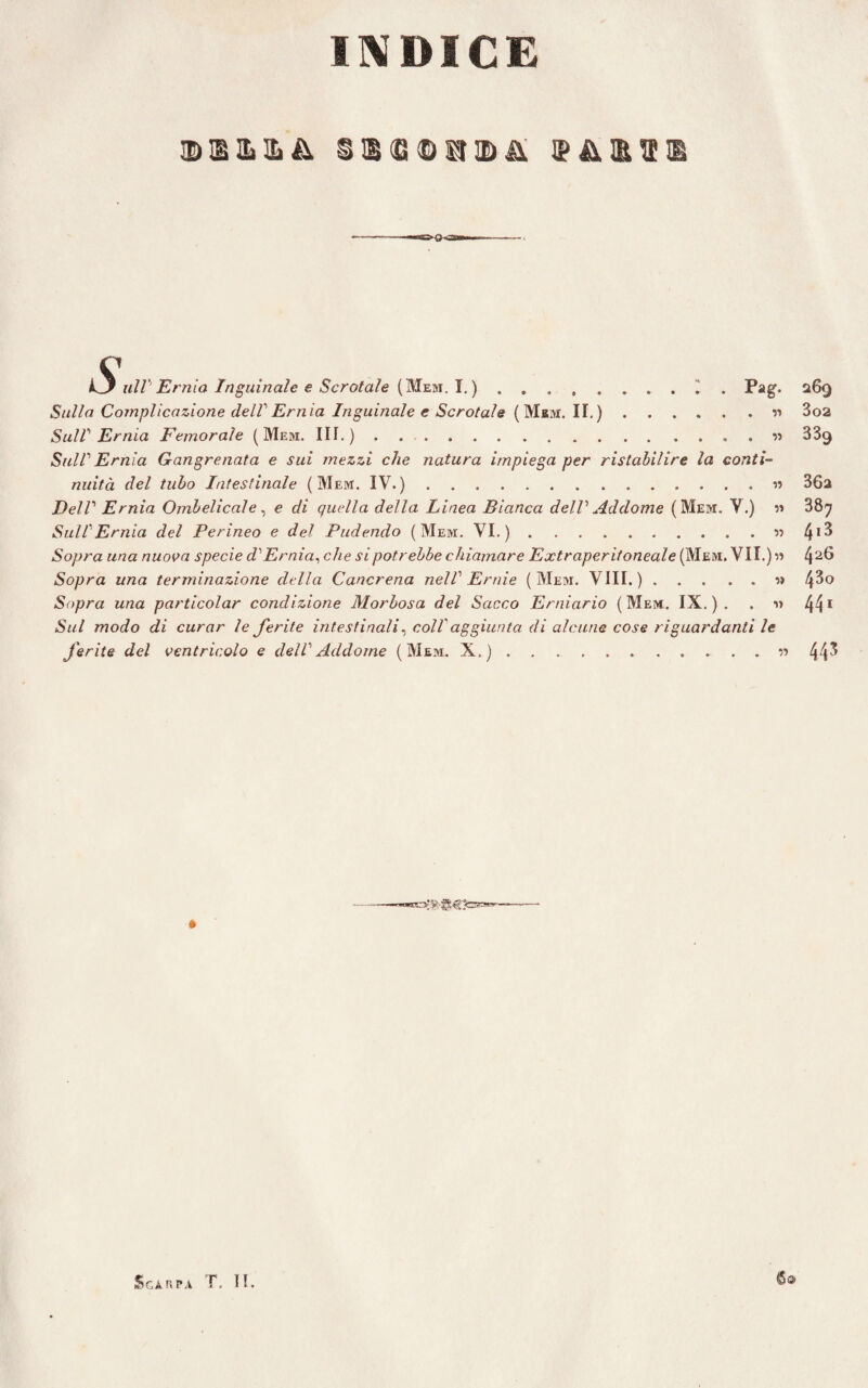 INDICE §©<S©U!Dii tilP Ernia Inguinale e Scrotale (Mem. I. ) ..I . Pag. Sulla Complicazione dell Ernia Inguinale e Scrotale ( Mbm. II.).r> Sull Ernia Femorale (Mem. III.).. « Sul! Ernia Gangrenata e sui mezzi che natura impiega per ristabilire la conti¬ nuità del tubo Intestinale (Mem. IV.).« Dell Ernia Ombelicale, e di quella della Linea Bianca dell Addome (Mem. Y.) m Sull Ernia del Perineo e del Pudendo (Mem. VI. ).« Sopra una nuova specie d'Ernia, che si potr ebbe chiamar e Extraperitoneale (Mem. VII.)» Sopra una terminazione della Cancrena nell Ernie (Mem. Vili.).» Sopra una particolar condizione Morbosa del Sacco Erniario (Mem. IX.). . n Sul modo di curar le ferite intestinali, coll'aggiunta di alcune cose riguardanti le ferite del ventricolo e dell Addome (Mem. X.).« 269 3o2 339 36a 387 4i3 426 43o 441 443