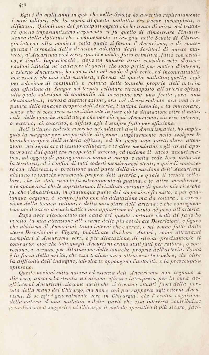 Egli è da molli anni in qua che nella Scuola ho avvertito replicai amente i miei uditori, che la storia di questa malattia era ancor incompleta, e difettosa. Quindi uno dei principali oggetti che ho avuto di mira nel tratta¬ re questo importantissimo argomento si fu quello di dimostrare l’insussi- slenza della dottrina che comunemente si insegna nelle Scuole di Chirur¬ gia intorno alla maniera colla quale si forma V Aneurisma, e di conse¬ guenza T erroneità della divisione adottala dagli Scrittori di queste ma¬ terie, d’Aneurisma cioè vero., spurio e misto, falso primitivo , falso consecuti¬ vo, e simili. Imperciocché , dopo un numero assai considerevole d'osser¬ vazioni istituite ne cadaveri di quelli che sono periti per motivo cVinterno, o esterno Aneurisma, ho conosciuto nel modo il piu certo, ed incontrastabile non esservi che una sola maniera, o forma di questa malattia; quella cioè per soluzione di continuità o rottura delle tonache proprie dell arteria con effusione di Sangue nel tessuto cellulare circomposto all’arteria offesa alla quale soluzione di continuità da occasione ora una ferita , ora una steato ni atosa, terrosa degenerazione , ora un ulcera rodente ora una cre¬ patura delle tonache proprie dell Arteria, V intima intendo, e la muscolare, senza che vi concorra essenzialmente in fare ciò la dilatazione oltre il natu¬ rale delle tonache anzidetto; e che per ciò ogni Aneurisma, sia esso interno, o esterno, circoscritto, o diffuso, egli è sempre fatto per effusione. Nell’ istituire codeste ricerche ne’cadaveri degli Aneurismatici, ho impie¬ gato la maggior per me possibile diligenza, singolarmente nello svolgere le tonache proprie del! arteria offessa, ed ho posto una particolare atten¬ zione nel separare il tessuto cellulare, e le altre membrane e gli strati apo- nevrotici dai quali era ricoperta V arteria, ed insieme il sacco aneurisma¬ tico, ad oggetto di paragonare a mano a mano e nella sede loro naturale la tessitura, ed i confini di tutti codesti membranosi strali, e quindi conosce¬ re con chiarezza, e precisione qual parte della formazione dell’ Aneurisma abbiano le tonache veramente proprie dell’ arteria , e quale il tessuto cellu¬ lare, che in stato sano le fa esternamente di guaina, c le altre membrane, e le aponevrosi che le soprastanno. Il risultato costante di queste mie ricerche fu, che l'Aneurisma, in qualunque parte del corpo siasi formato, e per qua¬ lunque cagione, è sempre fatto non da dilatazione ma da rottura , o corro¬ sione della tonaca intima, e della muscolare dell’ arteria: e che conseguen¬ temente il sacco aneurismatico non, appartiene nè punto nè poco all’arteria. Dopo aver riconosciuto nei cadaveri questa costante verità di fatto ho rivolto la mia attenzione all’ esame delle pili celebrate Descrizioni, e figure che abbiamo d’ Aneurismi tanto interni che esterni, e mi venne fatto dalle stesse Descrizioni e Figure, pubblicate dai loro Autori , come altrettanti esemplari d’ Aneurisma veri, o per dilatazione, di rilevar precisamente il contrario; cioè clic tutti quegli Aneurismi erano stati fatti per rottura, o cor¬ rosione, e nessuno per dilatazione delle tonache proprie dell’arteria. Tanta è la forza della verità, che essa traluce anco attraverso le tenebre, che olire la difficolta dell’ indagine, talvolta le oppongono l’autorità, e la preoccupata opinione. Queste nozioni sulla natura ed essenza, deli Aneurisma non segnano a dir vero, ancora la strada ad alcuna efficace intrapresa per la cura de¬ gli interni Aneurismi, siccome quelli che si trovano situati fuori della por¬ tata della mano del Chirurgo; ma non e così per rapporto agli esterni Aneu¬ rismi. E se egli r generalmente vero in Chirurgia, che l’esatta cognizione della natura d una malattia e delle parti che. essa interessa contribuisce grandemente a suggerire al Chirurgo il metodo operativo il pià sicuro, faci-
