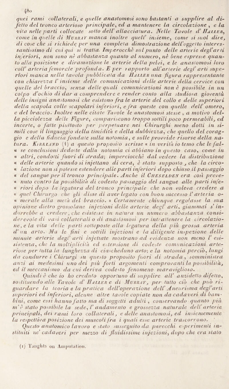 quei rami collaterali, e quelle anastomosi sono bastanti a supplire al di¬ fetto del tronco arterioso principale, ed a mantenere la circolazione , e la vita nelle parti collocate sotto dell allacciatura. Nelle Tavole cV Haller, come in quelle di Murray manca inoltre quell’ insieme, come si suol dire, di cose che si richiede per una completa dimostrazione dell’oggetto interes¬ santissimo di cui qui si tratta. Imperocché sul punto delle arterie degl’ar ti inferiori, non sono nè abbastanza quanto al numero, nè bene espresse quan¬ to alla posizione e diramazione le arterie della pelvi, e le anastomosi loro coll’ arteria femorale profonda . E per i apporto all’arterie degl’ arti supe¬ riori manca nella tavola pubblicata da Haller una figura rappresentante con chiarezza T insieme, delle comunicazioni delle arterie della cervice con quelle del braccio, senza delle quali comunicazioni non è possibile in un colpo d’ochio di dar a comprendere e render conio alla studiosa gioventù, delle insigni anastomosi che esistono fra le arterie del collo e delle superiori della scapola colle scapolari inferiori, e fra queste con quelle dell’ omero, e del braccio. Inoltre nelle citate Tavole le anastomosi stesse , a motivo del¬ la picciolezza delle Figure, compariscono troppo sottili poco permeabili, ed incerte, o fatte piuttosto per perpetuare nei Chirurghi meno dotti in si¬ mili cose il linguaggio della timidità e della dubbiezza, che quello del corag¬ gio e della fiducia fondate sulla notomia, e sulle provvide risorse della na¬ tura. KìRRLAnd (1) a questo proposito scrisse « in 'verità io temo che le fal- « se conclusioni dedotte dalla notomia ci abbiano in questo caso, come in « altri, condotti fuori di strada-, imperciocché dal vedere la distribuzione « delle arterie quando si injettano di cera, è stato supposto , che la circo¬ li. Unione non si potesse, estendere alle parti inferiori dopo chiuso il passaggio « del sangue per il tronco principale. Anche il Cheselden era così preve- « mito contro la possibilità di codesto passaggio del sangue alle parti infe- « riori dopo la legatura del tronco principale che non voleva credere a « quel Chirurgo che gli disse di aver legato con buon successo V arteria o- « merale alla mela del braccio. » Certamente chiunque regolasse la sua opinione dietro grossolane injezioni delle arterie degl’ arti, giammai s’ in¬ durrebbe a credere, che esistesse in natura un numero abbastanza consi¬ derevole di vasi collaterali o di anastomosi per intrattenere la circolazio¬ ne, e la vita delle parti sottoposte alla legatura della più grossa arteria d’un arto. Ma le fini e sottili injezioni e la diligente inspezione delle minute arterie degl’ arti injetiate mostrano ad evidenza non meno V esi- sìstenza, che la moltiplicità, ed estensione di codeste comunicazioni arte¬ riose per tutta la lunghezza di ciascheduno arto-, e la notomia perciò, lungi da condurre i Clururgi su questo proposito fuori di strada , somministra anzi ai medesimi uno dei più forti argomenti comprovanti la possibilità, ed il meccanismo da cui deriva codesto fenomeno maraviglioso. Quindi è che io ho creduto opportuno di supplire all’ anzidetto difetto, sostituendo alle Tavole d’ Haller e eli Murray, per tutto ciò che può ri¬ guardare la teoria e la pratica dell’operazione dell’ Aneurisma degl’arti superiori ed inferiori, alcune altre tavole copiale non da cadaveri di barn- bini.; come essi hanno fatto ma di soggetti adulti , conservando quanto piti in è stato possibile la sede, V andamento e grossezza naturale dell’ arterie principali, dei rami loro collaterali, e delle anastomosi, ed insiememenle la respclliva posizione dei muscoli fra i quali esse arterie trascorrono. Questo anatomico lavoro e stato susseguilo da parecchi esperimenti in- stituiti ne’ cadaveri per mezzo di fluidissime injezioni, dopo che era stato (i) Tanyhl'S 011 Amputatimi.